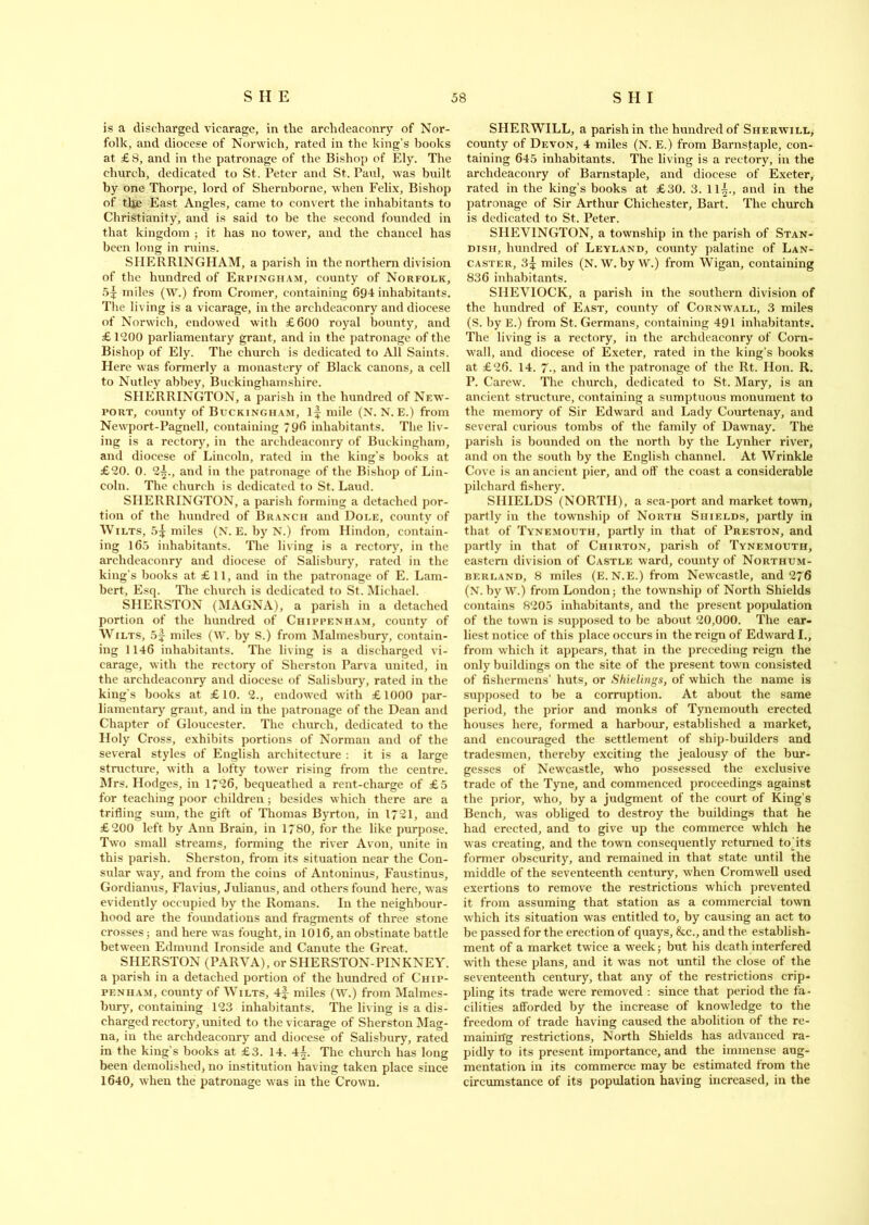 is a discharged vicarage, in the archdeaconry of Nor- folk, and diocese of Norwich, rated in the king’s books at £8, and in the patronage of the Bishop of Ely. The church, dedicated to St. Peter and St. Paul, was built by one Thorpe, lord of Sliernborne, when Felix, Bishop of the East Angles, came to convert the inhabitants to Christianity, and is said to be the second founded in that kingdom ; it has no tower, and the chancel has been long in ruins. SHERR1NGHAM, a parish in the northern division of the hundred of Erpingham, county of Norfolk, miles (W.) from Cromer, containing 694 inhabitants. The living is a vicarage, in the archdeaconry and diocese of Norwich, endowed with £600 royal bounty, and £ 1200 parliamentary grant, and in the patronage of the Bishop of Ely. The church is dedicated to All Saints. Here was formerly a monastery of Black canons, a cell to Nutley abbey, Buckinghamshire. SHERRINGTON, a parish in the hundred of New- port, county of Buckingham, if mile (N. N. E.) from Newport-Pagnell, containing 796 inhabitants. The liv- ing is a rectory, in the archdeaconry of Buckingham, and diocese of Lincoln, rated in the king’s books at £20. 0. 2f., and in the patronage of the Bishop of Lin- coln. The church is dedicated to St. Laud. SHERRINGTON, a parish forming a detached por- tion of the hundred of Branch and Dole, county of Wilts, 5f miles (N. E. by N.) from Hindon, contain- ing 165 inhabitants. The living is a rectory, in the archdeaconry and diocese of Salisbury, rated in the king's books at £11, and in the patronage of E. Lam- bert, Esq. The church is dedicated to St. Michael. SHERSTON (MAGNA), a parish in a detached portion of the hundred of Chippenham, county of Wilts, 5f miles (W. by S.) from Malmesbury, contain- ing 1146 inhabitants. The living is a discharged vi- carage, with the rectory of Sherston Parva united, in the archdeaconry and diocese of Salisbury, rated in the king’s books at £10. 2., endowed with £1000 par- liamentary grant, and in the patronage of the Dean and Chapter of Gloucester. The church, dedicated to the Holy Cross, exhibits portions of Norman and of the several styles of English architecture : it is a large structure, with a lofty tower rising from the centre. Mrs. Hodges, in 1726, bequeathed a rent-charge of £5 for teaching poor children; besides which there are a trifling sum, the gift of Thomas Byrton, in 1721, and £200 left by Ann Brain, in 1780, for the like purpose. Two small streams, forming the river Avon, unite in this parish. Sherston, from its situation near the Con- sular way, and from the coins of Antoninus, Faustinus, Gordianus, Flavius, Julianus, and others found here, was evidently occupied by the Romans. In the neighbour- hood are the foundations and fragments of three stone crosses; and here was fought, in 1016, an obstinate battle between Edmund Ironside and Canute the Great. SHERSTON (PARVA), or SHERSTON-PINKNEY. a parish in a detached portion of the hundred of Chip- penham, county of Wilts, 4f miles (W.) from Malmes- bury, containing 123 inhabitants. The living is a dis- charged rectory, united to the vicarage of Sherston Mag- na, in the archdeaconry and diocese of Salisbury, rated in the king’s books at £3. 14. 4^. The church has long been demolished, no institution having taken place since 1640, when the patronage was in the Crown. SHERWILL, a parish in the hundred of Sherwill, county of Devon, 4 miles (N. E.) from Barnsfaple, con- taining 645 inhabitants. The living is a rectory, in the archdeaconry of Barnstaple, and diocese of Exeter, rated in the king’s books at £30. 3. ll£., and in the patronage of Sir Arthur Chichester, Bart. The church is dedicated to St. Peter. SIIEV1NGTON, a township in the parish of Stan- dish, hundred of Leyland, county palatine of Lan- caster, 3^ miles (N. W. by W.) from Wigan, containing 836 inhabitants. SIIEVIOCK, a parish in the southern division of the hundred of East, county of Cornwall, 3 miles (S. by E.) from St. Germans, containing 491 inhabitants. The living is a rectory, in the archdeaconry of Corn- wall, and diocese of Exeter, rated in the king’s books at £26. 14. 7., and in the patronage of the Rt. Hon. R. P. Carew. The church, dedicated to St. Mary, is an ancient structure, containing a sumptuous monument to the memory of Sir Edward and Lady Courtenay, and several curious tombs of the family of Dawnay. The parish is bounded on the north by the Lynher river, and on the south by the English channel. At Wrinkle Cove is an ancient pier, and off the coast a considerable pilchard fishery. SHIELDS (NORTH), a sea-port and market town, partly in the township of North Shields, partly in that of Tynemouth, partly in that of Preston, and partly in that of Chirton, parish of Tynemouth, eastern division of Castle ward, county of Northum- berland, 8 miles (E. N.E.) from Newcastle, and 276 (N. byW.) from London; the township of North Shields contains 8205 inhabitants, and the present population of the town is supposed to be about 20,000. The ear- liest notice of this place occurs in the reign of Edward I., from which it appears, that in the preceding reign the only buildings on the site of the present town consisted of fishermens’ huts, or Shielings, of which the name is supposed to be a corruption. At about the same period, the prior and monks of Tynemouth erected houses here, formed a harbour, established a market, and encouraged the settlement of ship-builders and tradesmen, thereby exciting the jealousy of the bur- gesses of Newcastle, who possessed the exclusive trade of the Tyne, and commenced proceedings against the prior, who, by a judgment of the court of King’s Bench, was obliged to destroy the buildings that he had erected, and to give up the commerce which he was creating, and the town consequently returned todts former obscurity, and remained in that state until the middle of the seventeenth century, when Cromwell used exertions to remove the restrictions which prevented it from assuming that station as a commercial town which its situation was entitled to, by causing an act to be passed for the erection of quays, &c., and the establish- ment of a market twice a week; but his death interfered with these plans, and it was not until the close of the seventeenth century, that any of the restrictions crip- pling its trade were removed : since that period the fa- cilities afforded by the increase of knowledge to the freedom of trade having caused the abolition of the re- maining restrictions. North Shields has advanced ra- pidly to its present importance, and the immense aug- mentation in its commerce may be estimated from the circumstance of its population having increased, in the