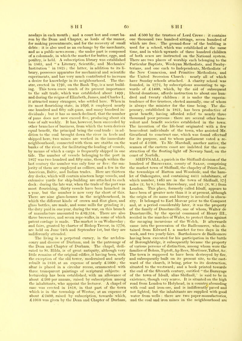 nesdays in each month ; and a court leet and court ba- ron by the Dean and Chapter, as lords of the manor, for making presentments, and for the recovery of small debts : it is also used as an exchange by the merchants, and as a public news-room ; the under part is composed of a colonnade, in which the market for butter, eggs, and poultry, is held. A subscription library was established in 1803, and “ a Literary, Scientific, and Mechanics’ Institution” in 1825; the latter, in addition to its li- brary, possesses apparatus for mechanical and scientific experiments, and has very much contributed to increase a desire for knowledge in its neighbourhood. The the- atre, erected in 1791, on the Bank Top, is a neat build- ing. This town owes much of its present importance to the salt trade, which was established about 1499 ; and during the reigns of Elizabeth, James, and Charles I., it attracted many strangers, who settled here. When in its most flourishing state, in 1696, it employed nearly one hundred and fifty salt-pans, and many hundred in- dividuals ; but it has so much declined, that the number of pans does not now exceed five, producing about six tons of salt weekly. It has, however, been succeeded by other branches of business, from which the town derives equal benefit, the principal being the coal trade : in ad- dition to the coal brought down the river in keels and shipped here, two mines are worked in the immediate neighbourhood; connected with them are staiths on the banks of the river, for facilitating the loading of vessels, by means of which a cargo is frequently shipped in one tide. The number of vessels belonging to the port in 1827 was two hundred and fifty-nine, though within the last century the number was only four or five: the ma- jority of them arc employed as colliers, and a few in the American, Baltic, and Indian trades. Here are thirteen dry docks, which will contain nineteen large vessels, and extensive yards for ship-building are attached to each dock : during the late war, when the trade of the port was most flourishing, thirty vessels have been launched in a year, but the number is now very far short of this. There are nine glass-houses in the neighbourhood, in which the different kinds of crown and flint glass, and glass bottles, are made, and some mills for grinding it; the duty paid in one year, during the war, on this branch of manufacture amounted to £89,334. There are also three breweries, and seven rope-walks, in some of which patent cordage is made. The market is on Wednesday ; and fairs, granted by charter of Bishop Trevor, in 1770, are held on June 24th and September 1st, but they are indifferently attended. The living is a perpetual curacy, in the archdea- conry and diocese of Durham, and in the patronage of the Dean and Chapter of Durham. The chapel, dedi- cated to St. Hilda, is of great antiquity, although very little remains of the original edifice, it having been, with the exception of the old tower, modernised and nearly rebuilt in 1810, at an expense of nearly £5000; the altar is placed in a circular recess, ornamented with three transparent paintings of scriptural subjects: a lectureship has been established, with an allowance of about £200 per annum, raised by subscription among the inhabitants, who appoint the lecturer. A chapel of ease was erected in 1818, in that part of the town which is in the township of Westoe, at an expense of about £2400, raised by subscription, towards which, £1000 was given by the Dean and Chapter of Durham, and £ 500 by the trustees of Lord Crewe : it contains one thousand two hundred sittings, seven hundred of which are free. The ground-floor of the building is used for a school, which was established at the same time, and in which upwards of three hundred children of both sexes are instructed on the National system. There are two places of worship each belonging to the Particular Baptists, Wesleyan Methodists, and Presby- terians, and one each to Independents, Methodists of the New Connexion, and Primitive Methodists, and the United Secession Church : nearly all of which have Sunday schools attached. A charity school was founded, in 1772, by subscriptions amounting to up- wards of £ 1400, which, by the aid of subsequent liberal donations, affords instruction to about one hun- dred and twenty children : it is under the superin- tendence of five trustees, elected annually, one of whom is always the minister for the time being. The dis- pensary, established in 1821, has been productive of great benefit, having afforded relief to nearly three thousand poor persons : there are several other bene- volent and benefit societies established in the town. The invention of the life-boat originated with a few benevolent individuals of the town, who assisted Mr. Greathead to construct one, which was found effectual for its purpose, and to whom parliament voted a re- ward of £ 1200. To Mr. Marshall, another native, the seamen of the eastern coast are indebted for the con- struction of the floating-light off Newarp Sand, on the coast of Norfolk, SHIFFNALL, a parish in the Shiffnall division of the hundred of Brimstree, county of Salop, comprising the market town of Shiffnall, the ehapelry of Priors-Lee, the townships of Hatton and Woodside, and the ham- let of Oakengates, and containing 4411 inhabitants, of which number, 1463 are in the town of Shiffnall, 17^ miles (E. by S.) from Shrewsbury, and 143 (N. W.) from London. This place, formerly called Idsall, appears to have been of greater note than it is at present, although the origin of its name and history is involved in obscu- rity. It belonged to Earl Morcar prior to the Conquest and, at a period considerably later, it was the property of the family of Dunstanville, one of whom, Walter de Dunstanville, by the special command of Henry III., resided in the marches of Wales, to protect them against the ravaging incursions of the Welch. It afterwards came into, the possession of the Badlesmeres, who ob- tained from Edward I. a market for two days in the week, and two yearly fairs. Bartholomew de Badlesmere having been executed for his participation in the battle of Boroughbridge, it subsequently became the property of various persons of distinction, among whom were the families of Bohun, Tiptoft, Ap Rees, Mortimer,Talbot, &c. The town is supposed to have been destroyed by fire, and subsequently built on its present site, to the east- ward of the church, it being, prior to its destruction, situated to the westward; and a book printed towards the end of the fifteenth century, entitled “ the Bumynge of the town of Idsall, alias Shiffnall,” is said to be in existence, though very scarce. It is situated on the high road from London to Holyhead, in a country abounding with coal and iron-ore, and is indifferently paved and not lighted, but the inhabitants are supplied with good water from wells : there are two paper-manufactories, and the coal and iron mines in the neighbourhood are