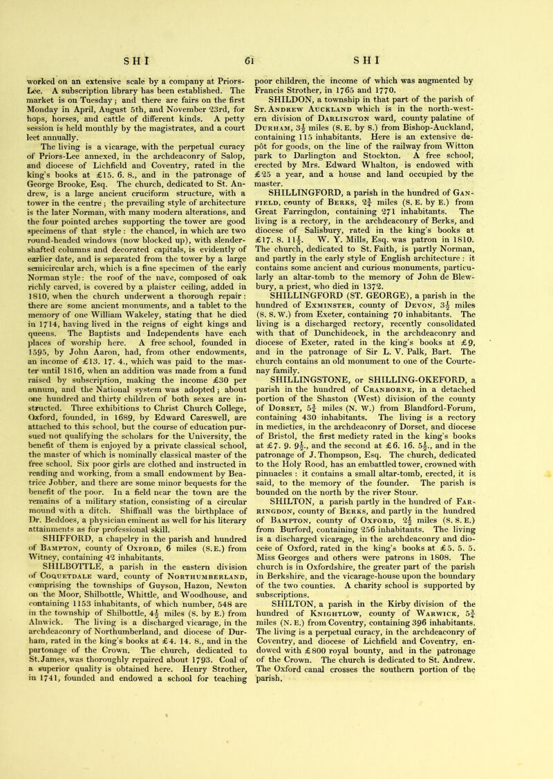 worked on an extensive scale by a company at Priors- Lee. A subscription library has been established. The market is on Tuesday; and there are fairs on the first Monday in April, August 5th, and November 23rd, for hops, horses, and cattle of different kinds. A petty session is held monthly by the magistrates, and a court leet annually. The living is a vicarage, with the perpetual curacy of Priors-Lee annexed, in the archdeaconry of Salop, and diocese of Lichfield and Coventry, rated in the king’s books at £15. 6. 8., and in the patronage of George Brooke, Esq. The church, dedicated to St. An- drew, is a large ancient cruciform structure, with a tower in the centre ; the prevailing style of architecture is the later Norman, with many modern alterations, and the four pointed arches supporting the tower are good specimens of that style : the chancel, in which are two round-headed windows (now blocked up), with slender - shafted columns and decorated capitals, is evidently of earlier date, and is separated from the tower by a large semicircular arch, which is a fine specimen of the early Norman style: the roof of the nave, composed of oak richly carved, is covered by a plaister ceiling, added in 1810, when the church underwent a thorough repair: there are some ancient monuments, and a tablet to the memory of one William Wakeley, stating that he died in 1714, having lived in the reigns of eight kings and queens. The Baptists and Independents have each places of worship here. A free school, founded in 1595, by John Aaron, had, from other endowments, an income of £13. 17. 4., which was paid to the mas- ter until 1816, when an addition was made from a fund raised by subscription, making the income £30 per annum, and the National system was adopted; about one hundred and thirty children of both sexes are in- structed. Three exhibitions to Christ Church College, Oxford, founded, in 1689, by Edward Careswell, are attached to this school, but the course of education pur- sued not qualifying the scholars for the University, the benefit of them is enjoyed by a private classical school, the master of which is nominally classical master of the free school. Six poor girls are clothed and instructed in reading and working, from a small endowment by Bea- trice Jobber, and there are some minor bequests for the benefit of the poor. In a field near the town are the remains of a military station, consisting of a circular mound with a ditch. Shiffnall was the birthplace of Dr. Beddoes, a physician eminent as well for his literary attainments as for professional skill. SHIFFORD, a chapelry in the parish and hundred of Bampton, county of Oxford, 6 miles (S.E.) from Witney, containing 42 inhabitants. SHILBOTTLE, a parish in the eastern division of Coquetdale ward, county of Northumberland, comprising the townships of Guyson, Hazon, Newton on the Moor, Shilbottle, Whittle, and Woodhouse, and containing 1153 inhabitants, of which number, 548 are in the township of Shilbottle, 4| miles (S. by E.) from Alnwick. The living is a discharged vicarage, in the archdeaconry of Northumberland, and diocese of Dur- ham, rated in the king’s books at £4. 14. 8., and in the partonage of the Crown. The church, dedicated to St. James, was thoroughly repaired about 1793. Coal of a superior quality is obtained here. Henry Strother, in 1741, founded and endowed a school for teaching poor children, the income of which was augmented by Francis Strother, in 1765 and 1770. SHILDON, a township in that part of the parish of St. Andrew Auckland which is in the north-west- ern division of Darlington ward, county palatine of Durham, 3§ miles (S. E. by S.) from Bishop-Auekland, containing 115 inhabitants. Here is an extensive de- p6t for goods, on the line of the railway from Witton park to Darlington and Stockton. A free school, erected by Mrs. Edward Whalton, is endowed with £25 a year, and a house and land occupied by the master. SHILLINGFORD, a parish in the hundred of Gan- field, county of Berks, 2f miles (S. E. by E.) from Great Farringdon, containing 271 inhabitants. The living is a rectory, in the archdeaconry of Berks, and diocese of Salisbury, rated in the king’s books at. £17. 8. 113. W. Y. Mills, Esq. was patron in 1810. The church, dedicated to St. Faith, is partly Norman, and partly in the early style of English architecture : it contains some ancient and curious monuments, particu- larly an altar-tomb to the memory of John de Blew- bury, a priest, who died in 1372. SHILLINGFORD (ST. GEORGE), a parish in the hundred of Exminster, county of Devon, 3| miles (S. S. W.) from Exeter, containing 70 inhabitants. The living is a discharged rectory, recently consolidated with that of Dunchideock, in the archdeaconry and diocese of Exeter, rated in the king’s books at £9, and in the patronage of Sir L. Y. Palk, Bart. The church contains an old monument to one of the Courte- nay family. SHILLINGSTONE, or SHILLING-OKEFORD, a parish in the hundred of Cranborne, in a detached portion of the Shaston (West) division of the county of Dorset, 5f miles (N. W.) from Blandford-Forum, containing 430 inhabitants. The living is a rectory in medieties, in the archdeaconry of Dorset, and diocese of Bristol, the first mediety rated in the king’s books at £7. 9. 9|., and the second at £6. 16. 55., and in the patronage of J. Thompson, Esq. The church, dedicated to the Holy Rood, has an embattled tower, crowned with pinnacles : it contains a small altar-tomb, erected, it is said, to the memory of the founder. The parish is bounded on the north by the river Stour. SHILTON, a parish partly in the hundred of Far- ringdon, county of Berks, and partly in the hundred of Bampton, county of Oxford, 2| miles (S. S. E.) from Burford, containing 256 inhabitants. The living is a discharged vicarage, in the archdeaconry and dio- cese of Oxford, rated in the king’s books at £5. 5. 5. Miss Georges and others were patrons in 1808. The church is in Oxfordshire, the greater part of the parish in Berkshire, and the vicarage-house upon the boundary of the two counties. A charity school is supported by subscriptions. SHILTON, a parish in the Kirby division of the hundred of Knightlow, county of Warwick, 51- miles (N. E.) from Coventry, containing 396 inhabitants. The living is a perpetual curacy, in the archdeaconry of Coventry, and diocese of Lichfield and Coventry, en- dowed with £ 800 royal bounty, and in the patronage of the Crown. The church is dedicated to St. Andrew. The Oxford canal crosses the southern portion of the parish.