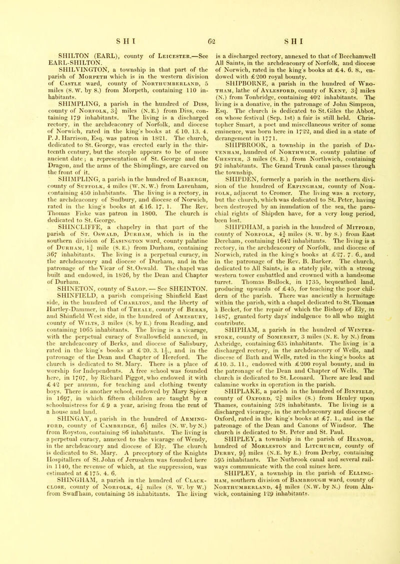 SHILTON (EARL), county of Leicester.—See EARL-SHILTON. SHILVINGTON, a township in that part of the parish of Morpeth which is in the western division of Castle ward, county of Northumberland, 5 miles (S. W. byS.) from Morpeth, containing 110 in- habitants. SIIIMPLING, a parish in the hundred of Diss, county of Norfolk, 3f miles (N. E.) from Diss, con- taining 179 inhabitants. The living is a discharged rectory, in the archdeaconry of Norfolk, and diocese of Norwich, rated in the king’s books at £ 10. 13. 4. P. J. Harrison, Esq. was patron in 1821. The church, dedicated to St. George, was erected early in the thir- teenth century, but the steeple appears to be of more ancient date ; a representation of St. George and the Dragon, and the arms of the Shimplings, are carved on the front of it. SIIIMPLING, a parish in the hundred of Babergh, county of Suffolk, 4 miles (W. N. W.) from Lavenhain, containing 450 inhabitants. The living is a rectory, in the archdeaconry of Sudbury, and diocese of Norwich, rated in the king's books at £16. 17. 1. The Rev. Thomas Fiske was patron in 1800. The church is dedicated to St. George. SHINCLIFFE, a chapelry in that part of the parish of St. Oswald, Durham, which is in the southern division of Easington ward, county palatine of Durham, if mile (S. E.) from Durham, containing 367 inhabitants. The living is a perpetual curacy, in the archdeaconry and diocese of Durham, and in the patronage of the Vicar of St. Oswald. The chapel was built and endowed, in 1S26, by the Dean and Chapter of Durham. SHINETON, county of Salop. — See SIIEINTON. SHINFIELD, a parish comprising Shinfield East side, in the hundred of Charlton, and the liberty of Hartley-Dammer, in that of Theale, county of Berks, and Shinfield West side, in the hundred of Amesbury, county of Wilts, 3 miles (S. byE.) from Reading, and containing 1065 inhabitants. The living is a vicarage, with the perpetual curacy of Swallow'field annexed, in the archdeaconry of Berks, and diocese of Salisbury, rated in the king’s books at £20. 3. if., and in the patronage of the Dean and Chapter of Hereford. The church is dedicated to St. Mary. There is a place of worship for Independents. A free school wras founded here, in 1707, by Richard Piggot, who endowed it with £ 42 per annum, for teaching and clothing twenty boys. There is another school, endowed by Mary Spicer in 1697, in which fifteen children are taught by a schoolmistress for £ 9 a year, arising from the rent of a house and land. SIIINGAY, a parish in the hundred of Arming- ford, county of Cambridge, 6f miles (N. W. by N.) from Rovston, containing 86 inhabitants. The living is a perpetual curacy, annexed to the vicarage of Wendy, in the archdeaconry and diocese of Ely. The church is dedicated to St. Mary. A preceptory of the Knights Hospitallers of St.John of Jerusalem was founded here in 1140, the revenue of which, at the suppression, was estimated at £175. 4. 6. SHINGHAM, a parish in the hundred of Clack- close, county of Norfolk, 4f miles (S. W. by W.) from SwafFham, containing 58 inhabitants. The living is a discharged rectory, annexed to that of Beechamwell All Saints, in the archdeaconry of Norfolk, and diocese of Norwich, rated in the king's books at £4. 6. 8., en- dowed with £200 royal bounty. SHIPBORNE, a parish in the hundred of Wro- tham, lathe of Aylesford, county of Kent, 3f miles (N.) from Tonbridge, containing 402 inhabitants. The living is a donative, in the patronage of John Simpson, Esq. The church is dedicated to St. Giles the Abbot, on whose festival (Sep. 1st) a fair is still held. Chris- topher Smart, a poet and miscellaneous writer of some eminence, was born here in 1722, and died in a state of derangement in 1771 • SHIPBROOK, a township in the parish of Da- venham, hundred of Northwich, county palatine of Chester, 3 miles (S. E.) from Northwich, containing 92 inhabitants. The Grand Trunk canal passes through the township. SHIPDEN, formerly a parish in the northern divi- sion of the hundred of Erpingham, county of Nor- folk, adjacent to Cromer. The living was a rectory, but the church, which w as dedicated to St. Peter, having been destroyed by an inundation of the sea, the paro- chial rights of Sliipden have, for a very long period, been lost. SHIPDIIAM, a parish in the hundred of Mitford, county of Norfolk, 4f miles (S. W. by S.) from East Dereham, containing 1642 inhabitants. The living is a rectory, in the archdeaconry of Norfolk, and diocese of Norwich, rated in the king’s books at £27. 7. 6., and in the patronage of the Rev. B. Barker. The church, dedicated to All Saints, is a stately pile, with a strong western tower embattled and crowned with a handsome turret. Thomas Bullock, in 1735, bequeathed land, producing upw ards of £45, for teaching the poor cliil- dern of the parish. There was anciently a hermitage within the parish, with a chapel dedicated to St. Thomas h Becket, for the repair of which the Bishop of Ely, in 1487, granted forty days’ indulgence to all who might contribute. SHIPIIAM, a parish in the hundred ofWiNTEU- stoke, county of Somerset, 3 miles (N. E. by N.) from Axbridge, containing 635 inhabitants. The living is a discharged rectory, in the archdeaconry of Wells, and diocese of Bath and Wells, rated in the king’s books at £10. 3. 11., endow'ed with £200 royal bounty, and in the patronage of the Dean and Chapter of Wells. The church is dedicated to St. Leonard. There are lead and calamine works in operation in the parish. SHIPLAKE, a parish in the hundred of Binfield, county of Oxford, 2f miles (S.) from Henley upon Thames, containing 528 inhabitants. The living is a discharged vicarage, in the archdeaconry and diocese of Oxford, rated in the king’s books at £7- 1., and in the patronage of the Dean and Canons of Windsor. The church is dedicated to St. Peter and St. Paul. SHIPLEY, a township in the parish of Heanor, hundred of Morleston and Litchurch, county of Derby, 9^ miles (N.E. by E.) from Derby, containing 595 inhabitants. The Nutbrook canal and several rail- ways communicate with the coal mines here. SHIPLEY, a township in the parish of Elling- ham, southern division of Bambrough ward, county of Northumberland, 4^ miles (N.W. by N.) from Aln- wick, containing 129 inhabitants.