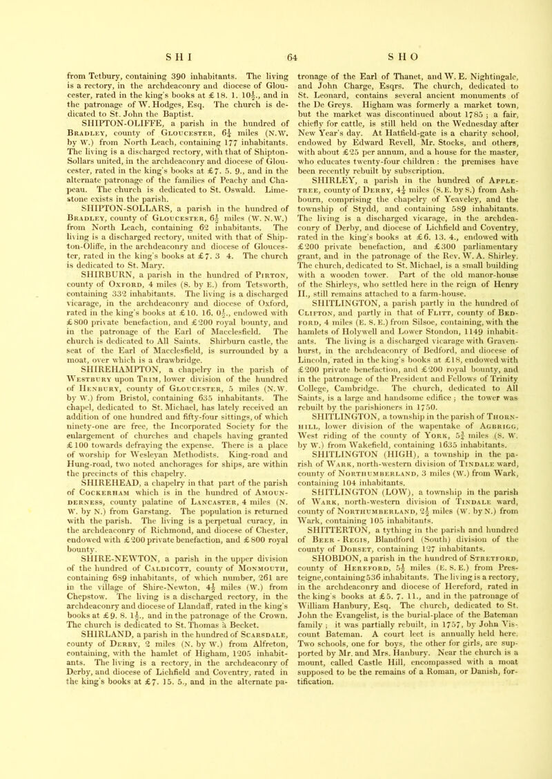 from Tetbury, containing 390 inhabitants. The living is a rectory, in the archdeaconry and diocese of Glou- cester, rated in the king’s books at £ 18. 1. 10§., and in the patronage of W. Hodges, Esq. The church is de- dicated to St. John the Baptist. SIIIPTON-OLIFFE, a parish in the hundred of Bradley, county of Gloucester, 6^ miles (N.W. by W.) from North Leach, containing 177 inhabitants. The living is a discharged rectory, with that of Shipton- Sollars united, in the archdeaconry and diocese of Glou- cester, rated in the king’s books at £7. 5. 9., and in the alternate patronage of the families of Peachy and Cha- peau. The church is dedicated to St. Oswald. Lime- stone exists in the parish. SIIIPTON-SOLLARS, a parish in the hundred of Bradley, county of Gloucester, 6^ miles (W. N.W.) from North Leach, containing 62 inhabitants. The living is a discharged rectory, united with that of Ship- ton-Oliffe, in the archdeaconry and diocese of Glouces- ter, rated in the king’s books at £7. 3 4. The church is dedicated to St. Mary. SHIRBURN, a parish in the hundred of Pirton, county of Oxford, 4 miles (S. by E.) from Tetsworth, containing 332 inhabitants. The living is a discharged vicarage, in the archdeaconry and diocese of Oxford, rated in the king’s books at £10. 16. 0^., endowed with £800 private benefaction, and £200 royal bounty, and in the patronage of the Earl of Macclesfield. The church is dedicated to All Saints. Shirburn castle, the seat of the Earl of Macclesfield, is surrounded by a moat, over which is a drawbridge. SHIREHAMPTON, a ehapelry in the parish of Westbury upon Trim, lower division of the hundred of Henbury, county of Gloucester, 5 miles (N.W. by W.) from Bristol, containing 635 inhabitants. The chapel, dedicated to St. Michael, has lately received an addition of one hundred and fifty-four sittings, of which ninety-one are free, the Incorporated Society for the enlargement of churches and chapels having granted £100 towards defraying the expense. There is a place of worship for Wesleyan Methodists. King-road and Hung-road, two noted anchorages for ships, are within the precincts of this ehapelry. SHIREHEAD, a ehapelry in that part of the parish of Cockerham which is in the hundred of Amoun- derxess, county palatine of Lancaster, 4 miles (N. W. by N.) from Garstang. The population is returned with the parish. The living is a perpetual curacy, in the archdeaconry of Richmond, and diocese of Chester, endowed with £200 private benefaction, and £800 royal bounty. SHIRE-NEWTON, a parish in the upper division of the hundred of Caldicott, county of Monmouth, containing 689 inhabitants, of which number, 261 are iD the village of Shire-Newton, 4^ miles (W.) from Chepstow. The living is a discharged rectory, in the archdeaconry and diocese of Llandaff, rated in the king’s books at £9. 8. 1^., and in the patronage of the Crown. The church is dedicated to St. Thomas h Becket. SH1RLAND, a parish in the hundred of Scarsdale, county of Derby, 2 miles (N. by W.) from Alfreton, containing, with the hamlet of Higham, 1205 inhabit- ants. The living is a rectory, in the archdeaconry of Derby, and diocese of Lichfield and Coventry, rated in the king’s books at £7. 15- 5., and in the alternate pa- tronage of the Earl of Thanet, and W. E. Nightingale, and John Charge, Esqrs. The church, dedicated to St. Leonard, contains several ancient monuments of the De Greys. Higham was formerly a market town, but the market was discontinued about 1785 ; a fair, chiefly for cattle, is still held on the Wednesday after New Year’s day. At Hatfield-gate is a charity school, endowed by Edward Revell, Mr. Stocks, and others, with about £25 per annum, and a house for the master, who educates twenty-four children : the premises have been recently rebuilt by subscription. SHIRLEY, a parish in the hundred of Apple- tree, county of Derby, 4^ miles (S.E. byS.) from Ash- bourn, comprising the ehapelry of Yeaveley, and the township of Stydd, and containing 589 inhabitants. The living is a discharged vicarage, in the archdea- conry of Derby, and diocese of Lichfield and Coventry, rated in the king’s books at £6. 13.4., endowed with £200 private benefaction, and £300 parliamentary grant, and in the patronage of the Rev. W. A. Shirley. The church, dedicated to St. Michael, is a small building with a wooden tower. Part of the old manor-house of the Shirleys, who settled here in the reign of Henry II., still remains attached to a farm-house. SHITLINGTON, a parish partly in the hundred of Clifton, and partly in that of Flitt, county of Bed- ford, 4 miles (E. S. E.) from Silsoe, containing, with the hamlets of Holywell and Lower Stondon, 1149 inhabit- ants. The living is a discharged vicarage with Graven- hurst, in the archdeaconry of Bedford, and diocese of Lincoln, rated in the king’s books at £18, endowed with £200 private benefaction, and £200 royal bounty, and in the patronage of the President and Fellows of Trinity College, Cambridge. The church, dedicated to All Saints, is a large and handsome edifice; the tower was rebuilt by the parishioners in 1750. SHITLINGTON, a township in the parish of Thorn- hill, lower division of the wapentake of Agbrigg, West riding of the county of York, 5f miles (S. W. by W.) from Wakefield, containing 1635 inhabitants. SHITLINGTON (HIGH), a township in the pa- rish of Wark, north-western division of Tindale ward, county of Northumberland, 3 miles (W.) from Wark, containing 104 inhabitants. SHITLINGTON (LOW), a township in the parish of Wark, north-western division of Tindale ward, county of Northumberland, miles (W. by N.) from Wark, containing 105 inhabitants. SHITTERTON, a tything in the parish and hundred of Beer - Regis, Blandford (South) division of the county of Dorset, containing 127 inhabitants. SHOBDON, a parish in the hundred of Stretford, county of Hereford, 5^ miles (E. S. E.) from Pres- teigne, containing 536 inhabitants. The living is a rectory, in the archdeaconry and diocese of Hereford, rated in the king's books at £5. 7. 11., and in the patronage of William Hanbury, Esq. The church, dedicated to St. John the Evangelist, is the burial-place of the Bateman family ; it wras partially rebuilt, in 1757, by John Vis- count Bateman. A court leet is annually held here. Two schools, one for boys, the other for girls, are sup- ported by Mr. and Mrs. Hanbury. Near the church is a mount, called Castle Hill, encompassed with a moat supposed to be the remains of a Roman, or Danish, for- tification.