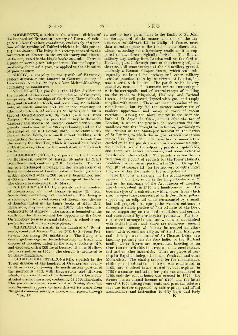 SHOBROOKE, a parish in the western division of the hundred of Budleigh, county of Devon, 2 miles (E.N.E.) from Crediton, containing, exclusively of a por- tion of the tything of Fulford which is in this parish, 737 inhabitants. The living is a rectory, annexed to the bishoprick of Exeter, in the archdeaconry and diocese of Exeter, rated in the king’s books at £36. There is a place of worship for Independents. Various bequests, producing about £ 6 a year, are applied to the education of poor children. SHOBY, a chapelry in the parish of Saxelby, eastern division of the hundred of Goscote, county of Leicester, 5 miles (W. by N.) from Melton-Mowbray, containing 31 inhabitants. SHOCKLACH, a parish in the higher division of the hundred of Broxton, county palatine of Chester, comprising the townships of Caldecott, Church-Shock- lach, and Oviatt-Shocklach, and containing 422 inhabit- ants, of which number, 158 are in the township of Church-Shocklach, 4§ miles (N. W. by W.), and 180 in that of Oviatt-Shocklach, 3^ miles (W.N.W.), from Malpas. The living is a perpetual curacy, in the arch- deaconry and diocese of Chester, endowed with £200 private benefaction, and £200 royal bounty, and in the patronage of Sir R. Puleston, Bart. The church, de- dicated to St. Edith, is a small ancient building, with an enriched Norman door. The parish is bounded on the west by the river Dee, which is crossed by a bridge at Castle-Town, where is the moated site of Shocklach castle SHOEBURY (NORTH), a parish in the hundred of Rochford, county of Essex, 3^ miles (E.N.E.) from South End, containing 210 inhabitants. The liv- ing is a discharged vicarage, in the archdeaconry of Essex, and diocese of London, rated in the king’s books at £9, endowed with £200 private- benefaction, and £ 200 royal bounty, and in the patronage of the Crown. The church is dedicated to St. Mary. SHOEBURY (SOUTH), a parish in the hundred of Rochford, cuonty of Essex, 4 miles (E.) from South End, containing 153 inhabitants. The living is a rectory, in the archdeaconry of Essex, and diocese of London, rated in the king’s books at £14. 13. 4. R. Bristow, Esq. was patron in 1812. The church is dedicated to St. Andrew. The parish is bounded on the south by the Thames, and lies opposite to the Nore. On Shoebury Ness is a signal station. A school is sup- ported by small annual subscriptions. SHOPLAND, a parish in the hundred of Roch- ford, county of Essex, 2 miles (N.E. by E.) from Prit- tlewell, containing 34 inhabitants. The living is a discharged vicarage, in the archdeaconry of Essex, and diocese of London, rated in the king’s books at £9, and endowed with £200 royal bounty. Thomas Mutlow, Esq. was patron in 1803. The church is dedicated to St. Mary Magdalene. SHOREDITCH (ST. LEONARD), a parish in the Tower division of the hundred of Ossuestone, county of Middlesex, adjoining the north-eastern portion of the metropolis, and, with Haggerstone and Hoxton, which, by a recent act of parliament, have been con- stituted distinct parishes, containing 52,966 inhabitants. This parish, in ancient records called Sordig, Soresdich, and Shordych, appears to have derived its name from the great common sewer, or ditch, which passed through Vol. IV. it, and to have given name to the family of Sir John de Sordig, lord of the manor, and one of the am- bassadors of Edward III. to Philip of France, more than a century prior to the time of Jane Shore, from whom, according to a legendary tradition, it is sup- posed to have been originally derived. The Roman military way leading from London wall to the ford at Hackney, passed through part of the churchyard, and there are still some vestiges of the old artillery ground, anciently a Roman Campus Martis, which was sub- sequently celebrated for archery and other military exercises practised there by the citizens of London, but now covered with houses. The parish, which is very extensive, consists of numerous streets connecting it with the metropolis, and of several ranges of building on the roads to Kingsland, Hackney, and Bethnal Green ; it is well paved, lighted with gas, and amply supplied with water. There are some remains of an- cient houses, but by far the greater number are of modern appearance, and many of them of recent erection. Among the more ancient is one near the bath of St. Agnes de Clare, rebuilt after the fire of London, in which the practice of inoculation for the small-pox was first brought to perfection, previously to the erection of the Small-pox hospital in the parish of St. Pancras, to which the original establishment was removed in 1765. The only branches of manufacture carried on in the parish are such as are connected with the silk-factories of the adjoining parish of Spitalfields, and there are several breweries, and some extensive foundries for church bells. The parish is within the ju- risdiction of a court of requests for the Tower Hamlets, established under an act passed in the 23rd of George II., and 19th of George III., for the recovery of debts under 405., and within the limits of the new police act. The living is a vicarage, in the archdeaconry and diocese of London, rated in the king’s books at £ 17, and in the patronage of the Archdeacon of London. The church, rebuilt in 1740, is a handsome edifice in the Grecian style of architecture, with a tower, from which rises an open turret surrounded with Corinthian pillars, supporting an elliptical dome surmounted by a small, but well-proportioned, spire; the western entrance is through a stately portico of four columns of the Doric order, supporting an enriched entablature and cornice, and surmounted by a triangular pediment. The inte- rior is well arranged ; the east window is embellished with stained glass, and there are numerous ancient monuments, among which may be noticed an altar- tomb, with recumbent effigies, of Sir John Elrington and his lady; a monument of Sir Thomas Leigh, in a kneeling posture 5 one for four ladies of the Rutland family, whose figures are represented kneeling at an altar, two on each side, in a recess; some erect statues, and various other memorials. There are places of wor- ship for Baptists, Independents, and Wesleyan and other Methodists. The charity school, for the maintenance, clothing, and education, of boys, was established in 1705, and a school-house erected by subscription, in 1722 : a similar institution for girls was established in 1709, and the school-house was erected in 1723 ; the former has an annual income of £100, and the latter one of £ 160, arising from rents and personal estates ; they are further supported by subscription, and afford maintenance and instruction to fifty boys and forty K