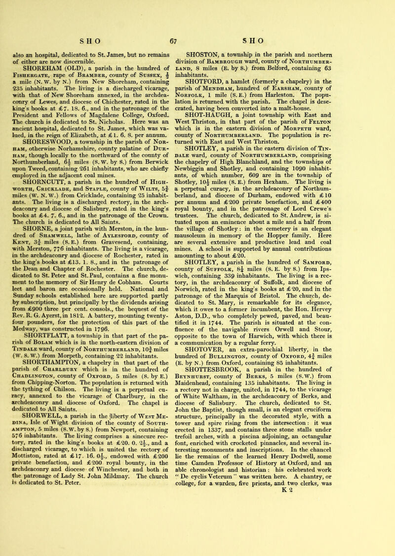 also an hospital, dedicated to St. James, but no remains of either are now discernible. SHOREHAM (OLD), a parish in the hundred of Fishergate, rape of Bramber, county of Sussex, £ a mile (N. W. by N.) from New Shoreham, containing 235 inhabitants. The living is a discharged vicarage, with that of New Shoreham annexed, in the archdea- conry of Lewes, and diocese of Chichester, rated in the king’s books at £7. 18. 6., and in the patronage of the President and Fellows of Magdalene College, Oxford. The church is dedicated to St. Nicholas. Here was an ancient hospital, dedicated to St. James, which was va- lued, in the reign of Elizabeth, at £ 1. 6. 8. per annum. SHORESWOOD, a township in the parish of Nor- ham, otherwise Norhamshire, county palatine of Dur- ham, though locally to the northward of the county of Northumberland, 6| miles (S. W. by S.) from Berwick upon Tweed, containing 261 inhabitants, who are chiefly employed in the adjacent coal mines. SHORNCUTT, a parish in the hundred of High- worth, Cricklade, and Staple, county of Wilts, 5f miles (W. N. W.) from Cricklade, containing 25 inhabit- ants. The living is a discharged rectory, in the arch- deaconry and diocese of Salisbury, rated in the king’s books at £4. 7. 6., and in the patronage of the Crown. The church is dedicated to All Saints. SHORNE, a joint parish with Merston, in the hun- dred of Shamwell, lathe of Aylesford, county of Kent, 3f miles (S. E.) from Gravesend, containing, with Merston, 77 6 inhabitants. The living is a vicarage, in the archdeaconry and diocese of Rochester, rated in the king’s books at £13. 1. 8., and in the patronage of the Dean and Chapter of Rochester. The church, de- dicated to St. Peter and St. Paul, contains a fine monu- ment to the memory of Sir Henry de Cobham. Courts leet and baron are occasionally held. National and Sunday schools established here are supported partly by subscription, but principally by the dividends arising from £900 three per cent, consols., the bequest of the Rev. R. G. Ayerst, in 1812. A battery, mounting twenty- four pounders, for the protection of this part of the Medway, was constructed in 1796. SHORTFLATT, a township in that part of the pa- rish of Bolam which is in the north-eastern division of Tindale ward, county of Northumberland, lOf miles (W. S. W.) from Morpeth, containing 22 inhabitants. SHORTHAMPTON, a chapelry in that part of the parish of Charlbury which is in the hundred of Chadlington, county of Oxford, 5 miles (S. by E.) from Chipping-Norton. The population is returned with the tything of Chilson. The living is a perpetual cu- racy, annexed to the vicarage of Charlbury, in the archdeaconry and diocese of Oxford. The chapel is dedicated to All Saints. SHORWELL, a parish in the liberty of West Me- dina, Isle of Wight division of the county of South- ampton, 5 miles (S.W. by S.) from Newport, containing 576 inhabitants. The living comprises a sinecure rec- tory, rated in the king’s books at £20. 0. 2§., and a discharged vicarage, to which is united the rectory of Mottiston, rated at £17. 16. 0§., endowed with £200 private benefaction, and £200 royal bounty, in the archdeaconry and diocese of Winchester, and both in the patronage of Lady St. John Mildmay. The church is dedicated to St. Peter. SHOSTON, a township in the parish and northern division of Bambrough ward, county of Northumber- land, 8 miles (E. by S.) from Belford, containing 63 inhabitants. SHOTFORD, a hamlet (formerly a chapelry) in the parish of Mendham, hundred of Earsham, county of Norfolk, 1 mile (S. E.) from Harleston. The popu- lation is returned with the parish. The chapel is dese- crated, having been converted into a malt-house. SHOT-HAUGH, a joint township with East and West Thriston, in that part of the parish of Felton which is in the eastern division of Morpeth ward, county of Northumberland. The population is re- turned with East and West Thriston. SHOTLEY, a parish in the eastern division of Tin- dale ward, county of Northumberland, comprising the chapelry of High Blanchland, and the townships of Newbiggin and Shotley, and containing 1090 inhabit- ants, of which number, 609 are in the township of Shotley, 10§ miles (S. E.) from Hexham. The living is a perpetual curacy, in the archdeaconry of Northum- berland, and diocese of Durham, endowed with £10 per annum and £200 private benefaction, and £400 royal bounty, and in the patronage of Lord Crewe’s trustees. The church, dedicated to St. Andrew, is si- tuated upon an eminence about a mile and a half from the village of Shotley: in the cemetery is an elegant mausoleum in memory of the Hopper family. Here are several extensive and productive lead and coal mines. A school is supported by annual contributions amounting to about £20. SHOTLEY, a parish in the hundred of Samford, county of Suffolk, 8^ miles (S. E. by S.) from Ips- wich, containing 339 inhabitants. The living is a rec- tory, in the archdeaconry of Suffolk, and diocese of Norwich, rated in the king’s books at £20, and in the patronage of the Marquis of Bristol. The church, de- dicated to St. Mary, is remarkable for its elegance, which it owes to a former incumbent, the Hon. Hervey Aston, D.D., who completely pewed, paved, and beau- tified it in 1744. The parish is situated at the con- fluence of the navigable rivers Orwell and Stour, opposite to the town of Harwich, with which there is a communication by a regular ferry. SHOTOVER, an extra-parochial liberty, in the hundred of Bullington, county of Oxford, 4f miles (E. by N.) from Oxford, containing 85 inhabitants. SHOTTESBROOK, a parish in the hundred of Beynhurst, county of Berks, 5 miles (S.W.) from Maidenhead, containing 135 inhabitants. The living is a rectory not in charge, united, in 1744, to the vicarage of White Waltham, in the archdeaconry of Berks, and diocese of Salisbury. The church, dedicated to St. John the Baptist, though small, is an elegant cruciform structure, principally in the decorated style, with a tower and spire rising from the intersection: it was erected in 1337, and contains three stone stalls under trefoil arches, with a piscina adjoining, an octangular font, enriched with crocketed pinnacles, and several in- teresting monuments and inscriptions. In the chancel he the remains of the learned Henry Dodwell, some time Camden Professor of History at Oxford, and an able chronologist and historian : his celebrated work “ De cyclis Veterum ” was written here. A chantry, or college, for a warden, five priests, and two clerks, was K 2