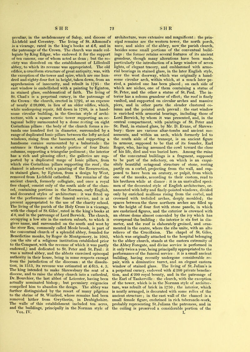 peculiar, in the archdeaconry of Salop, and diocese of Lichfield and Coventry. The living of St. Alkmond’s is a vicarage, rated in the king’s books at £6, and in the patronage of the Crown. The church was made col- legiate by King Edgar, who endowed it for the support of ten canons, one of whom acted as dean ; but the so - ciety was dissolved on the establishment of Lilleshull abbey, to which its revenue was appropriated. The old edifice, a cruciform structure of great antiquity, was, with the exception of the tower and spire, which are one hun- dred and eighty-four feet in height, taken down, from an apprehension of insecurity, and rebuilt in 1795 : the east window is embellished with a painting by Eginton, in stained glass, emblematical of faith. The living of St. Chad’s is a perpetual curacy, in the patronage of the Crown : the church, erected in 1792, at an expense of nearly £20,000, in lieu of an older edifice, which, while undergoing repair, fell down in 1788, is a hand- some circular building, in the Grecian style of archi- tecture, with a square rustic tower supporting an oc- tagonal belfry surmounted by a dome resting on eight Corinthian pillars : the body of the church forms a ro- tunda one hundred feet in diameter, surrounded by a range of duplicated Ionic pillars between the lofty arched windows, rising from the basement, and supporting a handsome cornice surmounted by a balustrade : the entrance is through a stately portico of four Doric columns, supporting a triangular pediment j the interior has a rich and pleasing effect; the galleries are sup- ported by a duplicated range of Ionic pillars, from which rise Corinthian pillars supporting the roof; the chancel is adorned with a painting of the Resurrection, in stained glass, by Eginton, from a design by West, removed from Lichfield cathedral. The remains of the ancient church, formerly collegiate, and once a royal free chapel, consist only of the south aisle of the chan- cel, containing portions in the Norman, early English, and decorated styles of architecture : it was fitted up for the performance of the funeral service, and is at present appropriated to the use of the charity school. The living of the parish of the Holy Cross is a vicarage, with the chapel of St. Giles’, rated in the king’s books at £ 8, and in the patronage of Lord Berwick. The church, occupying a low site in the eastern suburb, to which it gives name, and surrounded on the south and west by the river Rea, commonly called Meole brook, is part of the conventual church of a splendid abbey, founded for Benedictine monks, by Roger de Montgomery, in 1083, (on the site of a religious institution established prior to the Conquest, with the revenue of which it was partly endowed,) and dedicated to St. Peter and St. Paul: it was a mitred abbey, and the abbots exercised episcopal authority in their house, being in some respects exempt from the jurisdiction of the diocesan: at the dissolu- tion, in 1513, its revenue was estimated at £615. 4. 3. The king intended to make Shrewsbury the seat of a diocese, and to raise the abbey church into a cathedral. Dr. Bourchier, the last abbot of Leicester, having been actually nominated bishop; but pecuniary exigencies compelled him to abandon the design. The abbey was further distinguished by the resort of many pilgrims to the shrine of St. Winifred, whose remains had been removed hither from Gwytherin, in Denbighshire. The walls of this establishment included ten acres, and the buildings, principally in the Norman style of Vol. IV. architecture, were extensive and magnificent: the prin- cipal remains are the western tower, the north porch, nave, and aisles of the abbey, nowThe parish church, besides some small portions of the conventual build- ings : the former retains several features of its ancient grandeur, though many alterations have been made, particularly the introduction of a large window of seven lights, of elegant tracery, and emblazoned with armo- rial bearings in stained glass, in the later English style, over the west doorway, which wTas originally a hand- some circular arch, within which, at a much later pe- riod, a painted one has been placed ; on each side of which are niches, one of them containing a statue of St. Peter, and the other a statue of St. Paul. The in- terior has a solemn grandeur of effect; the roof is finely vaulted, and supported on circular arches and massive piers, and in other parts the slender clustered co- lumn and the pointed arch prevail: the east window is enriched with armorial bearings, including those of Lord Berwick, by whom it was presented, and, in the central compartment, with paintings of St. Peter and St. Paul, in stained glass, by Mr. D. Evans, of Shrews- bury: there are various altar-tombs and ancient mo- numents, and within an arch, which formerly led to the south aisle of the transept, is an ancient figure in armour, supposed to be that of its founder, Earl Roger, who, having assumed the cowl toward the close of his life, died and was buried here. Among the ruins of the conventual buildings is a fragment, supposed to be part of the refectory, on which is an exqui- sitely beautiful octagonal structure of stone, resting partly on a corbel, projecting from the wall, and sup- posed to have been an oratory, or pulpit, from which one of the monks, according to their custom, read to his brethren while at dinner : it is an unrivalled speci- men of the decorated style of English architecture, or- namented with lofty and finely-pointed windows, divided only by enriched mullions rising from the corbel, and crowned with trefoiled arches, deeply moulded; the spaces between the three northern arches are filled up to the height of four feet with stone panels, in which are enshrined figures, and the exterior is crowned with an obtuse dome almost concealed by the ivy which has overspread the building : the interior is six feet in dia- meter, and the roof is elaborately groined, and orna- mented in the centre, where the ribs unite, with an alto relievo of the Crucifixion. The chapel of St. Giles, which was originally attached to the hospital belonging to the abbey church, stands at the eastern extremity of the Abbey Foregate, and divine service is performed in it only twice a year, being principally appropriated to the performance of the funeral service : it is a small ancient building, having recently undergone considerable re- pair, with a diminutive turret, and an elegant eastern window of stained glass. The living of St. Julian’s is a perpetual curacy, endowed with £200 private benefac- tion, and £200 royal bounty, and in the patronage of the Earl of Tankerville : the church, with the exception of the tower, which is in the Norman style of architec- ture, was rebuilt of brick in 1750 ; the interior, which is neatly arranged, is decorated with some relics of the ancient structure ; in the east wall of the chancel is a small female figure, enshrined in rich tabernacle-work, probably representing St. Juliana the patroness, and in the ceiling is preserved a considerable portion of the L