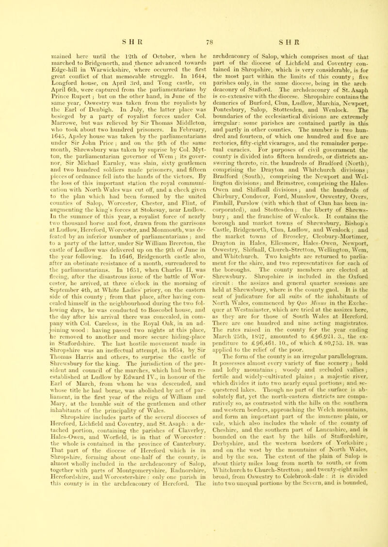 mained here until the 12th of October, when he marched to Bridgenorth, and thence advanced towards Edge-hill in Warwickshire, where occurred the first great conflict of that memorable struggle. In 1644, Longford house, on April 3rd, and Tong castle, on April 6th, were captured from the parliamentarians by Prince Rupert; but on the other hand, in June of the same year, Oswestry was taken from the royalists by the Earl of Denbigh. In July, the latter place was besieged by a party of royalist forces under Col. Marrowe, but was relieved by Sir Thomas Middleton, who took about two hundred prisoners. In February, 1645, Apsley house was taken by the parliamentarians under Sir John Price ; and on the 9th of the same month, Shrewsbury was taken by suprise by Col. Myt- ton, the parliamentarian governor of Wem; its gover- nor, Sir Michael Earnley, was slain, sixty gentlemen and two hundred soldiers made prisoners, and fifteen pieces of ordnance fell into the hands of the victors. By the loss of this important station the royal communi- cation with North Wales was cut off, and a check given to the plan which had been formed by the united counties of Salop, Worcester, Chester, and Flint, of augmenting the king’s forces at Stokesay, near Ludlow. In the summer of this year, a royalist force of nearly two thousand horse and foot, drawn from the garrisons at Ludlow, Hereford, Worcester, and Monmouth, was de- feated by an inferior number of parliamentarians ; and to a party of the latter, under Sir William Brereton, the castle of Ludlow was delivered up on the 9tli of June in the year following. In 1646, Bridgenorth castle also, after an obstinate resistance of a month, surrendered to the parliamentarians. In 1651, when Charles II. was fieeiug, after the disastrous issue of the battle of Wor- cester, he arrived, at three o'clock in the morning of September 4th, at White Ladies’ priory, on the eastern side of this county; from that place, after having con- cealed himself in the neighbourhood during the two fol- lowing days, he was conducted to Boscobel house, and the day after his arrival there was concealed, in com- pany with Col. Careless, in the Royal Oak, in an ad- joining wood : having passed two nights at this place, he removed to another and more secure hiding-place in Staffordshire. The last hostile movement made in Shropshire was an ineffectual attempt, in 1654, by Sir Thomas Harris and others, to surprise the castle of Shrewsbury for the king. The jurisdiction of the pre- sident and council of the marches, which had been re- established at Ludlow by Edward IV., in honour of the Earl of March, from whom he was descended, and whose title he had borne, was abolished by act of par- liament, in the first year of the reign of William and Mary, at the humble suit of the gentlemen and other inhabitants of the principality of Wales. Shropshire includes parts of the several dioceses of Hereford, Lichfield and Coventry, and St. Asaph: a de- tached portion, containing the parishes of Claverley, Hales-Owen, and Worfield, is in that of Worcester : the whole is contained in the province of Canterbury. That part of the diocese of Hereford which is in Shropshire, forming about one-half of the county, is almost wholly included in the archdeaconry of Salop, together with parts of Montgomeryshire, Radnorshire, Herefordshire, and Worcestershire : only one parish in this county is in the archdeaconry of Hereford. The archdeaconry of Salop, which comprises most of that part of the diocese of Lichfield and Coventry con- tained in Shropshire, which is very considerable, is for the most part within the limits of this county ; five parishes only, in the same diocese, being in the arch- deaconry of Stafford. The archdeaconry of St. Asaph is co-extensive with the diocese. Shropshire contains the deaneries of Burford, Clun, Ludlow, Marchia, Newport, Pontesbury, Salop, Stottesden, and Wenlock. The boundaries of the ecclesiastical divisions are extremely irregular: some parishes are contained partly in this and partly in other counties. The number is two hun- dred and fourteen, of which one hundred and five are rectories, fifty-eight vicarages, and the remainder perpe- tual curacies. For purposes of civil government the county is divided into fifteen hundreds, or districts an- swering thereto, viz. the hundreds of Bradford (North), comprising the Drayton and Whitchurch divisions; Bradford (South), comprising the Newport and Wel- lington divisions; and Brimstree, comprising the Hales- Owen and Shiffnall divisions; and the hundreds of Chirbury, Condover, Ford, Munslow, Oswestry, Overs, Pimhill, Purslow (with which that of Clun has been in- corporated), and Stottesden; the liberty of Shrew s- bury ; and the franchise of Wenlock. It contains the borough and market towns of Shrewsbury, Bishop’s Castle, Bridgenorth, Clun, Ludlow, and Wenlock ; and the market towns of Broseley, Cleobury-Mortimer, Drayton in Hales, Ellesmere, Hales-Owen, Newport, Oswestry, Shifnall, Church-Stretton, Wellington, Wem, and Whitchurch. Two knights are returned to parlia- ment for the shire, and two representatives for each of the boroughs. The county members are elected at Shrewsbury. Shropshire is included in the Oxford circuit: the assizes and general quarter sessions are held at Shrewsbury, where is the county gaol. It is the seat of judicature for all suits of the inhabitants of North Wales, commenced by Quo Minus in the Exche- quer at Westminster, which arc tried at the assizes here, as they are for those of South Wales at Hereford. There are one hundred and nine acting magistrates. The rates raised in the county for the year ending March 25th, 1827, amounted to £96,921. 3., the ex- penditure to £96,461. 10., of which £80,753. 18. was applied to the relief of the poor. The form of the county is an irregular parallelogram. It possesses almost every variety of fine scenery ; bold and lofty mountains; woody and secluded rallies; fertile and widely-cultivated plains; a majestic river, which divides it into two nearly equal portions ; and se- questered lakes. Though no part of the surface is ab- solutely flat, yet the north-eastern districts are compa- ratively so, as contrasted with the hills on the southern and western borders, approaching the Welch mountains, and form an important part of the immense plain, or vale, which also includes the whole of the county of Cheshire, and the southern part of Lancashire, and is bounded on the east by the hills of Staffordshire, Derbyshire, and the western borders of Yorkshire ; and on the west by the mountains of North Males, and by the sea. The extent of the plain of Salop is about thirty miles long from north to south, or from Whitchurch to Church-Stretton ; and twenty-eight miles broad, from Oswestry to Colebrook-dale : it is divided into two unequal portions by the Se\ ern, and is bounded,