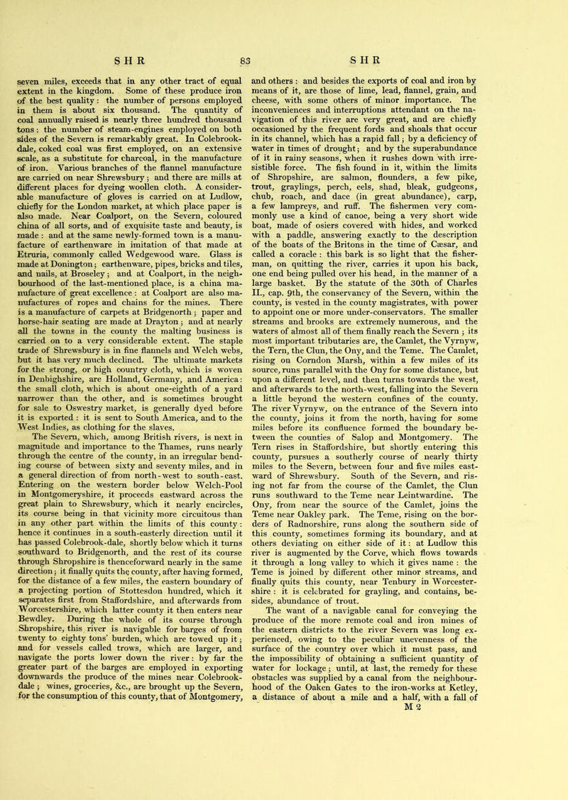 seven miles, exceeds that in any other tract of equal extent in the kingdom. Some of these produce iron of the best quality: the number of persons employed in them is about six thousand. The quantity of coal annually raised is nearly three hundred thousand tons : the number of steam-engines employed on both sides of the Severn is remarkably great. In Colebrook- dale, coked coal was first employed, on an extensive scale, as a substitute for charcoal, in the manufacture of iron. Various branches of the flannel manufacture are carried on near Shrewsbury 3 and there are mills at different places for dyeing woollen cloth. A consider- able manufacture of gloves is carried on at Ludlow, chiefly for the London market, at which place paper is also made. Near Coalport, on the Severn, coloured china of all sorts, and of exquisite taste and beauty, is made : and at the same newly-formed town is a manu- facture of earthenware in imitation of that made at Etruria, commonly called Wedgewood ware. Glass is made at Donington; earthenware, pipes, bricks and tiles, and nails, at Broseley 5 and at Coalport, in the neigh- bourhood of the last-mentioned place, is a china ma- nufacture of great excellence : at Coalport are also ma- nufactures of ropes and chains for the mines. There is a manufacture of carpets at Bridgenorth 5 paper and horse-hair seating are made at Drayton 3 and at nearly all the towns in the county the malting business is carried on to a very considerable extent. The staple trade of Shrewsbury is in fine flannels and Welch webs, but it has very much declined. The ultimate markets for the strong, or high country cloth, which is woven in Denbighshire, are Holland, Germany, and America: the small cloth, which is about one-eighth of a yard narrower than the other, and is sometimes brought for sale to Oswestry market, is generally dyed before it is exported : it is sent to South America, and to the West Indies, as clothing for the slaves. The Severn, which, among British rivers, is next in magnitude and importance to the Thames, runs nearly through the centre of the county, in an irregular bend- ing course of between sixty and seventy miles, and in a general direction of from north-west to south-east. Entering on the western border below Welch-Pool in Montgomeryshire, it proceeds eastward across the great plain to Shrewsbury, which it nearly encircles, its course being in that vicinity more circuitous than in any other part within the limits of this county: hence it continues in a south-easterly direction until it has passed Colebrook-dale, shortly below which it turns southward to Bridgenorth, and the rest of its course through Shropshire is thenceforward nearly in the same direction; it finally quits the county, after having formed, for the distance of a few miles, the eastern boundary of a projecting portion of Stottesdon hundred, which it separates first from Staffordshire, and afterwards from Worcestershire, which latter county it then enters near Bewdley. During the whole of its course through Shropshire, this river is navigable for barges of from twenty to eighty tons’ burden, which are towed up it 5 and for vessels called trows, which are larger, and navigate the ports lower down the river: by far the greater part of the barges are employed in exporting downwards the produce of the mines near Colebrook- dale ; wines, groceries, &c., are brought up the Severn, for the consumption of this county, that of Montgomery, and others : and besides the exports of coal and iron by means of it, are those of lime, lead, flannel, grain, and cheese, with some others of minor importance. The inconveniences and interruptions attendant on the na- vigation of this river are very great, and are chiefly occasioned by the frequent fords and shoals that occur in its channel, which has a rapid fall 3 by a deficiency of water in times of drought; and by the superabundance of it in rainy seasons, when it rushes down with irre- sistible force. The fish found in it, within the limits of Shropshire, are salmon, flounders, a few pike, trout, graylings, perch, eels, shad, bleak, gudgeons, chub, roach, and dace (in great abundance), carp, a few lampreys, and ruff. The fishermen very com- monly use a kind of canoe, being a very short wide boat, made of osiers covered with hides, and worked with a paddle, answering exactly to the description of the boats of the Britons in the time of Caesar, and called a coracle : this bark is so light that the fisher- man, on quitting the river, carries it upon his back, one end being pulled over his head, in the manner of a large basket. By the statute of the 30th of Charles II., cap. 9th, the conservancy of the Severn, within the county, is vested in the county magistrates, with power to appoint one or more under-conservators. The smaller streams and brooks are extremely numerous, and the waters of almost all of them finally reach the Severn ■ its most important tributaries are, the Camlet, theVyrnyw, the Tern, the Clun, the Ony, and the Teme. The Camlet, rising on Corndon Marsh, within a few miles of its source, runs parallel with the Ony for some distance, but upon a different level, and then turns towards the west, and afterwards to the north-west, falling into the Severn a little beyond the western confines of the county. The river Yyrnyw, on the entrance of the Severn into the county, joins it from the north, having for some miles before its confluence formed the boundary be- tween the counties of Salop and Montgomery. The Tern rises in Staffordshire, but shortly entering this county, pursues a southerly course of nearly thirty miles to the Severn, between four and five miles east- ward of Shrewsbury. South of the Severn, and ris- ing not far from the course of the Camlet, the Clun runs southward to the Teme near Leintwardine. The Ony, from near the source of the Camlet, joins the Teme near Oakley park. The Teme, rising on the bor- ders of Radnorshire, runs along the southern side of this county, sometimes forming its boundary, and at others deviating on either side of it: at Ludlow this river is augmented by the Corve, which flows towards it through a long valley to which it gives name : the Teme is joined by different other minor streams, and finally quits this county, near Tenbury in Worcester- shire : it is celebrated for grayling, and contains, be- sides, abundance of trout. The want of a navigable canal for conveying the produce of the more remote coal and iron mines of the eastern districts to the river Severn was long ex- perienced, owing to the peculiar unevenness of the surface of the country over which it must pass, and the impossibility of obtaining a sufficient quantity of water for lockage ; until, at last, the remedy for these obstacles was supplied by a canal from the neighbour- hood of the Oaken Gates to the iron-works at Ketley, a distance of about a mile and a half, with a fall of M 2