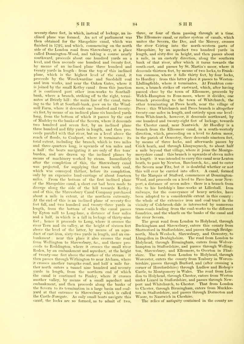 seventy-three feet, in which, instead of lockage, an in- clined plane was formed. An act of parliament was then obtained for the Shropshire canal, which was finished in 1799, and which, commencing on the north side of the London road from Shrewsbury, at a place called Donnington-Wood, and taking a course nearly southward, proceeds about one hundred yards on a level, and then ascends one hundred and twenty feet, by means of an inclined plane three hundred and twenty yards in length : from the top of this inclined plane, which is the highest level of the canal, it proceeds by the Wrockwardine and Snedshill coal and iron works, and near the Oaken Gates, where it is joined by the small Ketley canal: from this junction it is continued past other iron-works to Southall- bank, where a branch, striking off to the right, termi- nates at Brierly hill : the main line of the canal, turn- ing to the left at Southall-bank, goes on to the Wind- mill Farm, where it descends one hundred and twenty- six feet, by means of an inclined plane six hundred yards long, from the bottom of which it passes by the east of Madeley to the banks of the Severn, where it descends two hundred and seven feet, by an inclined plane three hundred and fifty yards in length, and then pro- ceeds parallel with that river, but on a level above the reach of floods, to Coalport, where it terminates : its total extent, including the branch, which is two miles and three-quarters long, is upwards of ten miles and a half: the boats navigating it are only of five tons’ burden, and are drawn up the inclined planes by means of machinery worked by steam. Immediately after the completion of this, the Shrewsbury canal was projected, for supplying that town with coal, which was conveyed thither, before its completion, only by an expensive land-carriage of about fourteen miles. From the bottom of the first inclined plane of the Shropshire canal, a short cut had been made to diverge along the side of the hill towards Ketley; and of this, the Shrewsbury Canal Company purchased about a mile in extent, at the northern extremity. At the end of this is an inclined plane of seventy-five feet fall, and two hundred and twenty-three yards in length, from the bottom of which the canal passes by Eyton mill to Long-lane, a distance of four miles and a half, in which is a fall in lockage of thirty-nine feet; hence it proceeds to Long, where it crosses the river Tern and its valley, at the height of sixteen feet above the level of the latter, by means of an aque- duct of cast-iron, sixty-two yards in length, and an em- bankment : near this place it also crosses the road from Wellington to Shrewsbury, &c., and thence pro- ceeds to Roddington, where it crosses the small river Roden, by an embankment and aqueduct, at the height of twenty-one feet above the surface of the stream : it then passes through Witliington to near Atcham, where it crosses another turnpike-road, and half a mile fur- ther north enters a tunnel nine hundred and seventy yards in length, from the northern end of which the canal is continued to Pimley, where it crosses another valley, by means of a small aqueduct and embankment, and then proceeds along the banks of the Severn to its termination in a large basin and coal- yard at that entrance to Shrewsbury which is called the Castle-Foregate. As only small boats navigate this canal, the locks are so formed, as to admit of two. three, or four of them passing through at a time. The Ellesmere canal, or rather system of canals, which unites the Severn, the Dee, and the Mersey, crosses the river Ceiriog into the north-western parts of Shropshire, by an aqueduct two hundred yards in length, and sixty-five in height, and then passes about a mile, in an easterly direction, along the southern bank of that river, after which it turns towards the south-east, and passes by St. Martin’s moor, where it descends thirteen feet, by means of two locks, to Frank- ton common, where it falls thirty feet, by four locks, to Hordley : from this latter place it passes to Weston- Llullingfields, where it terminates. At Frankton com- mon, a branch strikes off eastward, which, after having passed close by the town of Ellesmere, proceeds by Welch-Hampton to Fens-moss, where it divides, one branch proceeding to the town of Whitchurch, the other terminating at Prees heath, near the village of Prees : this Whitchurch and Prees branch is altogether twenty-one miles in length, and entirely upon one level: from Whitchurch, however, it descends northward, by one hundred and twenty-eight feet of lockage, towards the Chester canal, near Nantwich. At Hordley is a branch from the Ellesmere canal, in a south-westerly direction, which, proceeding on a level to Aston moor, in the parish of Oswestry, there descends nineteen feet, by means of three locks, and afterwards passes by Crick heath, and through Llanymynech, to about half a mile beyond that village, where it joins the Montgo- meryshire canal: this branch is upwards of eleven miles in length: it was intended to carry this canal near Leaton heath, to pass by Newton, Baschurch, &c., and to enter the Severn near Fitz, but it is doubtful whether or not this will ever be carried into effect. A canal, formed by the Marquis of Stafford, commences at Donnington- Wood, and proceeds on a level to Pave-lane, near New- port, a distance of seven miles : there is a branch from this to his lordship’s lime-works at Lilleshall. Iron railways, for the conveyance of heavy articles, have been adopted to a considerable extent in this county : the whole of the extensive iron and coal tract in the vicinity of Colebrook-dale is intersected by numerous tram-roads leading from the coal-works to the different foundries, and the wharfs on the banks of the canal and the river Severn. The great road from London to Holyhead, through Buckingham and Shrewsbury, enters this county from Shatterford in Staffordshire, and passes through Bridge- north, Much Wenlock, Shrewsbury, and Oswestry, to Llangollen in Denbighshire. The road from London to Holyhead, through Birmingham, enters from Wolver- hampton in Staffordshire, and passes through Welling- ton, Shrewsbury, and Ellesmere, to Overton in Flint- shire. The road from London to Holyhead, through Worcester, enters the county from Tenbury in Worces- tershire, passes through Burford, and (after crossing a corner of Herefordshire) through Ludlow and Bishop’s Castle, to Montgomery in Wales. The road from Lon- don to Holyhead, through Chester, enters from Weston under Lizard in Staffordshire, and passes through New- port and Whitchurch, to Chester. That from London to Chester, through Birmingham, enters from Muckles- ton in Staffordshire, and passes through Dormoton and Woore, to Nantwich in Cheshire. The relics of antiquity contained in the county are