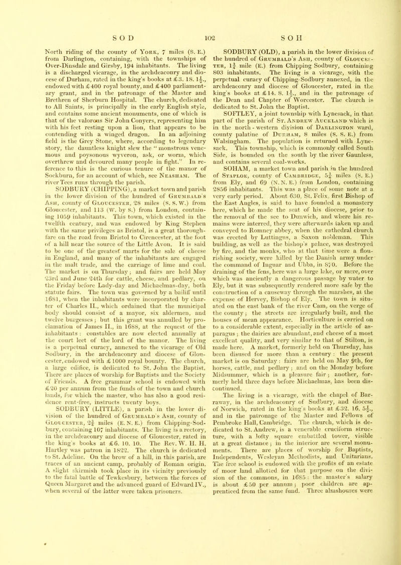 North riding of the county of York, 7 miles (S. E.) from Darlington, containing, with the townships of Over-Dinsdale and Girsby, 194 inhabitants. The living is a discharged vicarage, in the archdeaconry and dio- cese of Durham, rated in the king’s books at £3. IS. endowed with £400 royal bounty, and £400 parliament- ary grant, and in the patronage of the Master and Brethren of Sherburn Hospital. The church, dedicated to All Saints, is principally in the early English style, and contains some ancient monuments, one of which is that of the valorous Sir John Conyers, representing him with his feet resting upon a lion, that appears to be contending with a winged dragon. In an adjoining field is the Grey Stone, where, according to legendary story, the dauntless knight slew the “ monstrous vene- mous and poysonous wyveron, ask, or worm, which overthrew and devoured many people in fight.’' In re- ference to this is the curious tenure of the manor of Soekburn, for an account of which, see Neasham. The river Tees runs through the parish. SODBURY (CHIPPING), a market town and parish in the lower division of the hundred of Grumbald’s Ash, county of Gloucester, 28 miles (S. S. W.) from Gloucester, and 113 (W. by S.) from Loudon, contain- ing 1059 inhabitants. This town, which existed in the twelfth century, and was endowed by King Stephen with the same privileges as Bristol, is a great thorough- fare on the road from Bristol to Cirencester, at the foot of a hill near the source of the Little Avon. It is said to be one of the greatest marts for the sale of cheese in England, and many of the inhabitants are engaged in the malt trade, and the carriage of lime and coal. The market is on Thursday; and fairs are held May 23rd and June 24th for cattle, cheese, and pedlary, on the Friday before Lady-day and Michaelmas-day, both statute fairs. The town was governed by a bailiff until 1681, when the inhabitants were incorporated by char- ter of Charles II., which ordained that the municipal body should consist of a mayor, six aldermen, and twelve burgesses; but this grant was annulled by pro- clamation of James II., in 1688, at the request of the inhabitants : constables are now elected annually at the court leet of the lord of the manor. The living is a perpetual curacy, annexed to the vicarage of Old Sodbury, in the archdeaconry and diocese of Glou- cester,-endowed with £1000 royal bounty. The church, a large edifice, is dedicated to St. John the Baptist. There are places of worship for Baptists and the Society of Friends. A free grammar school is endowed with £ 20 per annum from the funds of the town and church lands, for which the master, who has also a good resi- dence rent-free, instructs twenty boys. SODBURY (LITTLE), a parish in the lower di- vision of the hundred of Grumbald's Ash, county of Gloucester, 2f miles (E.N. E.) from Chipping-Sod- bury, containing 107 inhabitants. The living is a rectory, in the archdeaconry and diocese of Gloucester, rated in the king s books at £6. 10. 10. The Rev. W. H. H. Hartley was patron in 1S22. The church is dedicated to St. Adeline. On the brow of a hill, in this parish, are traces of an ancient camp, probably of Roman origin. A slight skirmish took place in its vicinity previously to the fatal battle of Tewkesbury, between the forces of Queen Margaret and the advanced guard of Edward IV., when several of the latter were taken prisoners. SODBURY (OLD), a parish in the lower division of the hundred of Grumbald’s Ash, county of Glouces- ter, if mile (E.) from Chipping Sodbury, containing 803 inhabitants. The living is a vicarage, with the perpetual curacy of Chipping-Sodbury annexed, in the archdeaconry and diocese of Gloucester, rated in the king's books at £14. 8. if., and in the patronage of the Dean and Chapter of Worcester. The church is dedicated to St. John the Baptist. SOFTLEY, a joint township with Lynesaek, in that part of the parish of St. Andrew7 Auckland which is in the north-western diyision of Darlington ward, county palatine of Durham, 8 miles (S. S. E.) from Walsingham. The population is returned with Lyne- sack. This township, which is commonly called South Side, is bounded on the south by the river Gaunless, and contains several coal-works. SOHAM, a market town and parish in the hundred of Staplok, county of Cambridge, 5f miles (S. E.) from Ely, and 69 (N. N. E.) from London, containing 2856 inhabitants. This was a place of some note at a very early period. About 630, St. Felix, first Bishop of the East Angles, is said to have founded a monastery here, which he made the seat of his diocese, prior to the removal of the see to Dunwich, and where his re- mains w'ere interred, they wrere afterwards taken up and conveyed to Romney abbey, when the cathedral church was erected by Luttingus, a Saxon nobleman. This building, as well as the bishop’s palace, was destroyed by fire, and the monks, who at that time were a flou- rishing society, were killed by the Danish army under the command of Inguar and Ubba, in S7 0. Before the draining of the fens, here was a large lake, or mere, over which was anciently a dangerous passage by water to Ely, but it was subsequently rendered more safe by the construction of a causeway through the marshes, at the expense of Hervey, Bishop of Ely. The town is situ- ated on the east bank of the river Cam, on the verge of the county; the streets are irregularly built, and the houses of mean appearance. Horticulture is carried on to a considerable extent, especially in the article of as- paragus ; the dairies are abundant, and cheese of a most excellent quality, and very similar to that of Stilton, is made here. A market, formerly held on Thursday, has been disused for more than a century : the present market is on Saturday : fairs are held on May 9th, for horses, cattle, and pedlary; and on the Monday before Midsummer, which is a pleasure fair ; another, for- merly held three days before Michaelmas, has been dis- continued. The living is a vicarage, with the chapel of Bar- raway, in the archdeaconry of Sudbury, and diocese of Norwich, rated in the king’s books at £32. 16. 5|., and in the patronage of the Master and Fellows of Pembroke Hall, Cambridge. The church, which is de- dicated to St. Andrew, is a venerable cruciform struc- ture, with a lofty square embattled tower, visible at a great distance; in the interior are several monu- ments. There are places of worship lor Baptists, Independents, Wesleyan Methodists, and Unitarians. The free school is endosved with the profits of an estate of moor land allotted for that purpose on the divi- sion of the commons, in 1685 : the master’s salary is about £ 50 per annum; poor children are ap- prenticed from the same fund. Three almshouses were