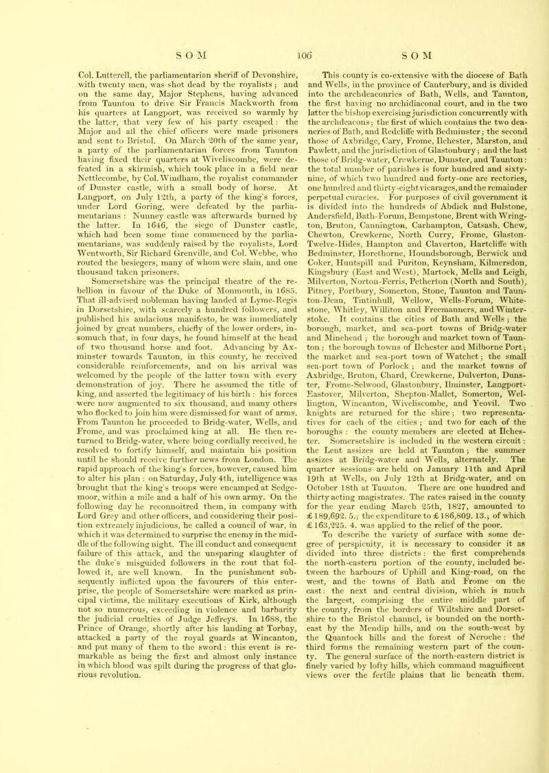 Col. Lutterell, the parliamentarian sheriff of Devonshire, with twenty men, was shot dead by the royalists ; and on the same day. Major Stephens, having advanced from Taunton to drive Sir Francis Mackworth from his quarters at Langport, was received so warmly by the latter, that very few of his party escaped : the Major and all the chief officers were made prisoners and sent to Bristol. On March 20th of the same year, a party of the parliamentarian forces from Taunton having fixed their quarters at Wiveliscombe, were de- feated in a skirmish, which took place in a field near ISettlecombe, by Col. Windham, the royalist commander of Dunster castle, with a small body of horse. At Langport, on July 12th, a party of the king’s forces, under Lord Goring, were defeated by the parlia- mentarians : Nunney castle was afterwards burned by the latter. In 1646, the siege of Dunster castle, which had been some time commenced by the parlia- mentarians, was suddenly raised by the royalists. Lord Wentworth, Sir Richard Grenville, and Col. Webbe, who routed the besiegers, many of whom were slain, and one thousand taken prisoners. Somersetshire was the principal theatre of the re- bellion in favour of the Duke of Monmouth, in 1685. That ill-advised nobleman having landed at Lyme-Regis in Dorsetshire, with scarcely a hundred followers, and published his audacious manifesto, he was immediately joined by great numbers, chiefly of the lower orders, in- somuch that, in four days, he found himself at the head of two thousand horse and foot. Advancing by Ax- minster towards Taunton, in this county, he received considerable reinforcements, and on his arrival was welcomed by the people of the latter town with every demonstration of joy. There he assumed the title of king, and asserted the legitimacy of his birth : his forces were now augmented to six thousand, and many others who flocked to join him were dismissed for want of arms. From Taunton he proceeded to Bridg-water, Wells, and Frome, and was proclaimed king at all. He then re- turned to Bridg-water, where being cordially received, he resolved to fortify himself, and maintain his position until he should receive further news from London. The rapid approach of the king’s forces, howev er, caused him to alter his plan : on Saturday, July 4th, intelligence was brought that the king’s troops were encamped at Sedge- moor, within a mile and a half of his own army. On the following day he reconnoitred them, in company with Lord Grey and other officers, and considering their posi- tion extremely injudicious, he called a council of war, in which it was determined to surprise the enemy in the mid- dle of the following night. The ill conduct and consequent failure of this - attack, and the unsparing slaughter of the duke’s misguided followers in the rout that fol- lowed it, are well known. In the punishment sub- sequently inflicted upon the favourers of this enter- prise, the people of Somersetshire were marked as prin- cipal victims, the military executions of Kirk, although not so numerous, exceeding in violence and barbarity the judicial cruelties of Judge Jeffreys. In 1688, the Prince of Orange, shortly after his landing at Torbay, attacked a party of the royal guards at Wincanton, and put many of them to the sword : this event is re- markable as being the first and almost only instance in which blood was spilt during the progress of that glo- rious revolution. This county is co-extensive with the diocese of Bath and Wells, in the province of Canterbury, and is divided into the archdeaconries of Bath, Wells, and Taunton, the first having no archidiaconal court, and in the two latter the bishop exercising jurisdiction concurrently with the archdeacons; the first of which contains the two dea- neries of Bath, and Rcdcliffe with Bedminster; the second those of Axbridge, Cary, Frome, Ilchester, Marston, and Pawlett, and the jurisdiction of Glastonbury; and the last those of Bridg-water, Crewkerne, Dunster, and Taunton: the total number of parishes is four hundred and sixty- nine, of which two hundred and forty-one are rectories, one hundred and tliirty-eightvicarages,andthe remainder perpetual curacies. For purposes of civil government it is divided into the hundreds of Abdick and Bulstone, Andersfield, Bath-Forum, Bempstone, Brent with Wring- ton, Bruton, Cannington, Carhampton, Catsash, Chew, Chewton, Crewkerne, North Curry, Frome, Glaston- Twelve-ITides, Hampton and Claverton, Hartcliffe with Bedminster, ITorethorne, Houndsborough, Berwick and Coker, Huntspill and Puriton, Keynsliam, Kilmersdon, Kingsbury (East and West), Martock, Mells and Leigh, Milverton, Norton-Ferris, Petherton (North and South), Pitney, Portbury, Somerton, Stone, Taunton and Taun- ton-Dean, Tintinhull, Wellow, Wells-Forum, White- stone, Whitley, Williton and Freemanners, and Winter- stoke. It contains the cities of Bath and Wells ; the borough, market, and sea-port towns of Bridg-water and Minehead ; the borough and market town of Taun- ton ; the borough towns of Ilchester and Milborne Port; the market and sea-port town of Watchet; the small sea-port town of Porlock ; and the market towns of Axbridge, Bruton, Chard, Crewkerne, Dulverton, Duns- ter, Frome-Selwood, Glastonbury, Ilminster, Langport - Eastover, Milverton, Shcpton-Mallet, Somerton, Wel- lington, Wincanton, Wiveliscombe, and Yeovil. Two knights are returned for the shire; two representa- tives for each of the cities ; and two for each of the boroughs : the county members are elected at Ilches- ter. Somersetshire is included in the western circuit: the Lent assizes are held at Taunton; the summer assizes at Bridg-water and Wells, alternately. The quarter sessions are held on January 11th and April 19th at Wells, on July 12th at Bridg-water, and on October 18th at Taunton. There are one hundred and thirty acting magistrates. The rates raised in the county for the year ending March 25th, 1827, amounted to £ 189,692. 5.; the expenditure to £ 186,809. 13.; of which £ 163,225. 4. was applied to the relief of the poor. To describe the variety of surface with some de- gree of perspicuity, it is necessary to consider it as divided into three districts: the first comprehends the north-eastern portion of the county, included be- tween the harbours of Uphill and King-road, on the west, and the towns of Bath and Frome on the east: the next and central division, which is much the largest, comprising the entire middle part of the county, from the borders of Wiltshire and Dorset- shire to the Bristol channel, is bounded on the north- east by the Mendip hills, and on the south-west by the Quantoek hills and the forest of Neroche: the' third forms the remaining western part of the coun- ty. The general surface of the north-eastern district is finely varied by lofty hills, which command magnificent views over the fertile plains that lie beneath them.