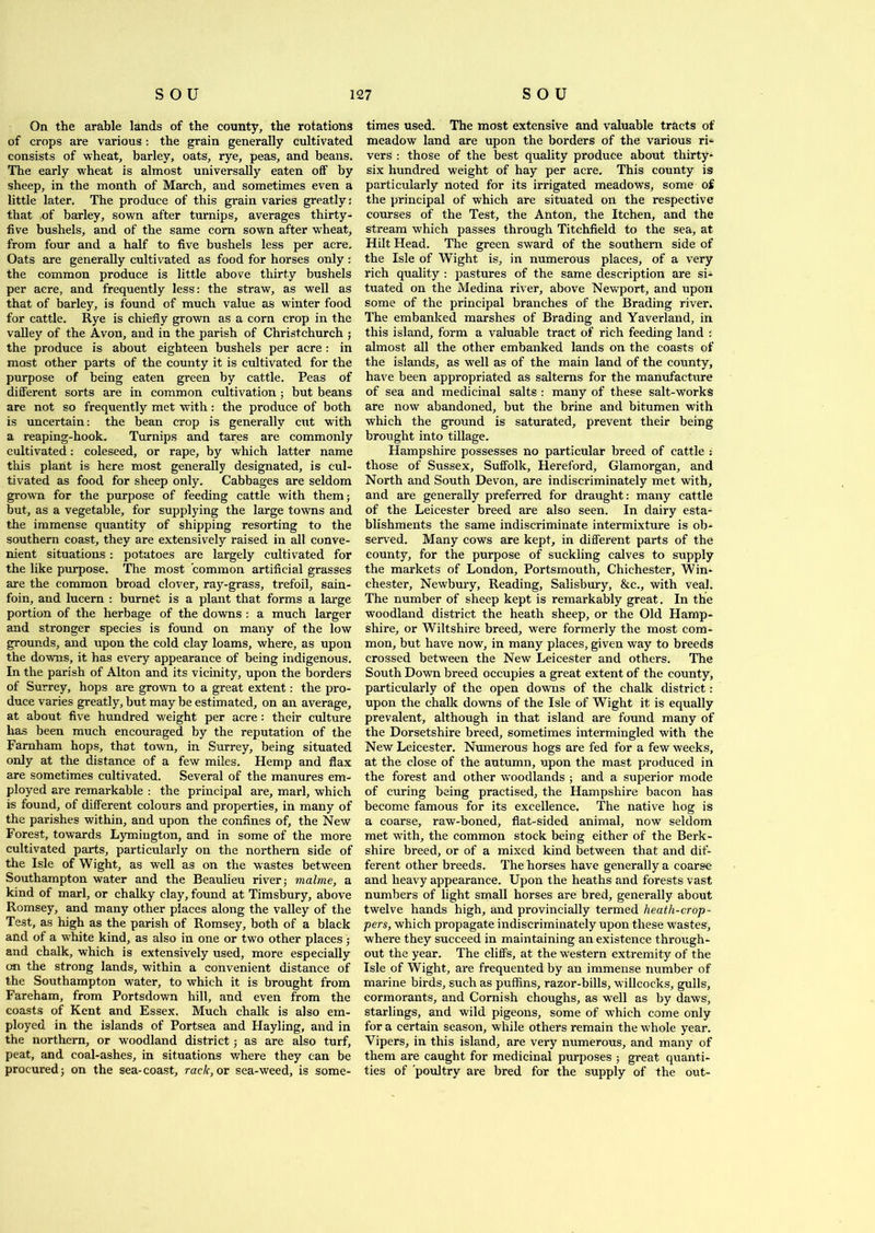 On the arable lands of the county, the rotations of crops are various: the grain generally cultivated consists of wheat, barley, oats, rye, peas, and beans. The early wheat is almost universally eaten off by sheep, in the month of March, and sometimes even a little later. The produce of this grain varies greatly: that ,of barley, sown after turnips, averages thirty- five bushels, and of the same corn sown after wTheat, from four and a half to five bushels less per acre. Oats are generally cultivated as food for horses only : the common produce is little above thirty bushels per acre, and frequently less: the straw, as well as that of barley, is found of much value as winter food for cattle. Rye is chiefly grown as a corn crop in the valley of the Avon, and in the parish of Christchurch ; the produce is about eighteen bushels per acre : in most other parts of the county it is cultivated for the purpose of being eaten green by cattle. Peas of different sorts are in common cultivation ; but beans are not so frequently met with: the produce of both is uncertain: the bean crop is generally cut with a reaping-hook. Turnips and tares are commonly cultivated: coleseed, or rape, by which latter name this plant is here most generally designated, is cul- tivated as food for sheep only. Cabbages are seldom grown for the purpose of feeding cattle with them; but, as a vegetable, for supplying the large towns and the immense quantity of shipping resorting to the southern coast, they are extensively raised in all conve- nient situations : potatoes are largely cultivated for the like purpose. The most common artificial grasses are the common broad clover, ray-grass, trefoil, sain- foin, and lucern : burnet is a plant that forms a large portion of the herbage of the downs : a much larger and stronger species is found on many of the low grounds, and upon the cold clay loams, where, as upon the downs, it has every appearance of being indigenous. In the parish of Alton and its vicinity, upon the borders of Surrey, hops are grown to a great extent: the pro- duce varies greatly, but may be estimated, on an average, at about five hundred weight per acre : their culture has been much encouraged by the reputation of the Farnham hops, that town, in Surrey, being situated only at the distance of a few miles. Hemp and flax are sometimes cultivated. Several of the manures em- ployed are remarkable : the principal are, marl, which is found, of different colours and properties, in many of the parishes within, and upon the confines of, the New Forest, towards Lymington, and in some of the more cultivated parts, particularly on the northern side of the Isle of Wight, as well as on the wastes between Southampton water and the Beaulieu river; malme, a kind of marl, or chalky clay, found at Timsbury, above Romsey, and many other places along the valley of the Test, as high as the parish of Romsey, both of a black and of a white kind, as also in one or two other places; and chalk, which is extensively used, more especially on the strong lands, within a convenient distance of the Southampton water, to which it is brought from Fareham, from Portsdown hill, and even from the coasts of Kent and Essex. Much chalk is also em- ployed in the islands of Portsea and Hayling, and in the northern, or woodland district; as are also turf, peat, and coal-ashes, in situations where they can be procured; on the sea-coast, raclc,ov sea-weed, is some- times used. The most extensive and valuable tracts of meadow land are upon the borders of the various ri- vers : those of the best quality produce about thirty- six hundred weight of hay per acre. This county is particularly noted for its irrigated meadows, some of the principal of which are situated on the respective courses of the Test, the Anton, the Itchen, and the stream which passes through Titchfield to the sea, at Hilt Head. The green sward of the southern side of the Isle of Wight is, in numerous places, of a very rich quality : pastures of the same description are si- tuated on the Medina river, above Newport, and upon some of the principal branches of the Brading river. The embanked marshes of Brading and Yaverland, in this island, form a valuable tract of rich feeding land : almost all the other embanked lands on the coasts of the islands, as well as of the main land of the county, have been appropriated as salterns for the manufacture of sea and medicinal salts : many of these salt-works are now abandoned, but the brine and bitumen with which the ground is saturated, prevent their being brought into tillage. Hampshire possesses no particular breed of cattle : those of Sussex, Suffolk, Hereford, Glamorgan, and North and South Devon, are indiscriminately met with, and are generally preferred for draught: many cattle of the Leicester breed are also seen. In dairy esta- blishments the same indiscriminate intermixture is ob- served. Many cows are kept, in different parts of the county, for the purpose of suckling calves to supply the markets of London, Portsmouth, Chichester, Win- chester, Newbury, Reading, Salisbury, &c., with veal. The number of sheep kept is remarkably great. In the woodland district the heath sheep, or the Old Hamp- shire, or Wiltshire breed, were formerly the most com- mon, but have now, in many places, given way to breeds crossed between the New Leicester and others. The South Down breed occupies a great extent of the county, particularly of the open downs of the chalk district: upon the chalk downs of the Isle of Wight it is equally prevalent, although in that island are found many of the Dorsetshire breed, sometimes intermingled with the New Leicester. Numerous hogs are fed for a few weeks, at the close of the autumn, upon the mast produced in the forest and other woodlands ; and a superior mode of curing being practised, the Hampshire bacon has become famous for its excellence. The native hog is a coarse, raw-boned, flat-sided animal, now seldom met with, the common stock being either of the Berk- shire breed, or of a mixed kind between that and dif- ferent other breeds. The horses have generally a coarse and heavy appearance. Upon the heaths and forests vast numbers of light small horses are bred, generally about twelve hands high, and provincially termed lieath-crop- pers, which propagate indiscriminately upon these wastes, where they succeed in maintaining an existence through- out the year. The cliffs, at the western extremity of the Isle of Wight, are frequented by an immense number of marine birds, such as puffins, razor-bills, willcocks, gulls, cormorants, and Cornish choughs, as well as by daws, starlings, and wild pigeons, some of which come only for a certain season, while others remain the whole year. Vipers, in this island, are very numerous, and many of them are caught for medicinal purposes ; great quanti- ties of 'poultry are bred for the supply of the out-