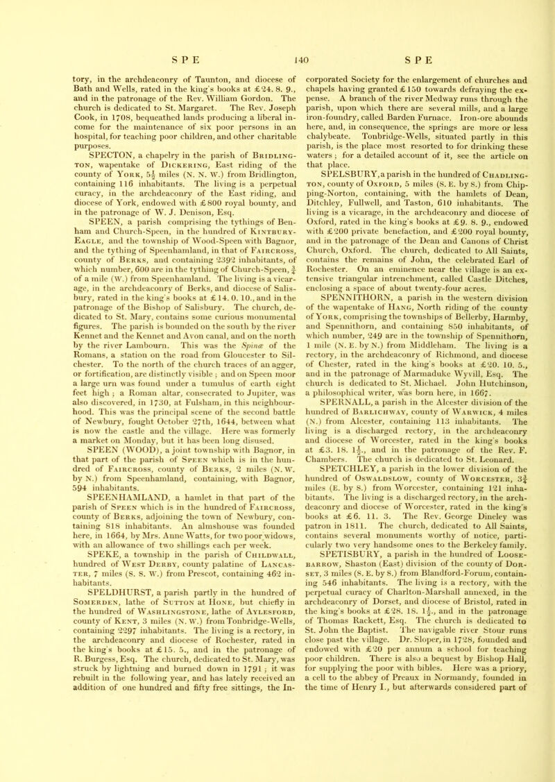 tory, in the archdeaconry of Taunton, and diocese of Bath and Wells, rated in the king’s books at £24. 8. 9., and in the patronage of the Rev. William Gordon. The church is dedicated to St. Margaret. The Rev. Joseph Cook, in 1708, bequeathed lands producing a liberal in- come for the maintenance of six poor persons in an hospital, for teaching poor children, and other charitable purposes. SPECTON, a chapelry in the parish of Bridling- ton, wapentake of Dickering, East riding of the county of York, 5^ miles (N. N. W.) from Bridlington, containing 116 inhabitants. The living is a perpetual curacy, in the archdeaconry of the East riding, and diocese of York, endowed with £800 royal bounty, and in the patronage of W. J. Denison, Esq. SPEEN, a parish comprising the tythings of Ben- ham and Church-Speen, in the hundred of Kintbury- Eagle, and the township of Wood-Speen with Bagnor, and the tything of Speenhamland, in that of Faircross, county of Berks, and containing 2392 inhabitants, of which number, 600 are in the tything of Church-Speen, of a mile (W.) from Speenhamland. The living is a vicar- age, in the archdeaconry of Berks, and diocese of Salis- bury, rated in the king's books at £ 14. 0. 10., and in the patronage of the Bishop of Salisbury. The church, de- dicated to St. Mary, contains some curious monumental figures. The parish is bounded on the south by the river Kennet and the Kennet and Avon canal, and on the north by the river Lambourn. This was the Spina of the Romans, a station on the road from Gloucester to Sil- chester. To the north of the church traces of an agger, or fortification, are distinctly visible ; and on Speen moor a large urn was found under a tumulus of earth eight feet high ; a Roman altar, consecrated to Jupiter, was also discovered, in 1730, at Fulsham, in this neighbour- hood. This was the principal scene of the second battle of Newbury, fought October 27th, 1644, between what is now the castle and the village. Here was formerly a market on Monday, but it has been long disused. SPEEN (WOOD), a joint township with Bagnor, in that part of the parish of Speen which is in the hun- dred of Faircross, county of Berks, 2 miles (N. W. by N.) from Speenhamland, containing, with Bagnor, 594 inhabitants. SPEENHAMLAND, a hamlet in that part of the parish of Speen which is in the hundred of Faircross, county of Berks, adjoining the town of Newbury, con- taining 818 inhabitants. An almshouse was founded here, in 1664, by Mrs. A line Watts, for two poor widows, with an allowance of two shillings each per week. SPEKE, a township in the parish of Childwall, hundred of West Derby, county palatine of Lancas- ter, 7 miles (S. S. W.) from Prescot, containing 462 in- habitants. SPELDHURST, a parish partly in the hundred of Somerden, lathe of Sutton at Hone, but chiefly in the hundred of Washlingstone, lathe of Aylesford, county of Kent, 3 miles (N. W.) from Tonbridge-Wells, containing 2297 inhabitants. The living is a rectory, in the archdeaconry and diocese of Rochester, rated in the king’s books at £15. 5., and in the patronage of R. Burgess, Esq. The church, dedicated to St. Mary, was struck by lightning and burned down in 1791 j it was rebuilt in the following year, and has lately received an addition of one hundred and fifty free sittings, the In- corporated Society for the enlargement of churches and chapels having granted £150 towards defraying the ex- pense. A branch of the river Medway runs through the parish, upon which there are several mills, and a large iron-foundry, called Barden Furnace. Iron-ore abounds here, and, in consequence, the springs are more or less chalybeate. Tonbridge-Wells, situated partly in this parish, is the place most resorted to for drinking these waters ; for a detailed account of it, see the article on that place. SPELSBURY,a parish in the hundred of Chadling- ton, county of Oxford, 5 miles (S. E. by S.) from Cliip- ping-Norton, containing, with the hamlets of Dean, Ditchley, Fullwell, and Taston, 610 inhabitants. The living is a vicarage, in the archdeaconry and diocese of Oxford, rated in the king’s books at £9. 8. 9., endowed with £200 private benefaction, and £200 royal bounty, and in the patronage of the Dean and Canons of Christ Church, Oxford. The church, dedicated to All Saints, contains the remains of John, the celebrated Earl of Rochester. On an eminence near the village is an ex- tensive triangular intrenchment, called Castle Ditches, enclosing a space of about twenty-four acres. SPENNITllORN, a parish in the western division of the wapentake of Hang, North riding of the county of York, comprising the townships of Bellerby, Ilarmby, and Spennithorn, and containing 850 inhabitants, of which number, 249 are in the township of Spennithorn, 1 mile (N. E. by N.) from Middleham. The living is a rectory, in the archdeaconry of Richmond, and diocese of Chester, rated in the king’s books at £20. 10. 5., and in the patronage of Marmaduke Wyv ill, Esq. The church is dedicated to St. Michael. John Hutchinson, a philosophical writer, \vas born here, in 166?. SPERNALL, a parish in the Alcester division of the hundred of Barlichway, county of Warwick, 4 miles (N.) from Alcester, containing 113 inhabitants. The living is a discharged rectory, in the archdeaconry and diocese of Worcester, rated in the king's books at £3. 18. 1^., and in the patronage of the Rev. F. Chambers. The church is dedicated to St. Leonard. SPETCHLEY, a parish in the lower division of the hundred of Oswaldslow, county of Worcester, 3f miles (E. by S.) from Worcester, containing 121 inha- bitants. The living is a discharged rectory, in the arch- deaconry and diocese of Worcester, rated in the king’s books at £6. 11. 3. The Rev. George Dineley was patron in 1811. The church, dedicated to All Saints, contains several monuments worthy of notice, parti- cularly two very handsome ones to the Berkeley family. SPETISBURY, a parish in the hundred of Loose- barrow, Shaston (East) division of the county of Dor- set, 3 miles (S. E. by S.) from Blandford-Forum, contain- ing 546 inhabitants. The living is a rectory, with the perpetual curacy of Charlton-Marshall annexed, in the archdeaconry of Dorset, and diocese of Bristol, rated in the king’s books at £28. IS. l£., and in the patronage of Thomas Rackett, Esq. The church is dedicated to St. John the Baptist. The navigable river Stour runs close past the village. Dr. Sloper, in 1728, founded and endowed with £20 per annum a school for teaching poor children. There is also a bequest by Bishop Hall, for supplying the poor with bibles. Here was a priory, a cell to the abbey of Preaux in Normandy, founded in the time of Henry I., but afterwards considered part of