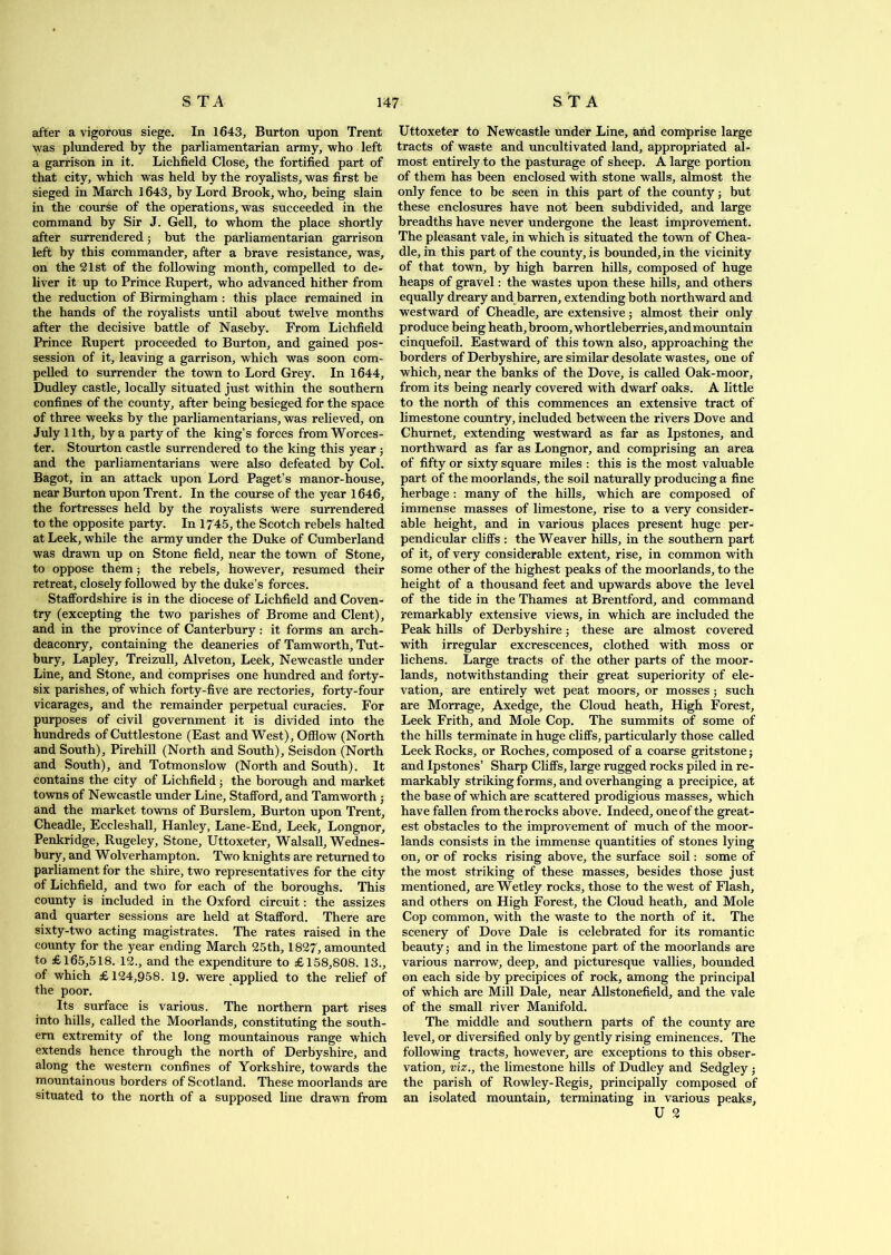 after a vigorous siege. In 1643, Burton upon Trent was plundered by the parliamentarian army, who left a garrison in it. Lichfield Close, the fortified part of that city, which was held by the royalists, was first be sieged in March 1643, by Lord Brook, who, being slain in the course of the operations, was succeeded in the command by Sir J. Gell, to whom the place shortly after surrendered; but the parliamentarian garrison left by this commander, after a brave resistance, was, on the 81st of the following month, compelled to de- liver it up to Prince Rupert, who advanced hither from the reduction of Birmingham : this place remained in the hands of the royalists until about twelve months after the decisive battle of Naseby. From Lichfield Prince Rupert proceeded to Burton, and gained pos- session of it, leaving a garrison, which was soon com- pelled to surrender the town to Lord Grey. In 1644, Dudley castle, locally situated just within the southern confines of the county, after being besieged for the space of three weeks by the parliamentarians, was relieved, on July 11th, by a party of the king’s forces from Worces- ter. Stourton castle surrendered to the king this year ; and the parliamentarians were also defeated by Col. Bagot, in an attack upon Lord Paget’s manor-house, near Burton upon Trent. In the course of the year 1646, the fortresses held by the royalists were surrendered to the opposite party. In 1745, the Scotch rebels halted at Leek, while the army under the Duke of Cumberland was drawn up on Stone field, near the town of Stone, to oppose them; the rebels, however, resumed their retreat, closely followed by the duke’s forces. Staffordshire is in the diocese of Lichfield and Coven- try (excepting the two parishes of Brome and Clent), and in the province of Canterbury: it forms an arch- deaconry, containing the deaneries of Tamworth, Tut- bury, Lapley, Treizull, Alveton, Leek, Newcastle under Line, and Stone, and comprises one hundred and forty- six parishes, of which forty-five are rectories, forty-four vicarages, and the remainder perpetual curacies. For purposes of civil government it is divided into the hundreds of Cuttlestone (East and West), Offlow (North and South), Pirehill (North and South), Seisdon (North and South), and Totmonslow (North and South). It contains the city of Lichfield; the borough and market towns of Newcastle under Line, Stafford, and Tamworth; and the market towns of Burslem, Burton upon Trent, Cheadle, Eccleshall, Hanley, Lane-End, Leek, Longnor, Penkridge, Rugeley, Stone, Uttoxeter, Walsall, Wednes- bury, and Wolverhampton. Two knights are returned to parliament for the shire, two representatives for the city of Lichfield, and two for each of the boroughs. This county is included in the Oxford circuit: the assizes and quarter sessions are held at Stafford. There are sixty-two acting magistrates. The rates raised in the county for the year ending March 25th, 1827, amounted to £165,518. 12., and the expenditure to £158,808. 13., of which £124,958. 19. were applied to the relief of the poor. Its surface is various. The northern part rises into hills, called the Moorlands, constituting the south- ern extremity of the long mountainous range which extends hence through the north of Derbyshire, and along the western confines of Yorkshire, towards the mountainous borders of Scotland. These moorlands are situated to the north of a supposed line drawn from Uttoxeter to Newcastle under Line, and comprise large tracts of waste and uncultivated land, appropriated al- most entirely to the pasturage of sheep. A large portion of them has been enclosed with stone walls, almost the only fence to be seen in this part of the county; but these enclosures have not been subdivided, and large breadths have never undergone the least improvement. The pleasant vale, in which is situated the town of Chea- dle, in this part of the county, is bounded, in the vicinity of that town, by high barren hills, composed of huge heaps of gravel: the wastes upon these hills, and others equally dreary and barren, extending both northward and westward of Cheadle, are extensive; almost their only produce being heath, broom, whortleberries, and mountain cinquefoil. Eastward of this town also, approaching the borders of Derbyshire, are similar desolate wastes, one of which, near the banks of the Dove, is called Oak-moor, from its being nearly covered with dwarf oaks. A little to the north of this commences an extensive tract of limestone country, included between the rivers Dove and Churnet, extending westward as far as Ipstones, and northward as far as Longnor, and comprising an area of fifty or sixty square miles : this is the most valuable part of the moorlands, the soil naturally producing a fine herbage: many of the hills, which are composed of immense masses of limestone, rise to a very consider- able height, and in various places present huge per- pendicular cliffs : the Weaver hills, in the southern part of it, of very considerable extent, rise, in common with some other of the highest peaks of the moorlands, to the height of a thousand feet and upwards above the level of the tide in the Thames at Brentford, and command remarkably extensive views, in which are included the Peak hills of Derbyshire; these are almost covered with irregular excrescences, clothed with moss or lichens. Large tracts of the other parts of the moor- lands, notwithstanding their great superiority of ele- vation, are entirely wet peat moors, or mosses; such are Morrage, Axedge, the Cloud heath. High Forest, Leek Frith, and Mole Cop. The summits of some of the hills terminate in huge cliffs, particularly those called Leek Rocks, or Roches, composed of a coarse gritstone; and Ipstones’ Sharp Cliffs, large rugged rocks piled in re- markably striking forms, and overhanging a precipice, at the base of which are scattered prodigious masses, which have fallen from the rocks above. Indeed, one of the great- est obstacles to the improvement of much of the moor- lands consists in the immense quantities of stones lying on, or of rocks rising above, the surface soil: some of the most striking of these masses, besides those just mentioned, are Wetley rocks, those to the west of Flash, and others on High Forest, the Cloud heath, and Mole Cop common, with the waste to the north of it. The scenery of Dove Dale is celebrated for its romantic beauty; and in the limestone part of the moorlands are various narrow, deep, and picturesque vallies, bounded on each side by precipices of rock, among the principal of which are Mill Dale, near Allstonefield, and the vale of the small river Manifold. The middle and southern parts of the county are level, or diversified only by gently rising eminences. The following tracts, however, are exceptions to this obser- vation, viz., the limestone hills of Dudley and Sedgley; the parish of Rowley-Regis, principally composed of an isolated mountain, terminating in various peaks, U 2