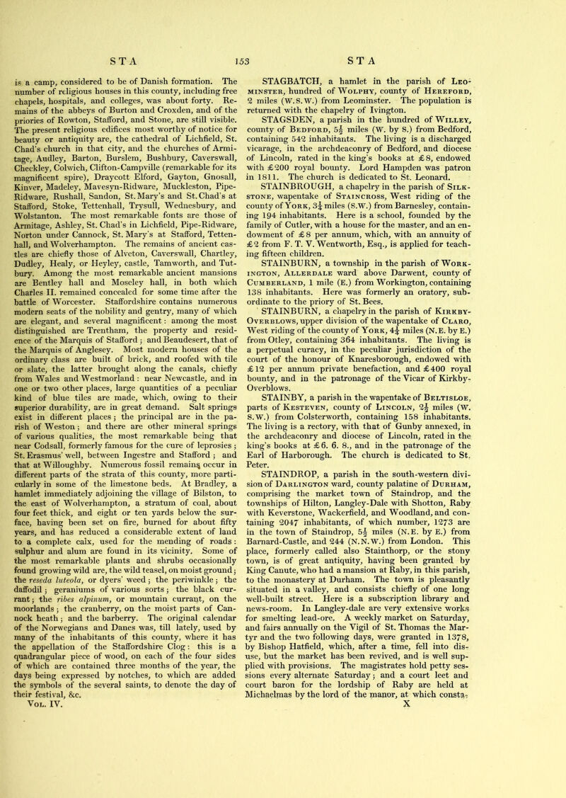 is a camp, considered to be of Danish formation. The number of religious houses in this county, including free chapels, hospitals, and colleges, was about forty. Re- mains of the abbeys of Burton and Croxden, and of the priories of Rowton, Stafford, and Stone, are still visible. The present religious edifices most worthy of notice for beauty or antiquity are, the cathedral of Lichfield, St. Chad’s church in that city, and the churches of Armi- tage, Audley, Barton, Burslem, Bushbury, Caverswall, Checkley, Colwich, Clifton-Campville (remarkable for its magnificent spire), Draycott Elford, Gayton, Gnosall, Kinver, Madeley, Mavesyn-Ridware, Muckleston, Pipe- Ridware, Rushall, Sandon, St. Mary’s and St. Chad’s at Stafford, Stoke, Tettenhall, Trysull, Wednesbury, and Wolstanton. The most remarkable fonts are those of Armitage, Ashley, St. Chad’s in Lichfield, Pipe-Ridware, Norton under Cannock, St. Mary’s at Stafford, Tetten- hall, and Wolverhampton. The remains of ancient cas- tles are chiefly those of Alveton, Caverswall, Chartley, Dudley, Healy, or Heyley, castle, Tamworth, and Tut- bury. Among the most remarkable ancient mansions are Bentley hall and Moseley hall, in both which Charles II. remained concealed for some time after the battle of Worcester. Staffordshire contains numerous modern seats of the nobility and gentry, many of which are elegant, and several magnificent: among the most distinguished are Trentham, the property and resid- ence of the Marquis of Stafford ; and Beaudesert, that of the Marquis of Anglesey. Most modern houses of the ordinary class are built of brick, and roofed with tile or slate, the latter brought along the canals, chiefly from Wales and Westmorland : near Newcastle, and in one or two other places, large quantities of a peculiar kind of blue tiles are made, which, owing to their superior durability, are in great demand. Salt springs exist in different places; the principal are in the pa- rish of Weston; and there are other mineral springs of various qualities, the most remarkable being that near Codsall, formerly famous for the cure of leprosies ; St. Erasmus’ well, between Ingestre and Stafford ; and that at Willoughby. Numerous fossil remain^ occur in different parts of the strata of this county, more parti- cularly in some of the limestone beds. At Bradley, a hamlet immediately adjoining the village of Bilston, to the east of Wolverhampton, a stratum of coal, about four feet thick, and eight or ten yards below the sur- face, having been set on fire, burned for about fifty years, and has reduced a considerable extent of land to a complete calx, used for the mending of roads : sulphur and alum are found in its vicinity. Some of the most remarkable plants and shrubs occasionally found growing wild are, the wild teasel, on moist ground; the reseda luteola, or dyers’ weed ; the periwinkle ; the daffodil; geraniums of various sorts; the black cur- rant ; the ribes alpinum, or mountain currant, on the moorlands; the cranberry, on the moist parts of Can- nock heath; and the barberry. The original calendar of the Norwegians and Danes was, till lately, used by many of the inhabitants of this county, where it has the appellation of the Staffordshire Clog: this is a quadrangular piece of wood, on each of the four sides of which are contained three months of the year, the days being expressed by notches, to which are added the symbols of the several saints, to denote the day of their festival, &c. Vol. IY. STAGBATCH, a hamlet in the parish of Leo- minster, hundred ofWoLPHY, county of Hereford, 2 miles (W. S.W.) from Leominster. The population is returned with the chapelry of Ivington. STAGSDEN, a parish in the hundred of Willey, county of Bedford, 5^ miles (W. by S.) from Bedford, containing 542 inhabitants. The living is a discharged vicarage, in the archdeaconry of Bedford, and diocese of Lincoln, rated in the king’s books at £ 8, endowed with £200 royal bounty. Lord Hampden was patron in 1811. The church is dedicated to St. Leonard. STAINBROUGH, a chapelry in the parish of Silk- stone, wapentake of Staincross, West riding of the county of York, 3^ miles (S.W.) from Barnesley, contain- ing 194 inhabitants. Here is a school, founded by the family of Cutler, with a house for the master, and an en- dowment of £ 8 per annum, which, with an annuity of £2 from F. T. V. Wentworth, Esq., is applied for teach- ing fifteen children. STAINBURN, a township in the parish of Work- ington, Allerdale ward above Darwent, county of Cumberland, 1 mile (E.) from Workington, containing 138 inhabitants. Here was formerly an oratory, sub- ordinate to the priory of St. Bees. STAINBURN, a chapelry in the parish of Kirkby- Overblows, upper division of the wapentake of Claro, West riding of the county of York, 4^ miles (N.E. by E.) from Otley, containing 364 inhabitants. The living is a perpetual curacy, in the peculiar jurisdiction of the court of the honour of Knaresborough, endowed with £12 per annum private benefaction, and £400 royal bounty, and in the patronage of the Vicar of Kirkby- Overblows. STAINBY, a parish in the wapentake of Beltisloe, parts of Kesteven, county of Lincoln, 2^ miles (W. S.W.) from Colsterworth, containing 158 inhabitants. The living is a rectory, with that of Gunby annexed, in the archdeaconry and diocese of Lincoln, rated in the king’s books at £ 6. 6. 8., and in the patronage of the Earl of Harborough. The church is dedicated to St. Peter. STAINDROP, a parish in the south-western divi- sion of Darlington ward, county palatine of Durham, comprising the market town of Staindrop, and the townships of Hilton, Langley-Dale with Shotton, Raby with Keverstone, Wackerfield, and Woodland, and con- taining 2047 inhabitants, of which number, 1273 are in the town of Staindrop, 5| miles (N.E. by E.) from Barnard-Castle, and 244 (N.N.W.) from London. This place, formerly called also Stainthorp, or the stony town, is of great antiquity, having been granted by King Canute, who had a mansion at Raby, in this parish, to the monastery at Durham. The town is pleasantly situated in a valley, and consists chiefly of one long well-built street. Here is a subscription library and news-room. In Langley-dale are very extensive works for smelting lead-ore. A weekly market on Saturday, and fairs annually on the Vigil of St. Thomas the Mar- tyr and the two following days, were granted in 1378, by Bishop Hatfield, which, after a time, fell into dis- use, but the market has been revived, and is well sup- plied with provisions. The magistrates hold petty ses- sions every alternate Saturday; and a court leet and court baron for the lordship of Raby are held at Michaelmas by the lord of the manor, at which consta? X