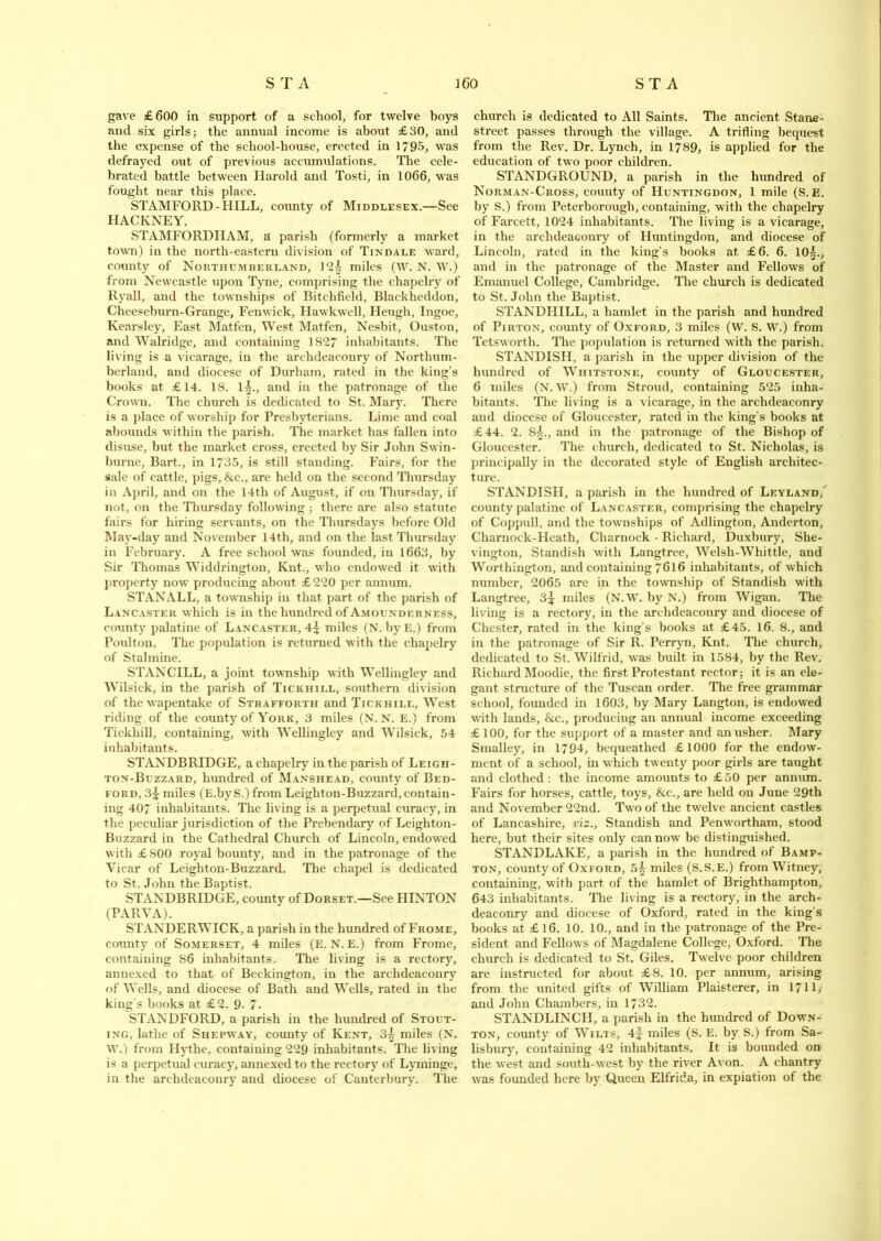 gave £600 in support of a school, for twelve boys and six girls; the annual income is about £30, and the expense of the school-house, erected in 1795, was defrayed out of previous accumulations. The cele- brated battle between Harold and Tosti, in 1066, was fought near this place. STAMFORD-HILL, county of Middlesex.—See HACKNEY. STAMFORDIIAM, a parish (formerly a market town) in the north-eastern division of Tindale ward, county of Northumberland, 12^ miles (W. N. W.) from Newcastle upon Tyne, comprising the chapelry of Ryall, and the townships of Bitchfield, Blackheddon, Cheeseburn-Grange, Fenwick, Hawkwell, Heugh, Ingoe, Kearsley, East Matfen, West Matfen, Nesbit, Ouston, and Walridge, and containing 1827 inhabitants. The living is a vicarage, in the archdeaconry of Northum- berland, and diocese of Durham, rated in the king’s books at £14. 18. 1§., and in the patronage of the Crown. The church is dedicated to St. Mary. There is a place of worship for Presbyterians. Lime and coal abounds within the parish. The market has fallen into disuse, but the market cross, erected by Sir John Swin- burne, Bart., in 1735, is still standing. Fairs, for the sale of cattle, pigs, &c., are held on the second Thursday in April, and on the 14th of August, if on Thursday, if not, on the Thursday following ; there are also statute fairs for hiring servants, on the Thursdays before Old May-day and November 14th, and on the last Thursday in February. A free school was founded, in 1663, by Sir Thomas Widdrington, Knt., who endowed it with property now producing about £ 220 per annum. STANALL, a township in that part of the parish of Lancaster which is in the hundred of Amounderness, county palatine of Lancaster, 4^ miles (N. byE.) from Poulton. The population is returned with the chapelry of Stalmine. STANCILL, a joint township with Wellingley and Wilsick, in the parish of Tickhill, southern division of the wapentake of Strafforth and Tickhill, West riding of the county of York, 3 miles (N. N. E.) from Tickhill, containing, with Wellingley and Wilsick, 54 inhabitants. STANDBRIDGE, a chapelry in the parish of Leigh - ton-Buzzard, hundred of Manshead, county of Bed- ford, 3^ miles (E.byS.) from Leighton-Buzzard, contain- ing 407 inhabitants. The living is a perpetual curacy, in the peculiar jurisdiction of the Prebendary of Leighton- Buzzard in the Cathedral Church of Lincoln, endowed with £ 800 royal bounty, and in the patronage of the Vicar of Leighton-Buzzard. The chapel is dedicated to St. John the Baptist. STANDBRIDGE, county of Dorset.—See HINTON (PARVA). ST/VNDERWICK, a parish in the hundred of Frome, county of Somerset, 4 miles (E. N. E.) from Frome, containing 86 inhabitants. The living is a rectory, annexed to that of Beckington, in the archdeaconry of Wells, and diocese of Bath and Wells, rated in the king's books at £2. 9- 7. STANDFORD, a parish in the hundred of Stout- ing, lathe of Shepway, county of Kent, 3^ miles (N. W.) from Hythe, containing 229 inhabitants. The living is a perpetual curacy, annexed to the rectory of Lyminge, in the archdeaconry and diocese of Canterbury. The church is dedicated to All Saints. The ancient Stane- street passes through the village. A trifling bequest from the Rev. Dr. Lynch, in 1789, is applied for the education of two poor children. STANDGROUND, a parish in the hundred of Norman-Cross, county of Huntingdon, 1 mile (S. E. by S.) from Peterborough, containing, with the chapelry of Farcett, 1024 inhabitants. The living is a vicarage, in the archdeaconry of Huntingdon, and diocese of Lincoln, rated in the king’s books at £6. 6. 10|., and in the patronage of the Master and Fellows of Emanuel College, Cambridge. The church is dedicated to St. John the Baptist. STANDHILL, a hamlet in the parish and hundred of Pirton, county of Oxford, 3 miles (W. S. W.) from Tetsworth. The population is returned with the parish. STANDISH, a parish in the upper division of the hundred of Whitstone, county of Gloucester, 6 miles (N. W.) from Stroud, containing 525 inha- bitants. The living is a vicarage, in the archdeaconry and diocese of Gloucester, rated in the king’s books at £44. 2. 85., and in the patronage of the Bishop of Gloucester. The church, dedicated to St. Nicholas, is principally in the decorated style of English architec- ture. STANDISH, a parish in the hundred of Lf.yland/ county palatine of Lancaster, comprising the chapelry of Coppull, and the townships of Adlington, Anderton, Charnoclc-Hcath, Cliarnock - Richard, Duxbury, She- vington, Standish with Langtree, Welsh-Whittle, and Worthington, and containing 7616 inhabitants, of which number, 2065 are in the township of Standish with Langtree, 3^ miles (N.W. by N.) from Wigan. The living is a rectory, in the archdeaconry and diocese of Chester, rated in the king’s books at £45. 16. 8., and in the patronage of Sir R. Perryn, Knt. The church, dedicated to St, Wilfrid, was built in 1584, by the Rev. Richard Moodie, the first Protestant rector; it is an ele- gant structure of the Tuscan order. The free grammar school, founded in 1603, by Mary Langton, is endowed with lands, &c., producing an annual income exceeding £ 100, for the support of a master and an usher. Mary Smalley, in 1794, bequeathed £ 1000 for the endow- ment of a school, in which twenty poor girls are taught and clothed: the income amounts to £50 per annum. Fairs for horses, cattle, toys, &c., are held on June 29th and November 22nd. Two of the twelve ancient castles of Lancashire, viz., Standish and Penwortham, stood here, but their sites only can now be distinguished. STANDLAKE, a parish in the hundred of Bamp- ton, county of Oxford, 5^ miles (S.S.E.) from Witney, containing, with part of the hamlet of Brighthampton, 643 inhabitants. The living is a rectory, in the arch- deaconry and diocese of Oxford, rated in the king’s books at £16. 10. 10., and in the patronage of the Pre- sident and Fellows of Magdalene College, Oxford. The church is dedicated to St. Giles. Twelve poor children are instructed for about £8. 10. per annum, arising from the united gifts of William Plaisterer, in 1711, and John Chambers, in 1732. STANDLINCH, a parish in the hundred of Down- ton, county of Wilts, 4f miles (S. E. by S.) from Sa- lisbury, containing 42 inhabitants. It is bounded on the west and south-west by the river Avon. A chantry was founded here by Queen Elfrida, in expiation of the