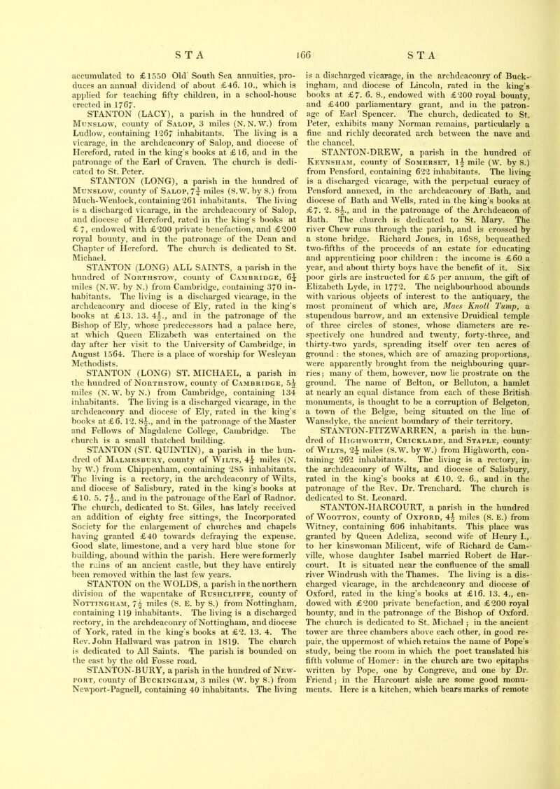 accumulated to £1550 Old South Sea annuities, pro- duces an annual dividend of about £46. 10., which is applied for teaching fifty children, in a school-house erected in 1767. STANTON (LACY), a parish in the hundred of Munslow, county of Salop, 3 miles (N. N. W.) from Ludlow, containing 1267 inhabitants. The living is a vicarage, in the archdeaconry of Salop, and diocese of Hereford, rated in the king’s books at £16, and in the patronage of the Earl of Craven. The church is dedi- cated to St. Peter. STANTON (LONG), a parish in the hundred of Munslow, county of Salop, 7f miles (S.W. by S.) from Much-Wenlock, containing 261 inhabitants. The living is a discharged vicarage, in the archdeaconry of Salop, and diocese of Hereford, rated in the king’s books at £7, endowed with £200 private benefaction, and £200 royal bounty, and in the patronage of the Dean and Chapter of Hereford. The church is dedicated to St. JVIicticid STANTON (LONG) ALL SAINTS, a parish in the hundred of Northstow, county of Cambridge, 6^ miles (N.W. by N.) from Cambridge, containing 370 in- habitants. The living is a discharged vicarage, in the archdeaconry and diocese of Ely, rated in the king’s books at £13. 13. and in the patronage of the Bishop of Ely, whose predecessors had a palace here, at which Queen Elizabeth was entertained on the day after her visit to the University of Cambridge, in August 1564. There is a place of worship for Wesleyan Methodists. STANTON (LONG) ST. MICHAEL, a parish in the hundred of Northstow, county of Cambridge, 5i miles (N. W. by N.) from Cambridge, containing 134 inhabitants. The living is a discharged vicarage, in the archdeaconry and diocese of Ely, rated in the king’s books at £6.12. 8§., and in the patronage of the Master and Fellows of Magdalene College, Cambridge. The church is a small thatched building. STANTON (ST. QUINTIN), a parish in the hun- dred of Malmesbury, county of Wilts, 4j miles (N. by W.) from Chippenham, containing 285 inhabitants. 'The living is a rectory, in the archdeaconry of Wilts, and diocese of Salisbury, rated in the king’s books at £ 10. 5. 7\-, and in the patronage of the Earl of Radnor. The church, dedicated to St. Giles, has lately received an addition of eighty free sittings, the Incorporated Society for the enlargement of churches and chapels having granted £40 towards defraying the expense. Good slate, limestone, and a very hard blue stone for building, abound within the parish. Here were formerly the ruins of an ancient castle, but they have entirely been removed within the last few years. STANTON on the WOLDS, a parish in the northern division of the wapentake of Rushcliffe, county of Nottingham, 7^ miles (S. E. by S.) from Nottingham, containing 119 inhabitants. The living is a discharged rectory, in the archdeaconry of Nottingham, and diocese of York, rated in the king’s books at £2. 13. 4. The Rev. John Hallward was patron in 1819. The church is dedicated to All Saints. The parish is bounded on the east by the old Fosse road. STANTON-BURY, a parish in the hundred of New- port, county of Buckingham, 3 miles (W. by S.) from Newport-Pagnell, containing 40 inhabitants. The living is a discharged vicarage, in the archdeaconry of Buck- ingham, and diocese of Lincoln, rated in the king’s books at £7. 6. 8., endowed with £200 royal bounty, and £400 parliamentary grant, and in the patron- age of Earl Spencer. The church, dedicated to St, Peter, exhibits many Norinan remains, particularly a fine and richly decorated arch between the nave and the chancel. STANTON-DREW, a parish in the hundred of Keynsham, county of Somerset, l| mile (W. by S.) from Pensford, containing 622 inhabitants. The living is a discharged vicarage, with the perpetual curacy of Pensford annexed, in the archdeaconry of Bath, and diocese of Bath and Wells, rated in the king’s books at £7. 2. 8§., and in the patronage of the Archdeacon of Bath. The church is dedicated to St. Mary. The river Chew runs through the parish, and is crossed by a stone bridge. Richard Jones, in 1688, bequeathed two-fifths of the proceeds of an estate for educating and apprenticing poor children: the income is £60 a year, and about thirty boys have the benefit of it. Six poor girls are instructed for £5 per annum, the gift of Elizabeth Lyde, in 1772. The neighbourhood abounds with various objects of interest to the antiquary, the most prominent of which are, Maes Knoll Tump, a stupendous barrow, and an extensive Druidical temple of three circles of stones, whose diameters are re- spectively one hundred and twenty, forty-three, and thirty-two yards, spreading itself over ten acres of ground : the stones, which are of amazing proportions, were apparently brought from the neighbouring quar- ries; many of them, however, now lie prostrate on the ground. The name of Belton, or Belluton, a hamlet at nearly an equal distance from each of these British monuments, is thought to be a corruption of Belgeton, a town of the Bclgse, being situated on the line of Wansdyke, the ancient boundary of their territory. STANTON-FITZWARREN, a parish in the hun- dred of Highworth, Cricklade, and Staple, county of Wilts, 2^ miles (S.W. by W.) from Highworth, con- taining 262 inhabitants. The living is a rectory, in the archdeaconry of Wilts, and diocese of Salisbury, rated in the king’s books at £10. 2. 6., and in the patronage of the Rev. Dr. Trencliard. The church is dedicated to St. Leonard. STANTQN-HARCOURT, a parish in the hundred of Wootton, county of Oxford, 4| miles (S. E.) from Witney, containing 606 inhabitants. This place was granted by Queen Adeliza, second wife of Henry I., to her kinswoman Milicent, wife of Richard de Cam- ville, whose daughter Isabel married Robert de Har- court. It is situated near the confluence of the small river Windrush with the Thames. The living is a dis- charged vicarage, in the archdeaconry and diocese of Oxford, rated in the king’s books at £16. 13. 4., en- dowed with £200 private benefaction, and £200 royal bounty, and in the patronage of the Bishop of Oxford. The church is dedicated to St. Michael; in the ancient tower are three chambers above each other, in good re- pair, the uppermost of which retains the name of Pope’s study, being the room in which the poet translated his fifth volume of Homer: in the church are two epitaphs written by Pope, one by Congreve, and one by Dr. Friend; in the Harcourt aisle are some good monu- ments. Here is a kitchen, which bears marks of remote