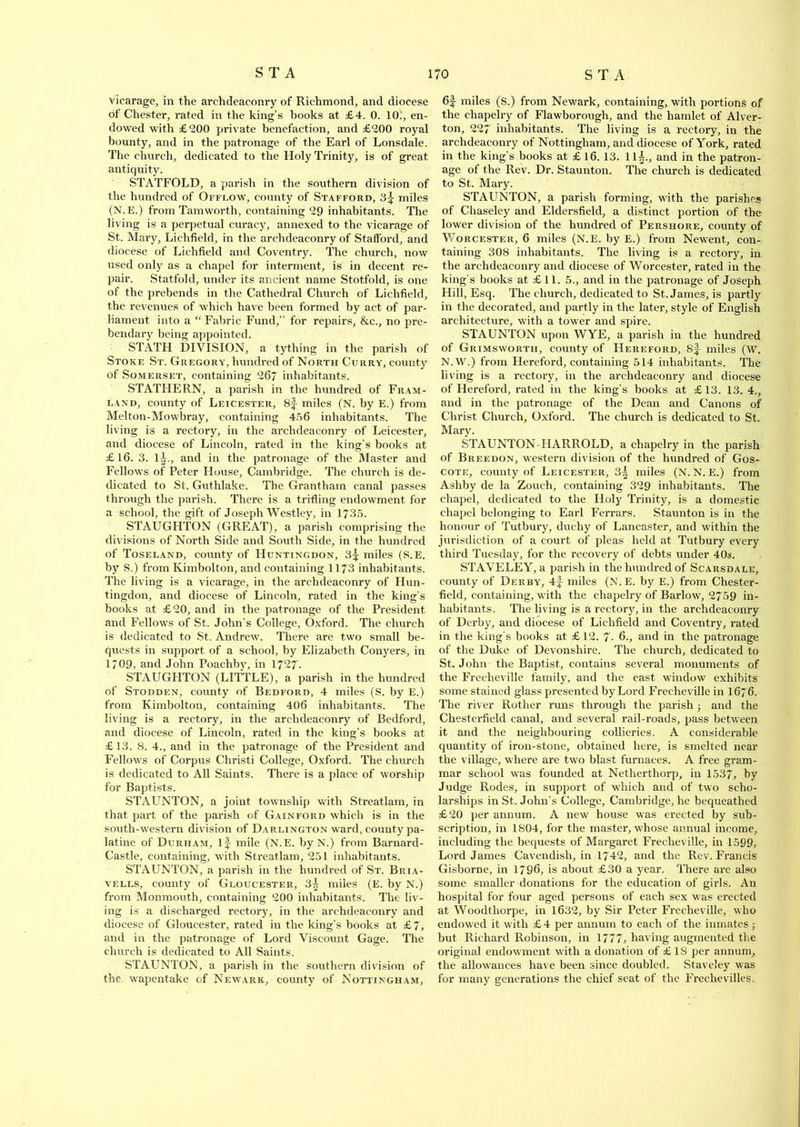 vicarage, in the archdeaconry of Richmond, and diocese of Chester, rated in the king’s books at £4. 0. 10., en- dowed with £200 private benefaction, and £200 royal bounty, and in the patronage of the Earl of Lonsdale. The church, dedicated to the Holy Trinity, is of great antiquity. STATFOLD, a parish in the southern division of the hundred of Offlow, county of Stafford, 3^ miles (N.E.) from Tamworth, containing 29 inhabitants. The living is a perpetual curacy, annexed to the vicarage of St. Mary, Lichfield, in the archdeaconry of Stafford, and diocese of Lichfield and Coventry. The church, now used only as a chapel for interment, is in decent re- pair. Statfold, under its ancient name Stotfold, is one of the prebends in the Cathedral Church of Lichfield, the revenues of which have been formed by act of par- liament into a “Fabric Fund,” for repairs, &c., no pre- bendary being appointed. STATH DIVISION, a tything in the parish of Stoke St. Gregory, hundred of North Curry, county of Somerset, containing 267 inhabitants. STATHERN, a parish in the hundred of Fram- land, county of Leicester, 8f miles (N. by E.) from Melton-Mowbray, containing 456 inhabitants. The living is a rectory, in the archdeaconry of Leicester, and diocese of Lincoln, rated in the king’s books at £16. 3. l A, and in the patronage of the Master and Fellows of Peter House, Cambridge. The church is de- dicated to St. Guthlake. The Grantham canal passes through the parish. There is a trifling endowment for a school, the gift of Joseph Westley, in 1735. STAUGHTON (GREAT), a parish comprising the divisions of North Side and South Side, in the hundred of Toseland, county of Huntingdon, 3^ miles (S.E. by S.) from Kimbolton, and containing 1173 inhabitants. The living is a vicarage, in the archdeaconry of Hun- tingdon, and diocese of Lincoln, rated in the king’s books at £20, and in the patronage of the President and Fellows of St. John’s College, Oxford. The church is dedicated to St. Andrew. There are two small be- quests in support of a school, by Elizabeth Conyers, in 1709, and John Poachby, in 1727- STAUGHTON (LITTLE), a parish in the hundred of Stodden, county of Bedford, 4 miles (S. by E.) from Kimbolton, containing 406 inhabitants. The living is a rectory, in the archdeaconry of Bedford, and diocese of Lincoln, rated in the king’s books at £13. 8. 4., and in the patronage of the President and Fellows of Corpus Christ! College, Oxford. The church is dedicated to All Saints. There is a place of worship for Baptists. STAUNTON, a joint township with Streatlam, in that part of the parish of Gainford which is in the south-western division of Darlington ward, county pa- latine of Durham, if mile (N.E. by N.) from Barnard- Castle, containing, with Streatlam, 251 inhabitants. STAUNTON, a parish in the hundred of St. Bria- vells, county of Gloucester, 3| miles (E. by N.) from Monmouth, containing 200 inhabitants. The liv- ing is a discharged rectory, in the archdeaconry and diocese of Gloucester, rated in the king’s books at £7, and in the patronage of Lord Viscount Gage. The church is dedicated to All Saints. STAUNTON, a parish in the southern division of the wapentake of Newark, county of Nottingham, 6f miles (S.) from Newark, containing, with portions of the chapelry of Flawborough, and the hamlet of Alver- ton, 227 inhabitants. The living is a rectory, in the archdeaconry of Nottingham, and diocese of York, rated in the king’s books at £ 16. 13. 11^., and in the patron- age of the Rev. Dr. Staunton. The church is dedicated to St. Mary. STAUNTON, a parish forming, with the parishes of Chaseley and Eldersfield, a distinct portion of the lower division of the hundred of Pershore, county of Worcester, 6 miles (N.E. by E.) from Newent, con- taining 308 inhabitants. The living is a rectory, in the archdeaconry and diocese of Worcester, rated in the king’s books at £11. 5., and in the patronage of Joseph Hill, Esq. The church, dedicated to St. James, is partly in the decorated, and partly in the later, style of English architecture, with a tower and spire. STAUNTON upon WYE, a parish in the hundred of Grimswortii, county of Hereford, 8f miles (W. N.W.) from Hereford, containing 514 inhabitants. The living is a rectory, in the archdeaconry and diocese of Hereford, rated in the king’s books at £13. 13. 4., and in the patronage of the Dean and Canons of Christ Church, Oxford. The church is dedicated to St. Mary. STAUNTON-IIARROLD, a chapelry in the parish of Breedon, western division of the hundred of Gos- cote, county of Leicester, 3| miles (N. N. E.) from Ashby de la Zouch, containing 329 inhabitants. The chapel, dedicated to the Holy Trinity, is a domestic chapel belonging to Earl Ferrars. Staunton is in the honour of Tutbury, duchy of Lancaster, and within the jurisdiction of a court of pleas held at Tutbury every third Tuesday, for the recovery of debts under 40s. STAVELEY, a parish in the hundred of Scarsdale, county of Derby, 4f miles (N.E. by E.) from Chester- field, containing, with the chapelry of Barlow, 2759 in- habitants. The living is a rectory, in the archdeaconry of Derby, and diocese of Lichfield and Coventry, rated in the king's books at £12. 7- 6., and in the patronage of the Duke of Devonshire. The church, dedicated to St. John the Baptist, contains several monuments of the Frecheville family, and the east window exhibits some stained glass presented by Lord Frecheville in I676. The river Rother runs through the parish ; and the Chesterfield canal, and several rail-roads, pass between it and the neighbouring collieries. A considerable quantity of iron-stone, obtained here, is smelted near the village, where are two blast furnaces. A free gram- mar school wTas founded at Netherthorp, in 1537, by Judge Rodes, in support of which and of two scho- larships in St. John’s College, Cambridge, he bequeathed £20 per annum. A new house was erected by sub- scription, in 1804, for the master, whose annual income, including the bequests of Margaret Frecheville, in 1599, Lord James Cavendish, in 1742, and the Rev. Francis Gisborne, in 1796, is about £30 a year. There are also some smaller donations for the education of girls. An hospital for four aged persons of each sex was erected at Woodthorpe, in 1632, by Sir Peter Frecheville, who endowed it with £4 per annum to each of the inmates ; but Richard Robinson, in 1777, having augmented the original endowment with a donation of £ 18 per annum, the allowances have been since doubled. Staveley was for many generations the chief seat of the Freclievilles.