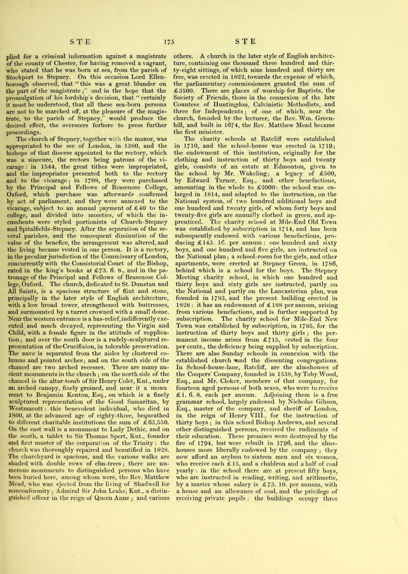 plied for a criminal information against a magistrate of the county of Chester, for having removed a vagrant, who stated that he was born at sea, from the parish of Stockport to Stepney. On this occasion Lord Ellen- borough observed, that “ this was a great blunder on the part of the magistrate and in the hope that the promulgation of his lordship’s decision, that “ certainly it must be understood, that all these sea-born persons are not to be marched off, at the pleasure of the magis- trate, to the parish of Stepney,” would produce the desired effect, the overseers forbore to press further proceedings. The church of Stepney, together with the manor, was appropriated to the see of London, in 1380, and the bishops of that diocese appointed to the rectory, which was a sinecure, the rectors being patrons of the vi- carage : in 1544, the great tithes were impropriated, and the impropriator presented both to the rectory and to the vicarage; in 1708, they were purchased by the Principal and Fellows of Brasenose College, Oxford, which purchase was afterwards confirmed by act of parliament, and they were annexed to the vicarage, subject to an annual payment of £40 to the college, and divided into moieties, of which the in- cumbents were styled portionists of Church-Stepney and Spitalfields-Stepney. After the separation of the se- veral parishes, and the consequent diminution of the value of the benefice, the arrangement was altered, and the living became vested in one person. It is a rectory, in the peculiar jurisdiction of the Commissary of London, concurrently with the Consistorial Court of the Bishop, rated in the king’s books at £73. 6. 8., and in the pa- tronage of the Principal and Fellows of Brasenose Col- lege, Oxford. The church, dedicated to St. Dunstan and All Saints, is a spacious structure of flint and stone, principally in the later style of English architecture, with a low broad tower, strengthened with buttresses, and surmounted by a turret crowned with a small dome. Near the western entrance is a bas-relief, indifferently exe- cuted and much decayed, representing the Virgin and Child, with a female figure in the attitude of supplica- tion ; and over the south door is a rudely-sculptured re- presentation of the Crucifixion, in tolerable preservation. The nave is separated from the aisles by clustered co- lumns and pointed arches; and on the south side of the chancel are two arched recesses. There are many an- cient monuments in the church ; on the north side of the chancel is the altar-tomb of Sir Henry Colet, Knt., under an arched canopy, finely groined, and near it a monu ment to Benjamin Kenton, Esq., on which is a finely sculptured representation of the Good Samaritan, by Westmacott: this benevolent individual, who died in 1800, at the advanced age of eighty-three, bequeathed to different charitable institutions the sum of £63,550. On the east wall is a monument to Lady Dethic, and on the south, a tablet to Sir Thomas Spert, Knt., founder and first master of the corporation of the Trinity : the church was thoroughly repaired and beautified in 18*28. The churchyard is spacious, and the various walks are shaded with double rows of elm-trees; there are nu- merous monuments to distinguished persons who have been buried here, among whom were, the Rev. Matthew Mead, who was ejected from the living of Shadwell for nonconformity ; Admiral Sir John Leake, Knt., a distin- guished officer in the reign of Queen Anne ; and various others. A church in the later style of English architec- ture, containing one thousand three hundred and thir- ty-eight sittings, of which nine hundred and thirty are free, was erected in 1822, towards the expense of which, the parliamentary commissioners granted the sum of £3500. There are places of worship for Baptists, the Society of Friends, those in the connexion of the late Countess of Huntingdon, Calvinistic Methodists, and three for Independents; of one of which, near the church, founded by the lecturer, the Rev. Wm. Green- hill, and built in 1674, the Rev. Matthew Mead became the first minister. The charity schools at Ratcliff were established in 1710, and the school-house was erected in 1719; the endowment of this institution, originally for the clothing and instruction of thirty boys and twenty girls, consists of an estate at Edmonton, given to the school by Mr. Wakeling; a legacy of £500, by Edward Turner, Esq., and other benefactions, amounting in the whole to £2000: the school was en- larged in 1814, and adapted to the instruction, on the National system, of two hundred additional boys and one hundred and twenty girls, of whom forty boys and twenty-five girls are annually clothed in green, and ap- prenticed. The charity school at Mile-End Old Town was established by subscription in 1714, and has been subsequently endowed with various benefactions, pro- ducing £143. 16. per annum: one hundred and sixty boys, and one hundred and five girls, are instructed on the National plan; a school-room for the girls, and other apartments, were erected at Stepney Green, in 1786, behind which is a school for the boys. The Stepney Meeting charity school, in which one hundred and thirty boys and sixty girls are instructed, partly on the National and partly on the Lancasterian plan, was founded in 1783, and the present building erected in 1828 : it has an endowment of £ 188 per annum, arising from various benefactions, and is further supported by subscription. The charity school for Mile-End New Town was established by subscription, in 1785, for the instruction of thirty boys and thirty girls ; the per- manent income arises from £715, vested in the four per cents., the deficiency being supplied by subscription. There are also Sunday schools in connexion with the established church «and the dissenting congregations. In School-house-lane, Ratcliff, are the almshouses of the Coopers’ Company, founded in 1538, by Toby Wood, Esq., and Mr. Cloker, members of that company, for fourteen aged persons of both sexes, who were to receive £1. 6. 8. each per annum. Adjoining them is a free grammar school, largely endowed by Nicholas Gibson, Esq., master of the company, and sheriff of London, in the reign of Henry VIII., for the instruction of thirty boys ; in this school Bishop Andrews, and several other distinguished persons, received the rudiments of their education. These premises were destroyed by the fire of 1794, but were rebuilt in 1796, and the alms- houses more liberally endowed by the company; they now afford an asylum to sixteen men and six women, who receive each £ 15, and a chaldron and a half of coal yearly : in the school there are at present fifty boys, who are instructed in reading, writing, and arithmetic, by a master whose salary is £73. 10. per annum, with a house and an allowance of coal, and the privilege of receiving private pupils : the buildings occupy three