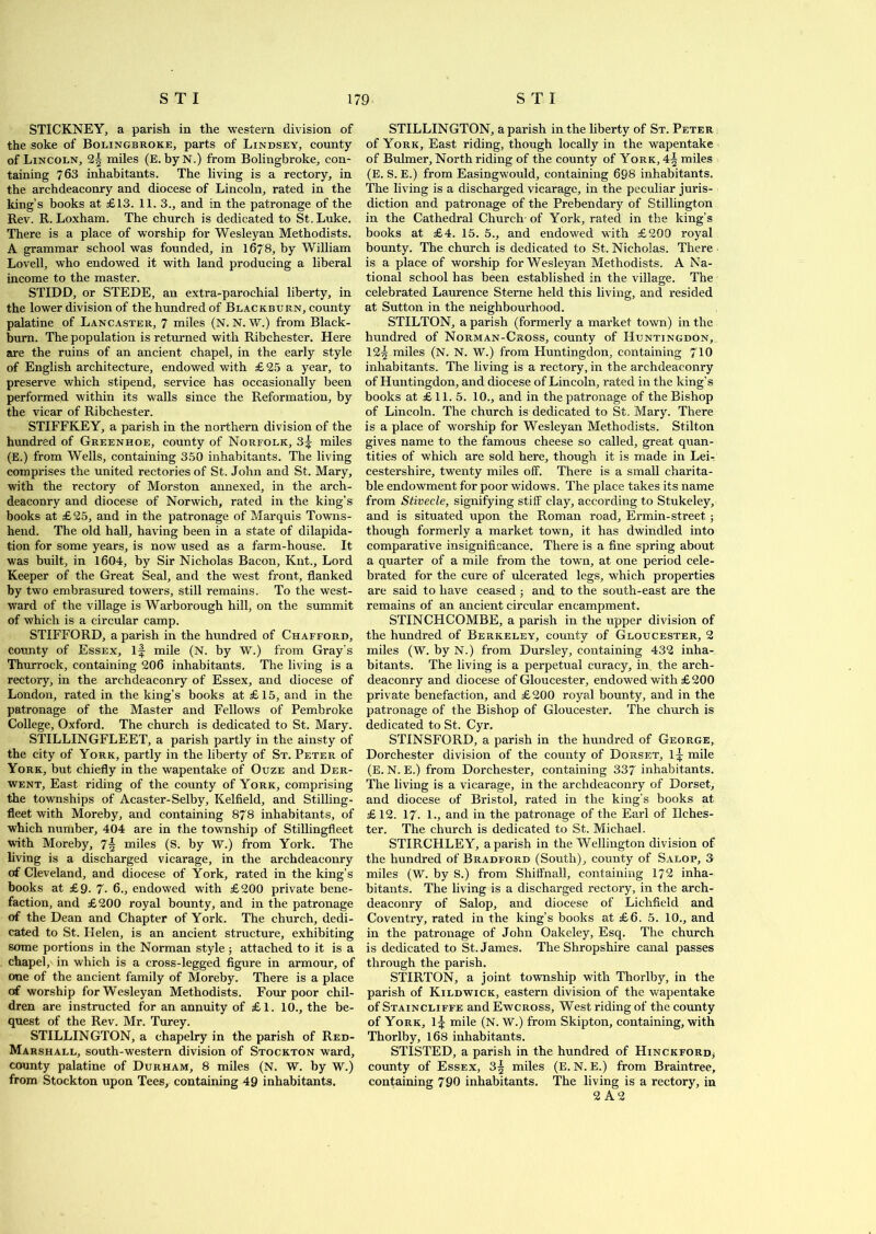 STICKNEY, a parish in the western division of the soke of Bolingeroke, parts of Lindsey, county of Lincoln, 2| miles (E. byN.) from Bolingbroke, con- taining 763 inhabitants. The living is a rectory, in the archdeaconry and diocese of Lincoln, rated in the king’s books at £13. 11. 3., and in the patronage of the Rev. R. Loxham. The church is dedicated to St. Luke. There is a place of worship for Wesleyan Methodists. A grammar school was founded, in 1678, by William Lovell, who endowed it with land producing a liberal income to the master. STIDD, or STEDE, an extra-parochial liberty, in the lower division of the hundred of Blackburn, county palatine of Lancaster, 7 miles (N. N. W.) from Black- burn. The population is returned with Ribchester. Here are the ruins of an ancient chapel, in the early style of English architecture, endowed with £ 25 a year, to preserve which stipend, service has occasionally been performed within its walls since the Reformation, by the vicar of Ribchester. STIFFKEY, a parish in the northern division of the hundred of Greenhoe, county of Norfolk, 3^ miles (E.) from Wells, containing 350 inhabitants. The living comprises the united rectories of St. John and St. Mary, with the rectory of Morston annexed, in the arch- deaconry and diocese of Norwich, rated in the king’s books at £25, and in the patronage of Marquis Towns- hend. The old hall, having been in a state of dilapida- tion for some years, is now used as a farm-house. It was built, in 1604, by Sir Nicholas Bacon, Knt., Lord Keeper of the Great Seal, and the west front, flanked by two embrasured towers, still remains. To the west- ward of the village is Warborough hill, on the summit of which is a circular camp. STIFFORD, a parish in the hundred of Chafford, county of Essex, if mile (N. by W.) from Gray’s Thurrock, containing 206 inhabitants. The living is a rectory, in the archdeaconry of Essex, and diocese of London, rated in the king’s books at £15, and in the patronage of the Master and Fellows of Pembroke College, Oxford. The church is dedicated to St. Mary. STILLINGFLEET, a parish partly in the ainsty of the city of York, partly in the liberty of St. Peter of York, but chiefly in the wapentake of Ouze and Der- went, East riding of the county of York, comprising the townships of Acaster-Selby, Kelfield, and Stilling- fleet with Moreby, and containing 878 inhabitants, of which number, 404 are in the township of Stillingfleet with Moreby, miles (S. by W.) from York. The living is a discharged vicarage, in the archdeaconry of Cleveland, and diocese of York, rated in the king’s books at £9. 7. 6., endowed with £200 private bene- faction, and £200 royal bounty, and in the patronage of the Dean and Chapter of York. The church, dedi- cated to St. Helen, is an ancient structure, exhibiting some portions in the Norman style; attached to it is a chapel, in which is a cross-legged figure in armour, of one of the ancient family of Moreby. There is a place of worship for Wesleyan Methodists. Four poor chil- dren are instructed for an annuity of £1. 10., the be- quest of the Rev. Mr. Turey. STILLINGTON, a chapelry in the parish of Red- Marshall, south-western division of Stockton ward, county palatine of Durham, 8 miles (N. W. by W.) from Stockton upon Tees, containing 49 inhabitants. STILLINGTON, a parish in the liberty of St. Peter of York, East riding, though locally in the wapentake of Bulmer, North riding of the county of York, 4^ miles (E. S. E.) from Easingwould, containing 698 inhabitants. The living is a discharged vicarage, in the peculiar juris- diction and patronage of the Prebendary of Stillington in the Cathedral Church- of York, rated in the king’s books at £4. 15. 5., and endowed with £200 royal bounty. The church is dedicated to St. Nicholas. There is a place of worship for Wesleyan Methodists. A Na- tional school has been established in the village. The celebrated Laurence Sterne held this living, and resided at Sutton in the neighbourhood. STILTON, a parish (formerly a market town) in the hundred of Norman-Cross, county of Huntingdon, 12| miles (N. N. W.) from Pluntingdon, containing 710 inhabitants. The living is a rectory, in the archdeaconry of Huntingdon, and diocese of Lincoln, rated in the king’s books at £11. 5. 10., and in the patronage of the Bishop of Lincoln. The church is dedicated to St. Mary. There is a place of worship for Wesleyan Methodists. Stilton gives name to the famous cheese so called, great quan- tities of which are sold here, though it is made in Lei- cestershire, twenty miles off. There is a small charita- ble endowment for poor widows. The place takes its name from Stivecle, signifying stiff clay, according to Stukeley, and is situated upon the Roman road, Ermin-street.; though formerly a market town, it has dwindled into comparative insignificance. There is a fine spring about a quarter of a mile from the town, at one period cele- brated for the cure of ulcerated legs, which properties are said to have ceased ; and to the south-east are the remains of an ancient circular encampment. STINCHCOMBE, a parish in the upper division of the hundred of Berkeley, county of Gloucester, 2 miles (W. by N.) from Dursley, containing 432 inha- bitants. The living is a perpetual curacy, in the arch- deaconry and diocese of Gloucester, endowed with £200 private benefaction, and £200 royal bounty, and in the patronage of the Bishop of Gloucester. The church is dedicated to St. Cyr. STINSFORD, a parish in the hundred of George, Dorchester division of the county of Dorset, mile (E. N. E.) from Dorchester, containing 337 inhabitants. The living is a vicarage, in the archdeaconry of Dorset, and diocese of Bristol, rated in the king’s books at £ 12. 17. L, and in the patronage of the Earl of Ilches- ter. The church is dedicated to St. Michael. STIRCHLEY, a parish in the Wellington division of the hundred of Bradford (South), county of Salop, 3 miles (W. by S.) from Shiffnall, containing 172 inha- bitants. The living is a discharged rectory, in the arch- deaconry of Salop, and diocese of Lichfield and Coventry, rated in the king’s books at £6. 5. 10., and in the patronage of John Oakeley, Esq. The church is dedicated to St. James. The Shropshire canal passes through the parish. STIRTON, a joint township with Thorlby, in the parish of Kildwick, eastern division of the wapentake of Staincliffe and Ewcross, West riding of the county of York, 1^ mile (N. W.) from Skipton, containing, with Thorlby, 168 inhabitants. STISTED, a parish in the hundred of Hinckford, county of Essex, 3| miles (E. N. E.) from Braintree, containing 790 inhabitants. The living is a rectory, in 2 A 2