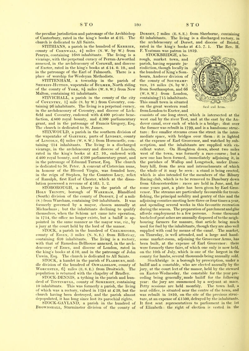 the peculiar jurisdiction and patronage of the Archbishop of Canterbury, rated in the king’s books at £22. The church is dedicated to All Saints. STITHIANS, a parish in the hundred of Kerrier, county of Cornwall, 4f miles (N. W. by W.) from Penryn, containing 1688 inhabitants. The living is a vicarage, with the perpetual curacy of Perran-Arworthal annexed, in the archdeaconry of Cornwall, and diocese of Exeter, rated in the king’s books at £14. 0. 10., and in the patronage of the Earl of Falmouth. There is a place of worship for Wesleyan Methodists. STITTENHAM, a township in the parish of Sheriff-Hutton, wapentake of Bulmer, North riding of the county of York, 8^ miles (W. S. W.) from New Malton, containing 81 inhabitants. STIVICHALL, a parish in the county of the city of Coventry, if mile (S. by W.) from Coventry, con- taining 96 inhabitants. The living is a perpetual curacy, in the archdeaconry of Coventry, and diocese of Lich- field and Coventry, endowed with £400 private bene- faction, £800 royal bounty, and £300 parliamentary grant, and in the patronage of Francis Gregory, Esq. The church is dedicated to St. James. STIXWOULD, a parish in the southern division of the wapentake of Gartree, parts of Lindsey, county of Lincoln, 6f miles (W. S. W.) from Horncastle, con- taining 214 inhabitants. The living is a discharged vicarage, in the archdeaconry and diocese of Lincoln, rated in the king’s books at £7- 10., endowed with £400 royal bounty, and £200 parliamentary grant, and in the patronage of Edmund Turnor, Esq. The church is dedicated to St. Peter. A convent of Cistercian nuns, in honour of the Blessed Virgin, was founded here, in the reign of Stephen, by the Countess Lucy, relict of Ranulph, first Earl of Chester, which at the disso- lution possessed a revenue of £ 163. 1. 2. STOBOROUGH, a liberty in the parish of the Holy Trinity, borough of Wareham, Blandford (South) division of the county of Dorset, f- of a mile (S.) from Wareham, containing 280 inhabitants. It was formerly governed by a mayor, chosen annually at Michaelmas ; but the inhabitants declining to qualify themselves, when the Schism act came into operation, in 1714, the office no longer exists, but a bailiff is ap- pointed in the same manner as the mayor was, viz., by a jury at the court held by the lord of the manor. STOCK, a parish in the hundred of Chelmsford, county of Essex, 3 miles (N. N. E.) from Billericay, containing 610 inhabitants. The living is a rectory, with that of Ramsdon-Bellhouse annexed, in the arch- deaconry of Essex, and diocese of London, rated in the king’s books at £10, and in the patronage of John Unwin, Esq. The church is dedicated to All Saints. STOCK, a hamlet in the parish of Fladbury, mid- dle division of the hundred of Oswaldslow, county of Worcester, 6f- miles (E. S. E.) from Droitwich. The population is returned with the chapelry of Bradley. STOCK-DENNIS, a tything in the parish and hun- dred of Tintinhull, county of Somerset, containing 10 inhabitants. This was formerly a parish, the living of which was a rectory, valued in 1294 at £20, but the church having been destroyed, and the parish almost depopulated, it has long since lost its parochial rights. STOCK-GAYLAND, a parish in the hundred of Brownshall, Sturminster division of the county of Dorset, 7 miles (E. S. E.) from Sherborne, containing 63 inhabitants. The living is a discharged rectory, in the archdeaconry of Dorset, and diocese of Bristol, rated in the king’s books at £5. 7- 1. The Rev. H. F. Yeatman was patron in 1819. STOCKBRIDGE, a bo- rough, market town, and parish, having separate ju- risdiction, though locally in the hundred of King’s Som- bourn, Andover division of the county of Southamp- ton, 18 miles (N. by W.) from Southampton, and 66 (W. S. W.) from London, containing 715 inhabitants. This small town is situated on the great western road from London to Exeter, and consists of one long street, which is intersected at the west end by the river Test, and at the east by the An- dover canal, over each of which is a bridge; that over the former was rebuilt in 1799, and is a handsome struc- ture : five smaller streams cross the street in the inter- mediate space, with bridges over them : it is lighted at the expense of Earl Grosvenor, and watched by sub- scription, and the inhabitants are supplied with ex* cellent water. On Houghton down, about two miles west of the town, was formerly a race-course; but a new one has been formed, immediately adjoining it, in the parishes of Wallop and Longstock, under Dane- bury hill, from the area and intrenchments of which the whole of it may be seen : a stand is being erected, which is also intended for the members of the Bibury Racing club, which is to be removed to Danebury down from Gloucestershire : races are held in June, and, for some years past, a plate has been given by Earl Gros- venor. The streams are particularly favourable for trout- fishing, the principal nobility and gentry of this and the adjoining counties meeting here three or four times a year, and spending several weeks in this favourite recreation during the season. The preparation of parchment and glue affords employment to a few persons. Some thousand bushels of peat ashes are annually disposed of to the neigh- bouring farmers for manure, that article being much used for fuel by the inhabitants, though they are also well supplied with coal by means of the canal. The market, on Thursday, is well attended, and a large and hand- some market-room, adjoining the Grosvenor Arms, has been built, at the expense of Earl Grosvenor: there were formerly three fairs, of which one only is now held, on the 10th of July, which is one of the largest in the county for lambs, several thousands being annually sold. Stockbridge is a borough by prescription, under a bailiff and a constable, who are elected annually by the jury, at the court leet of the manor, held by the steward on Easter-Wednesday, the constable for the year pre- ceding being generallyi made bailiff for the following year: the jury are summoned by a Serjeant at mace. Petty sessions are held monthly. The town hall, a neat edifice, is situated near the centre of the town, and was rebuilt in 1810, on the site of the previous struc- ture, at an expense of £1500, defrayed by the inhabitants. It first sent representatives to parliament in the 1st of Elizabeth : the right of election is vested in the Seal and Arms.