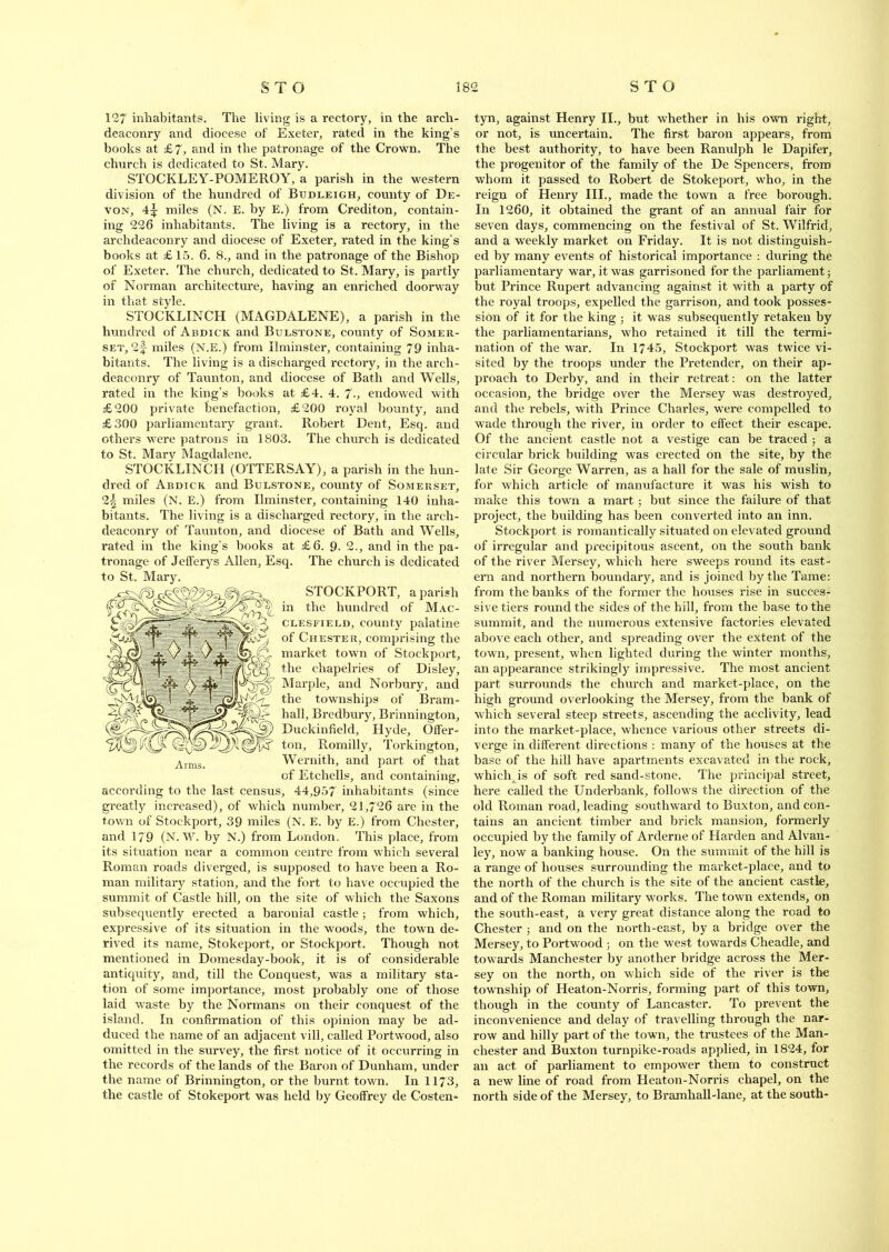 127 inhabitants. The living is a rectory, in the arch- deaconry and diocese of Exeter, rated in the king’s books at £7, and in the patronage of the Crown. The church is dedicated to St. Mary. STOCKLEY-POMEROY, a parish in the western division of the hundred of Budleigh, county of De- von, 4^ miles (N. E. by E.) from Crediton, contain- ing 226 inhabitants. The living is a rectory, in the archdeaconry and diocese of Exeter, rated in the king’s hooks at £ 15. 6. 8., and in the patronage of the Bishop of Exeter. The church, dedicated to St. Mary, is partly of Norman architecture, having an enriched doorway in that style. STOCKLINCH (MAGDALENE), a parish in the hundred of Abdick and Bulstone, county of Somer- set, 2|- miles (N.E.) from Ilminster, containing 79 inha- bitants. The living is a discharged rectory, in the arch- deaconry of Taunton, and diocese of Bath and Wells, rated in the king’s books at £4. 4. 7-, endowed with £200 private benefaction, £200 royal bounty, and £300 parliamentary grant. Robert Dent, Esq. and others were patrons in 1803. The church is dedicated to St. Mary Magdalene. STOCKLINCH (OTTERSAY), a parish in the hun- dred of Abdick and Bulstone, county of Somerset, 2| miles (N. E.) from Ilminster, containing 140 inha- bitants. The living is a discharged rectory, in the arch- deaconry of Taunton, and diocese of Bath and Wells, rated in the king’s books at £6. 9- 2., and in the pa- tronage of Jefferys Allen, Esq. The church is dedicated to St. Mary. STOCKPORT, a parish in the hundred of Mac- clesfield, county palatine of Chester, comprising the market town of Stockport, the chapelries of Disley, Marple, and Norbury, and the townships of Bram- hall, Bredbury, Brinnington, Duckinfield, Hyde, Offer- ton, Romilly, Torkington, Wernith, and part of that of Etchells, and containing, according to the last census, 44,957 inhabitants (since greatly increased), of which number, 21,726 are in the town of Stockport, 39 miles (N. E. by E.) from Chester, and 1/9 (N. W. by N.) from London. This place, from its situation near a common centre from which several Roman roads diverged, is supposed to have been a Ro- man military station, and the fort to have occupied the summit of Castle hill, on the site of which the Saxons subsequently erected a baronial castle; from which, expressive of its situation in the woods, the town de- rived its name, Stokeport, or Stockport. Though not mentioned in Domesday-book, it is of considerable antiquity, and, till the Conquest, was a military sta- tion of some importance, most probably one of those laid waste by the Normans on their conquest of the island. In confirmation of this opinion may be ad- duced the name of an adjacent vill, called Portwood, also omitted in the survey, the first notice of it occurring in the records of the lands of the Baron of Dunham, under the name of Brinnington, or the burnt town. In 1173, the castle of Stokeport was held by Geoffrey de Costen- tyn, against Henry II., but whether in his own right, or not, is uncertain. The first baron appears, from the best authority, to have been Ranulph le Dapifer, the progenitor of the family of the De Spencers, from whom it passed to Robert de Stokeport, who, in the reign of Henry III., made the town a free borough. In 1260, it obtained the grant of an annual fair for seven days, commencing on the festival of St. Wilfrid, and a weekly market on Friday. It is not distinguish- ed by many events of historical importance : during the parliamentary war, it was garrisoned for the parliament; but Prince Rupert advancing against it with a party of the royal troops, expelled the garrison, and took posses- sion of it for the king ; it was subsequently retaken by the parliamentarians, who retained it till the termi- nation of the war. In 1745, Stockport was twice vi- sited by the troops under the Pretender, on their ap- proach to Derby, and in their retreat: on the latter occasion, the bridge over the Mersey was destroyed, and the rebels, with Prince Charles, were compelled to wade through the river, in order to effect their escape. Of the ancient castle not a vestige can be traced ; a circular brick building was erected on the site, by the late Sir George Warren, as a hall for the sale of muslin, for which article of manufacture it was his wish to make this town a mart; but since the failure of that project, the building has been converted into an inn. Stockport is romantically situated on elevated ground of irregular and precipitous ascent, on the south bank of the river Mersey, which here sweeps round its east- ern and northern boundary, and is joined by the Tame: from the banks of the former the houses rise in succes- sive tiers round the sides of the hill, from the base to the summit, and the numerous extensive factories elevated above each other, and spreading over the extent of the town, present, when lighted during the winter months, an appearance strikingly impressive. The most ancient part surrounds the church and market-place, on the high ground overlooking the Mersey, from the bank of which several steep streets, ascending the acclivity, lead into the market-place, whence various other streets di- verge in different directions : many of the houses at the base of the hill have apartments excavated in the rock, which is of soft red sand-stone. The principal street, here called the Underbank, follows the direction of the old Roman road, leading southward to Buxton, and con- tains an ancient timber and brick mansion, formerly occupied by the family of Arderne of Harden and Alvan- ley, now a banking house. On the summit of the hill is a range of houses surrounding the market-place, and to the north of the church is the site of the ancient castle, and of the Roman military works. The town extends, on the south-east, a very great distance along the road to Chester ; and on the north-east, by a bridge over the Mersey, to Portwood ; on the west towards Cheadle, and towards Manchester by another bridge across the Mer- sey on the north, on which side of the river is the township of Heaton-Norris, forming part of this town, though in the county of Lancaster. To prevent the inconvenience and delay of travelling through the nar- row and hilly part of the town, the trustees of the Man- chester and Buxton turnpike-roads applied, in 1824, for an act of parliament to empower them to construct a new line of road from Heaton-Norris chapel, on the north side of the Mersey, to Bramhall-lane, at the south-