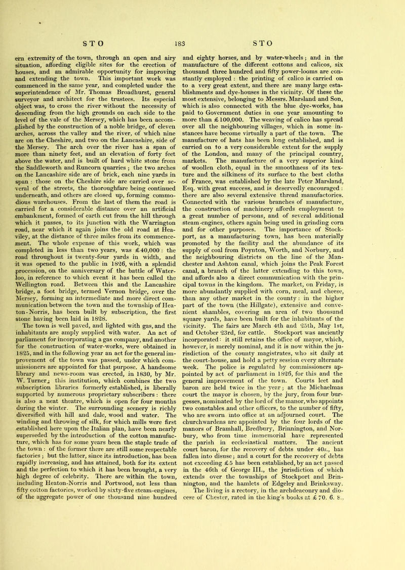 em extremity of the town, through an open and airy situation, affording eligible sites for the erection of houses, and an admirable opportunity for improving and extending the town. This important work was commenced in the same year, and completed under the superintendence of Mr. Thomas Broadhurst, general surveyor and architect for the trustees. Its especial object was, to cross the river without the necessity of descending from the high grounds on each side to the level of the vale of the Mersey, which has been accom- plished by the construction of a noble bridge, of eleven arches, across the valley and the river, of which nine are on the Cheshire, and two on the Lancashire, side of the Mersey. The arch over the river has a span of more than ninety feet, and an elevation of forty feet above the water, and is built of hard white stone from the Saddleworth and Runcorn quarries ; the two arches on the Lancashire side are of brick, each nine yards in span : those on the Cheshire side are carried over se- veral of the streets, the thoroughfare being continued underneath, and others are closed up, forming commo- dious warehouses. From the last of them the road is carried for a considerable distance over an artificial embankment, formed of earth cut from the hill through which it passes, to its junction with the Warrington road, near which it again joins the old road at Hea- viley, at the distance of three miles from its commence- ment. The whole expense of this work, which was completed in less than two years, was £40,000 : the road throughout is twenty-four yards in width, and it was opened to the public in 1826, with a splendid procession, on the anniversary of the battle of Water- loo, in reference to which event it has been called the Wellington road. Between this and the Lancashire bridge, a foot bridge, termed Vernon bridge, over the Mersey, forming an intermediate and more direct com- munication between the town and the township of Hea- ton-Norris, has been built by subscription, the first stone having been laid in 1828. The town is well paved, and lighted with gas, and the inhabitants are amply supplied with water. An act of parliament for incorporating a gas company, and another for the construction of water-works, were obtained in 1825, and in the following year an act for the general im- provement of the town was passed, under which com- missioners are appointed for that purpose. A handsome library and newTs-room was erected, in 1830, by Mr. W. Turner^ this institution, which combines the two subscription libraries formerly established, is liberally supported by numerous proprietary subscribers : there is also a neat theatre, which is open for four months during the winter. The surrounding scenery is richly diversified with hill and dale, wood and water. The winding and throwing of silk, for which mills were first established here upon the Italian plan, have been nearly superseded by the introduction of the cotton manufac- ture, which has for some years been the staple trade of the town : of the former there are still some respectable factories ; but the latter, since its introduction, has been rapidly increasing, and has attained, both for its extent and the perfection to which it has been brought, a very high degree of celebrity. There are within the town, including Heaton-Norris and Portwood, not less than fifty cotton factories, worked by sixty-five steam-engines, of the aggregate power of one thousand nine hundred and eighty horses, and by water-wheels; and in the manufacture of the different cottons and calicos, six thousand three hundred and fifty power-looms are con- stantly employed : the printing of calico is carried on to a very great extent, and there are many large esta- blishments and dye-houses in the vicinity. Of these the most extensive, belonging to Messrs. Marsland and Son, which is also connected with the blue dye-works, has paid to Government duties in one year amounting to more than £100,000. The weaving of calico has spread over all the neighbouring villages, which in some in- stances have become virtually a part of the town. The manufacture of hats has been long established, and is carried on to a very considerable extent for the supply of the London, and many of the principal country, markets. The manufacture of a very superior kind of woollen cloth, equal in the smoothness of its tex- ture and the silkiness of its surface to the best cloths of France, was established by the late Peter Marsland, Esq. with great success, and is deservedly encouraged : there are also several extensive thread manufactories. Connected with the various branches of manufacture, the construction of machinery affords employment to a great number of persons, and of several additional steam-engines, others again being used in grinding corn and for other purposes. The importance of Stock- port, as a manufacturing town, has been materially promoted by the facility and the abundance of its supply of coal from Poynton, Worth, and Norbury, and the neighbouring districts on the line of the Man- chester and Ashton canal, which joins the Peak Forest canal, a branch of the latter extending to this town, and affords also a direct communication with the prin- cipal towns in the kingdom. The market, on Friday, is more abundantly supplied with corn, meal, and cheese, than any other market in the county : in the higher part of the town (the Hillgate), extensive and conve- nient shambles, covering an area of two thousand square yards, have been built for the inhabitants of the vicinity. The fairs are March 4th and 25th, May 1st, and October 23rd, for cattle. Stockport was anciently incorporated: it still retains the office of mayor, which, however, is merely nominal, and it is now within the ju- risdiction of the county magistrates, who sit daily at the court-house, and hold a petty session every alternate week. The police is regulated by commissioners ap- pointed by act of parliament in 1826, for this and the general improvement of the town. Courts leet and baron are held twice in the year; at the Michaelmas court the mayor is chosen, by the jury, from four bur- gesses, nominated by the lord of the manor, who appoints two constables and other officers, to the number of fifty, who are sworn into office at an adjourned court. The churchwardens are appointed by the four lords of the manors of Bramhall, Bredbury, Brinnington, and Nor- bury, who from time immemorial have represented the parish in ecclesiastical matters. The ancient court baron, for the recovery of debts under 40a\, has fallen into disuse; and a court for the recovery of debts not exceeding £5 has been established, by an act passed in the 46th of George III., the jurisdiction of which extends over the townships of Stockport and Brin- nington, and the hamlets of Edgeley and Brinksway. The living is a rectory, in the archdeaconry and dio- cese of Chester, rated in the king’s books at £ 70. 6. 8.,