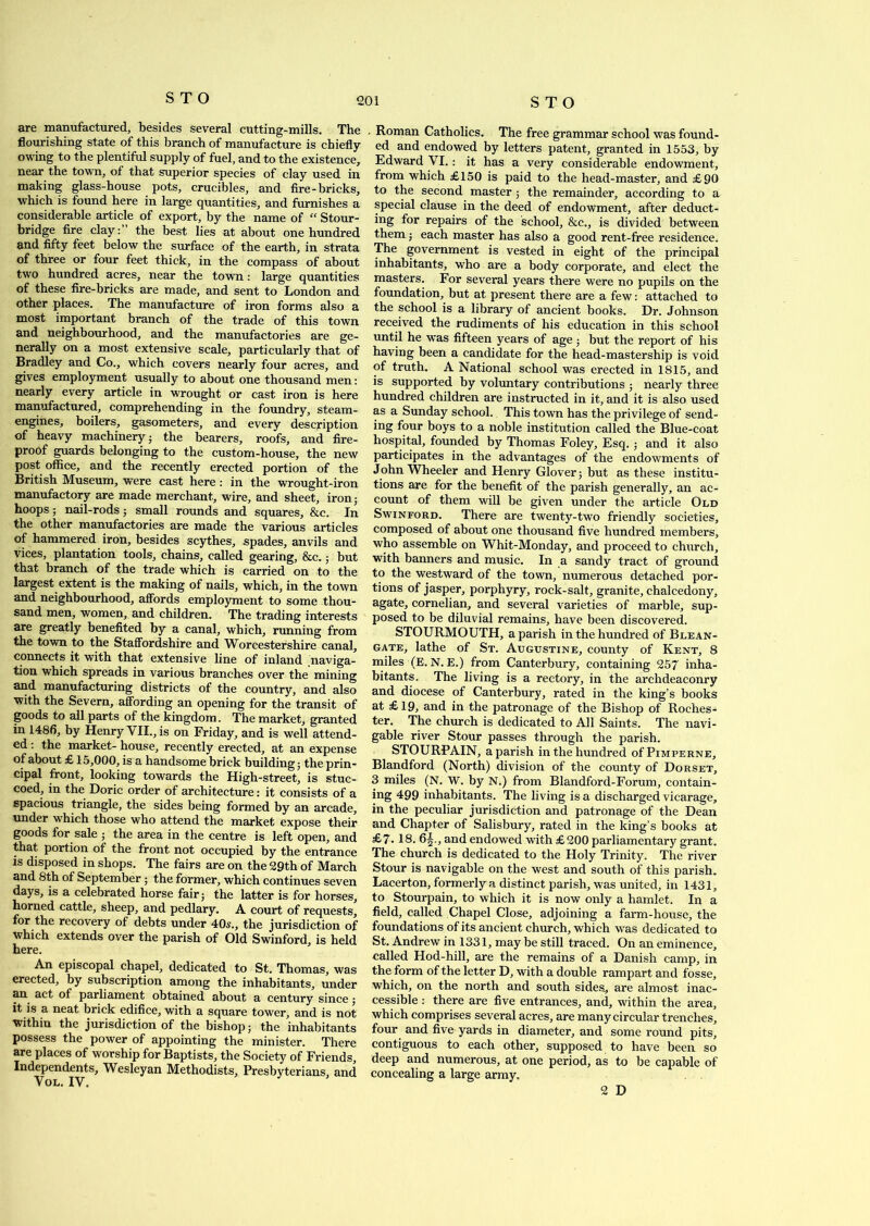 are manufactured, besides several cutting-mills. The flourishing state of this branch of manufacture is chiefly- owing to the plentiful supply of fuel, and to the existence, near the town, of that superior species of clay used in making glass-house pots, crucibles, and fire-bricks, which is found here in large quantities, and furnishes a considerable article of export, by the name of “ Stour- bridge fire clay: the best lies at about one hundred and fifty feet below the surface of the earth, in strata of three or four feet thick, in the compass of about two hundred acres, near the town: large quantities of these fire-bricks are made, and sent to London and other places. The manufacture of iron forms also a most important branch of the trade of this town and neighbourhood, and the manufactories are ge- nerally on a most extensive scale, particularly that of Bradley and Co., which covers nearly four acres, and gives employment usually to about one thousand men: nearly every article in wrought or cast iron is here manufactured, comprehending in the foundry, steam- engines, boilers, gasometers, and every description of heavy machinery; the bearers, roofs, and fire- proof guards belonging to the custom-house, the new post office, and the recently erected portion of the British Museum, were cast here: in the wrought-iron manufactory are made merchant, wire, and sheet, iron; hoops; nail-rods; small rounds and squares, &c. In the other manufactories are made the various articles of hammered iron, besides scythes, spades, anvils and vices, plantation tools, chains, called gearing, &c.; but that branch of the trade which is carried on to the largest extent is the making of nails, which, in the town and neighbourhood, affords employment to some thou- sand men, women, and children. The trading interests are greatly benefited by a canal, which, running from the town to the Staffordshire and Worcestershire canal, connects it with that extensive line of inland naviga- tion which spreads in various branches over the mining and manufacturing districts of the country, and also with the Severn, affording an opening for the transit of goods to all parts of the kingdom. The market, granted in 1486, by Henry VII., is on Friday, and is well attend- ed : the market- house, recently erected, at an expense of about £ 15,000, is a handsome brick building; the prin- cipal front, looking towards the High-street, is stuc- coed, in the Doric order of architecture: it consists of a spacious triangle, the sides being formed by an arcade, under which those who attend the market expose their goods for sale ; the area in the centre is left open, and that portion of the front not occupied by the entrance is disposed in shops. The fairs are on the 29th of March and 8th of September • the former, which continues seven days, is a celebrated horse fair; the latter is for horses, horned cattle, sheep, and pedlary. A court of requests, for the recovery of debts under 405., the jurisdiction of which extends over the parish of Old Swinford, is held here. An episcopal chapel, dedicated to St. Thomas, was erected, by subscription among the inhabitants, under an act of parliament obtained about a century since; it is a neat brick edifice, with a square tower, and is not within the jurisdiction of the bishop; the inhabitants possess the power of appointing the minister. There are places of worship for Baptists, the Society of Friends, Independents, Wesleyan Methodists, Presbyterians, and Vol. IV. . Roman Catholics. The free grammar school was found- ed and endowed by letters patent, granted in 1553, by Edward VI.: it has a very considerable endowment, from which £150 is paid to the head-master, and £90 to the second master ; the remainder, according to a special clause in the deed of endowment, after deduct- ing for repairs of the school, &c., is divided between them ; each master has also a good rent-free residence. The government is vested in eight of the principal inhabitants, who are a body corporate, and elect the masters. For several years there were no pupils on the foundation, but at present there are a few: attached to the school is a library of ancient books. Dr. Johnson received the rudiments of his education in this school until he was fifteen years of age; but the report of his having been a candidate for the head-mastership is void of truth. A National school was erected in 1815, and is supported by voluntary contributions ; nearly three hundred children are instructed in it, and it is also used as a Sunday school. This town has the privilege of send- ing four boys to a noble institution called the Blue-coat hospital, founded by Thomas Foley, Esq. ; and it also participates in the advantages of the endowments of John Wheeler and Henry Glover; but as these institu- tions are for the benefit of the parish generally, an ac- count of them will be given under the article Old Swinford. There are twenty-two friendly societies, composed of about one thousand five hundred members, who assemble on Whit-Monday, and proceed to church, with banners and music. In a sandy tract of ground to the westward of the town, numerous detached por- tions of jasper, porphyry, rock-salt, granite, chalcedony, agate, cornelian, and several varieties of marble, sup- posed to be diluvial remains, have been discovered. STOURMOUTH, a parish in the hundred of Blean- gate, lathe of St. Augustine, county of Kent, 8 miles (E. N. E.) from Canterbury, containing 257 inha- bitants. The living is a rectory, in the archdeaconry and diocese of Canterbury, rated in the king’s books at £19, and in the patronage of the Bishop of Roches- ter. The church is dedicated to All Saints. The navi- gable river Stour passes through the parish. STOURPAIN, a parish in the hundred of Pimperne, Blandford (North) division of the county of Dorset, 3 miles (N. W. by N.) from Blandford-Forum, contain- ing 499 inhabitants. The living is a discharged vicarage, in the peculiar jurisdiction and patronage of the Dean and Chapter of Salisbury, rated in the king’s books at £7-18. 6^., and endowed with £200 parliamentary grant. The church is dedicated to the Holy Trinity. The river Stour is navigable on the west and south of this parish. Lacerton, formerly a distinct parish, was united, in 1431, to Stourpain, to which it is now only a hamlet. In a field, called Chapel Close, adjoining a farm-house, the foundations of its ancient church, which was dedicated to St. Andrew in 1331, may be still traced. On an eminence, called Hod-hill, are the remains of a Danish camp, in the form of the letter D, with a double rampart and fosse, which, on the north and south sides, are almost inac- cessible : there are five entrances, and, within the area, which comprises several acres, are many circular trenches, four and five yards in diameter, and some round pits, contiguous to each other, supposed to have been so deep and numerous, at one period, as to be capable of concealing a large army, 2 D