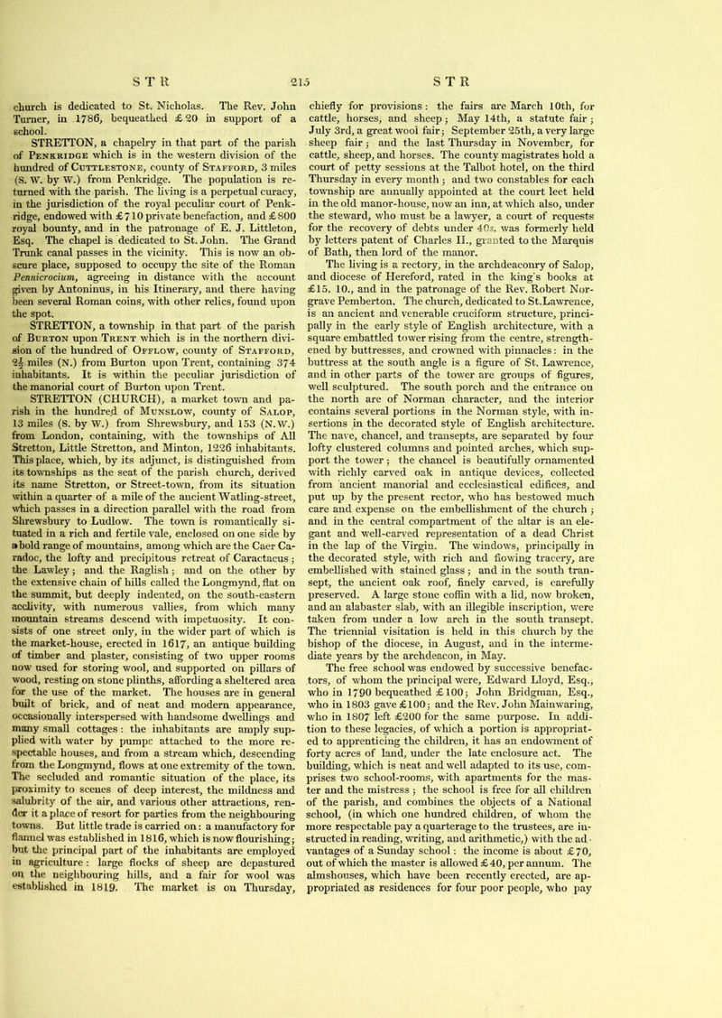church is dedicated to St. Nicholas. The Rev. John Turner, in 1786, bequeathed £ 20 in support of a school. STRETTON, a chapelry in that part of the parish of Penkridge which is in the western division of the hundred of Ctjttlestone, county of Stafford, 3 miles (S. W. by W.) from Penkridge. The population is re- turned with the parish. The living is a perpetual curacy, in the jurisdiction of the royal peculiar court of Penk- ridge, endowed with £ 710 private benefaction, and £ 800 royal bounty, and in the patronage of E. J. Littleton, Esq. The chapel is dedicated to St.John. The Grand Trunk canal passes in the vicinity. This is now an ob- scure place, supposed to occupy the site of the Roman Pennicrocium, agreeing in distance with the account given by Antoninus, in his Itinerary, and there having been several Roman coins, with other relics, found upon the spot. STRETTON, a township in that part of the parish of Burton upon Trent which is in the northern divi- sion of the hundred of Offlow, county of Stafford, 2-§ miles (N.) from Burton upon Trent, containing 374 inhabitants. It is within the peculiar jurisdiction of the manorial court of Burton upon Trent. STRETTON (CHURCH), a market town and pa- rish in the hundred of Munslow, county of Salop, 13 miles (S. by W.) from Shrewsbury, and 153 (N.W.) from London, containing, with the townships of All Stretton, Little Stretton, and Minton, 1226 inhabitants. This place, which, by its adjunct, is distinguished from its townships as the seat of the parish church, derived its name Stretton, or Street-town, from its situation within a quarter of a mile of the ancient Watling-street, which passes in a direction parallel with the road from Shrewsbury to Ludlow. The town is romantically si- tuated in a rich and fertile vale, enclosed on one side by a bold range of mountains, among which are the Caer Ca- radoc, the lofty and precipitous retreat of Caractacus ; the Lawley; and the Raglish; and on the other by the extensive chain of hills called the Longmynd, flat on the summit, but deeply indented, on the south-eastern acclivity, with numerous vallies, from which many mountain streams descend with impetuosity. It con- sists of one street only, in the wider part of which is the market-house, erected in 1617, an antique building of timber and plaster, consisting of two upper rooms now used for storing wool, and supported on pillars of wood, resting on stone plinths, affording a sheltered area for the use of the market. The houses are in general built of brick, and of neat and modern appearance, occasionally interspersed with handsome dwellings and many small cottages : the inhabitants are amply sup- plied with water by pumps attached to the more re- spectable houses, and from a stream which, descending from the Longmynd, flows at one extremity of the town. The secluded and romantic situation of the place, its proximity to scenes of deep interest, the mildness and salubrity of the air, and various other attractions, ren- der it a place of resort for parties from the neighbouring towns. But little trade is carried on: a manufactory for flannel was established in 1816, which is now flourishing; but the principal part of the inhabitants are employed in agriculture : large flocks of sheep are depastured on the neighbouring hills, and a fair for wool was established in 1819. The market is on Thursday, chiefly for provisions : the fairs are March 10th, for cattle, horses, and sheep ; May 14th, a statute fair ■ July 3rd, a great wool fair; September 25th, a very large sheep fair ; and the last Thursday in November, for cattle, sheep, and horses. The county magistrates hold a court of petty sessions at the Talbot hotel, on the third Thursday in every month; and two constables for each township are annually appointed at the court leet held in the old manor-house, now an inn, at which also, under the steward, who must be a lawyer, a court of requests for the recovery of debts under 40s. was formerly held by letters patent of Charles II., granted to the Marquis of Bath, then lord of the manor. The living is a rectory, in the archdeaconry of Salop, and diocese of Hereford, rated in the king’s books at £15. 10., and in the patronage of the Rev. Robert Nor- grave Pemberton. The church, dedicated to St.Lawrence, is an ancient and venerable cruciform structure, princi- pally in the early style of English architecture, with a square embattled tower rising from the centre, strength- ened by buttresses, and. crowned with pinnacles: in the buttress at the south angle is a figure of St. Lawrence, and in other parts of the tower are groups of figures, well sculptured. The south porch and the entrance on the north are of Norman character, and the interior contains several portions in the Norman style, with in- sertions in the decorated style of English architecture. The nave, chancel, and transepts, are separated by four lofty clustered columns and pointed arches, which sup- port the tower; the chancel is beautifully ornamented with richly carved oak in antique devices, collected from ancient manorial and ecclesiastical edifices, and put up by the present rector, who has bestowed much care and expense on the embellishment of the church ; and in the central compartment of the altar is an ele- gant and well-carved representation of a dead Christ in the lap of the Virgin. The windows, principally in the decorated style, with rich and flowing tracery, are embellished with stained glass ; and in the south tran- sept, the ancient oak roof, finely carved, is carefully preserved. A large stone coffin with a lid, now broken, and an alabaster slab, with an illegible inscription, were taken from under a low arch in the south transept. The triennial visitation is held in this church by the bishop of the diocese, in August, and in the interme- diate years by the archdeacon, in May. The free school was endowed by successive benefac- tors, of whom the principal were, Edward Lloyd, Esq., who in 1790 bequeathed £ 100; John Bridgman, Esq., who in 1803 gave £100; and the Rev. John Mainwaring, who in 1807 left £200 for the same purpose. In addi- tion to these legacies, of which a portion is appropriat- ed to apprenticing the children, it has an endowment of forty acres of land, under the late enclosure act. The building, which is neat and well adapted to its use, com- prises two school-rooms, with apartments for the mas- ter and the mistress ; the school is free for all children of the parish, and combines the objects of a National school, (in which one hundred children, of whom the more respectable pay a quarterage to the trustees, are in- structed in reading, writing, and arithmetic,) with the ad • vantages of a Sunday school: the income is about £ 70, out of which the master is allowed £40, per annum. The almshouses, which have been recently erected, are ap- propriated as residences for four poor people, who pay