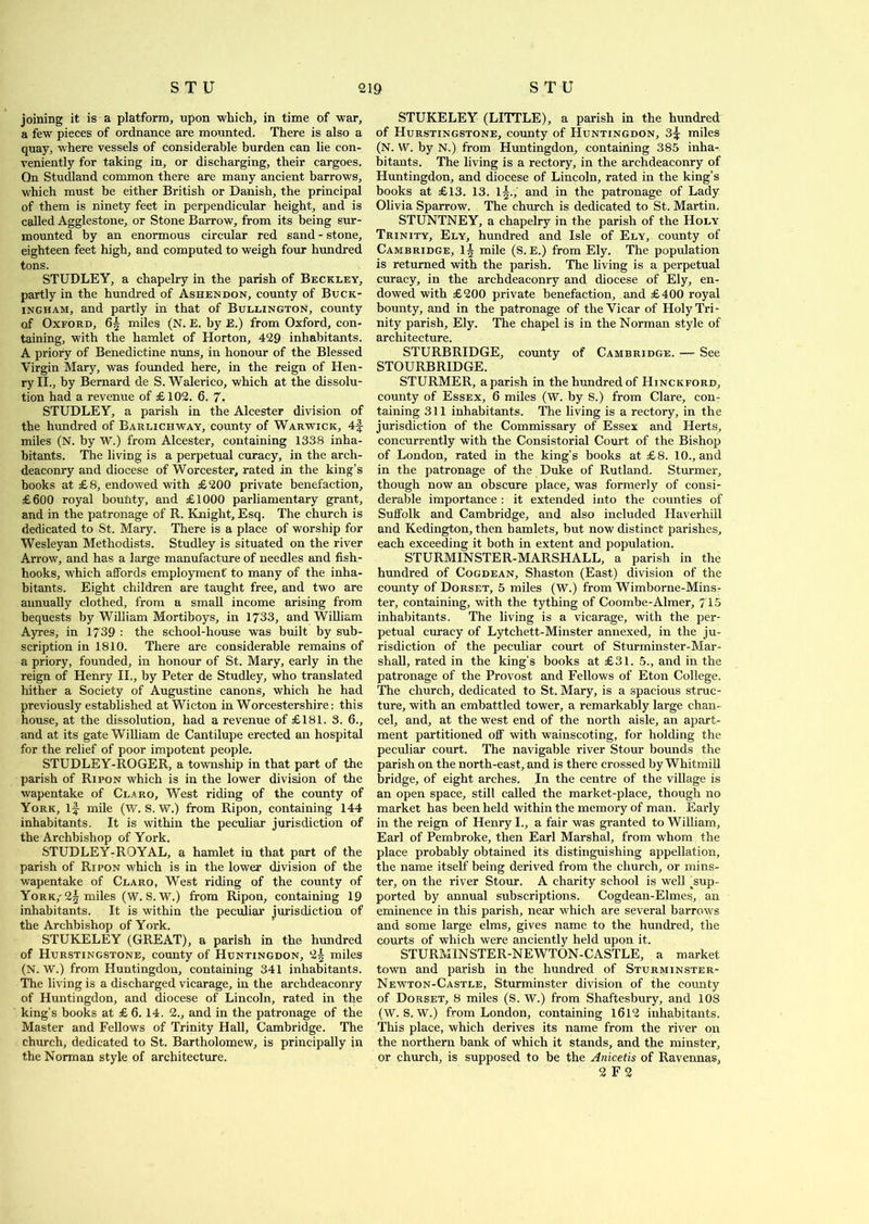 joining it is a platform, upon which, in time of war, a few pieces of ordnance are mounted. There is also a quay, where vessels of considerable burden can lie con- veniently for taking in, or discharging, their cargoes. Qn Studland common there are many ancient barrows, which must be either British or Danish, the principal of them is ninety feet in perpendicular height, and is called Agglestone, or Stone Barrow, from its being sur- mounted by an enormous circular red sand - stone, eighteen feet high, and computed to weigh four hundred tons. STUDLEY, a chapelry in the parish of Beckley, partly in the hundred of Ashendon, county of Buck- ingham, and partly in that of Bullington, county of Oxford, 6± miles (N. E. by E.) from Oxford, con- taining, with the hamlet of Horton, 429 inhabitants. A priory of Benedictine nuns, in honour of the Blessed Virgin Mary, was founded here, in the reign of Hen- ry II., by Bernard de S. Walerico, which at the dissolu- tion had a revenue of £102. 6. 7. STUDLEY, a parish in the Alcester division of the hundred of Barlichway, county of Warwick, 4f miles (N. by W.) from Alcester, containing 1338 inha- bitants. The living is a perpetual curacy, in the arch- deaconry and diocese of Worcester, rated in the king’s books at £ 8, endowed with £200 private benefaction, £600 royal bounty, and £1000 parliamentary grant, and in the patronage of R. Knight, Esq. The church is dedicated to St. Mary. There is a place of worship for Wesleyan Methodists. Studley is situated on the river Arrow, and has a large manufacture of needles and fish- hooks, which affords employment' to many of the inha- bitants. Eight children are taught free, and two are annually clothed, from a small income arising from bequests by William Mortiboys, in 1733, and William Ayres, in 1739 : the school-house was built by sub- scription in 1810. There are considerable remains of a priory, founded, in honour of St. Mary, early in the reign of Henry II., by Peter de Studley, who translated hither a Society of Augustine canons, which he had previously established at Wicton in Worcestershire: this house, at the dissolution, had a revenue of £181. 3. 6., and at its gate William de Cantilupe erected an hospital for the relief of poor impotent people. STUDLEY-ROGER, a township in that part of the parish of Ripon which is in the lower division of the wapentake of Claro, West riding of the county of York, if mile (W. S. W.) from Ripon, containing 144 inhabitants. It is within the peculiar jurisdiction of the Archbishop of York. STUDLEY-ROYAL, a hamlet in that part of the parish of Ripon which is in the lower division of the wapentake of Claro, West riding of the county of York,-2| miles (W. S. W.) from Ripon, containing 19 inhabitants. It is within the peculiar jurisdiction of the Archbishop of York. STUKELEY (GREAT), a parish in the hundred of Hurstingstone, county of Huntingdon, 2| miles (N. W.) from Huntingdon, containing 341 inhabitants. The living is a discharged vicarage, in the archdeaconry of Huntingdon, and diocese of Lincoln, rated in the king’s books at £ 6. 14. 2., and in the patronage of the Master and Fellows of Trinity Hall, Cambridge. The church, dedicated to St. Bartholomew, is principally in the Norman style of architecture. STUKELEY (LITTLE), a parish in the hundred of Hurstingstone, county of Huntingdon, 3f miles (N. W. by N.) from Huntingdon, containing 385 inha- bitants. The living is a rectory, in the archdeaconry of Huntingdon, and diocese of Lincoln, rated in the king’s books at £13. 13. l^.,' and in the patronage of Lady Olivia Sparrow. The church is dedicated to St. Martin. STUNTNEY, a chapelry in the parish of the Holy Trinity, Ely, hundred and Isle of Ely, county of Cambridge, 1§ mile (S. E.) from Ely. The population is returned with the parish. The living is a perpetual curacy, in the archdeaconry and diocese of Ely, en- dowed with £200 private benefaction, and £400 royal bounty, and in the patronage of the Vicar of Holy Tri- nity parish, Ely. The chapel is in the Norman style of architecture. STURBRIDGE, county of Cambridge. — See STOURBRIDGE. STURMER, a parish in the hundred of Hinckford, county of Essex, 6 miles (W. by S.) from Clare, con- taining 311 inhabitants. The living is a rectory, in the jurisdiction of the Commissary of Essex and Herts, concurrently with the Consistorial Court of the Bishop of London, rated in the king’s books at £8. 10., and in the patronage of the Duke of Rutland. Sturmer, though now an obscure place, was formerly of consi- derable importance : it extended into the counties of Suffolk and Cambridge, and also included Haverhill and Kedington, then hamlets, but now distinct parishes, each exceeding it both in extent and population. STURMINSTER-MARSHALL, a parish in the hundred of Cogdean, Shaston (East) division of the county of Dorset, 5 miles (W.) from Wimborne-Mins- ter, containing, with the tything of Coombe-Almer, 715 inhabitants. The living is a vicarage, with the per- petual curacy of Lytcliett-Minster annexed, in the ju- risdiction of the peculiar court of Sturininster-Mar- shall, rated in the king’s books at £31. 5., and in the patronage of the Provost and Fellows of Eton College. The church, dedicated to St. Mary, is a spacious struc- ture, with an embattled tower, a remarkably large chan- cel, and, at the west end of the north aisle, an apart- ment partitioned off with wainscoting, for holding the peculiar court. The navigable river Stour bounds the parish on the north-east, and is there crossed by Whitmill bridge, of eight arches. In the centre of the village is an open space, still called the market-place, though no market has been held within the memory of man. Early in the reign of Henry I., a fair was granted to William, Earl of Pembroke, then Earl Marshal, from whom the place probably obtained its distinguishing appellation, the name itself being derived from the church, or mins- ter, on the river Stour. A charity school is well ,sup- ported by annual subscriptions. Cogdean-Elmes, an eminence in this parish, near which are several barrows and some large elms, gives name to the hundred, the courts of which were anciently held upon it. STURMIN8TER-NEWTON-CASTLE, a market town and parish in the hundred of Sturminster- Newton-Castle, Sturminster division of the county of Dorset, 8 miles (S. W.) from Shaftesbury, and 108 (W. S, W.) from London, containing 1612 inhabitants. This place, which derives its name from the river on the northern bank of which it stands, and the minster, or church, is supposed to be the Anicetis of Ravennas, 2 F 2