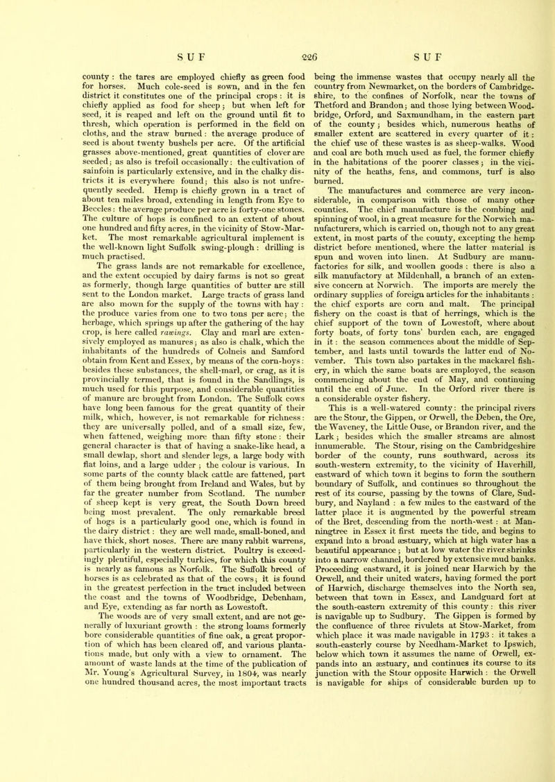 county : the tares are employed chiefly as green food for horses. Much cole-seed is sown, and in the fen district it constitutes one of the principal crops : it is chiefly applied as food for sheep; but when left for seed, it is reaped and left on the ground until fit to thresh, which operation is performed in the field on cloths, and the straw burned : the average produce of seed is about twenty bushels per acre. Of the artificial grasses above-mentioned, great quantities of clover are seeded; as also is trefoil occasionally: the cultivation of sainfoin is particularly extensive, and in the chalky dis- tricts it is everywhere found; this also is not unfre- quently seeded. Hemp is chiefly grown in a tract of about ten miles broad, extending in length from Eye to Beccles: the average produce per acre is forty-one stones. The culture of hops is confined to an extent of about one hundred and fifty acres, in the vicinity of Stow-Mar- ket. The most remarkable agricultural implement is the well-known light Suffolk swing-plough : drilling is much practised. The grass lands are not remarkable for excellence, and the extent occupied by dairy farms is not so great as formerly, though large quantities of butter are still sent to the London market. Large tracts of grass land are also mown for the supply of the towns with hay : the produce varies from one to two tons per acre; the herbage, which springs up after the gathering of the hay crop, is here called rawings. Clay and marl are exten- sively employed as manures; as also is chalk, which the inhabitants of the hundreds of Colneis and Samford obtain from Kent and Essex, by means of the corn-hoys: besides these substances, the shell-marl, or crag, as it is provincially termed, that is found in the Sandlings, is much used for this purpose, and considerable quantities of manure are brought from London. The Suffolk cows have long been famous for the great quantity of their milk, which, however, is not remarkable for richness: they are universally polled, and of a small size, few, when fattened, weighing more than fifty stone : their general character is that of having a snake-like head, a small dewlap, short and slender legs, a large body with flat loins, and a large udder ; the colour is various. In some parts of the county black cattle are fattened, part of them being brought from Ireland and Wales, but by far the greater number from Scotland. The number of sheep kept is very great, the South Down breed being most prevalent. The only remarkable breed of hogs is a particularly good one, which is found in the dairy district: they are well made, small-boned, and have thick, short noses. There are many rabbit warrens, particularly in the western district. Poultry is exceed- ingly plentiful, especially turkies, for which this county is nearly as famous as Norfolk. The Suffolk breed of horses is as celebrated as that of the cows; it is found in the greatest perfection in the tract included between the coast and the towns of Woodbridge, Debenham, and Eye, extending as far north as Lowestoft. The woods are of very small extent, and are not ge- nerally of luxuriant growth : the strong loams formerly bore considerable quantities of fine oak, a great propor- tion of which has been cleared off, and various planta- tions made, but only with a view to ornament. The amount of waste lands at the time of the publication of Mr. Young’s Agricultural Survey, in 18oi, was nearly one hundred thousand acres, the most important tracts being the immense wastes that occupy nearly all the country from Newmarket, on the borders of Cambridge- shire, to the confines of Norfolk, near the towns of Thetford and Brandon; and those lying between Wood- bridge, Orford, and Saxmundham, in the eastern part of the county; besides which, numerous heaths of smaller extent are scattered in every quarter of it: the chief use of these wastes is as sheep-walks. Wood and coal are both much used as fuel, the former chiefly in the habitations of the poorer classes; in the vici- nity of the heaths, fens, and commons, turf is also burned. The manufactures and commerce are very incon- siderable, in comparison with those of many other counties. The chief manufacture is the combing and spinning of wool, in a great measure for the Norwich ma- nufacturers, which is carried on, though not to any great extent, in most parts of the county, excepting the hemp district before mentioned, where the latter material is spun and woven into linen. At Sudbury are manu- factories for silk, and woollen goods : there is also a silk manufactory at Mildenhall, a branch of an exten- sive concern at Norwich. The imports are merely the ordinary supplies of foreign articles for the inhabitants : the chief exports are com and malt. The principal fishery on the coast is that of herrings, which is the chief support of the town of Lowestoft, where about forty boats, of forty tons’ burden each, are engaged in it: the season commences about the middle of Sep- tember, and lasts until towards the latter end of No- vember. This town also partakes in the mackarel fish- ery, in which the same boats are employed, the season commencing about the end of May, and continuing until the end of June. In the Orford river there is a considerable oyster fishery. This is a well-watered county: the principal rivers are the Stour, the Gippen, or Orwell, the Deben, the Ore, theWaveney, the Little Ouse, or Brandon river, and the Lark; besides which the smaller streams are almost innumerable. The Stour, rising on the Cambridgeshire border of the county, runs southward, across its south-western extremity, to the vicinity of Haverhill, eastward of which town it begins to form the southern boundary of Suffolk, and continues so throughout the rest of its course, passing by the towns of Clare, Sud- bury, and Nayland : a few miles to the eastward of the latter place it is augmented by the powerful stream of the Bret, descending from the north-west : at Man- ningtree in Essex it first meets the tide, and begins to expand into a broad eestuary, which at high water has a beautiful appearance ; but at low water the river shrinks into a narrow channel, bordered by extensive mud banks. Proceeding eastward, it is joined near Harwich by the Orwell, and their united waters, having formed the port of Harwich, discharge themselves into the North sea, between that town in Essex, and Landguard fort at the south-eastern extremity of this county: this river is navigable up to Sudbury. The Gippen is formed by the confluence of three rivulets at Stow-Market, from which place it was made navigable in 1793 : it takes a south-easterly course by Needham-Market to Ipswich, below which town it assumes the name of Orwell, ex- pands into an aastuary, and continues its course to its junction with the Stour opposite Harwich : the Orwell is navigable for ships of considerable burden up to