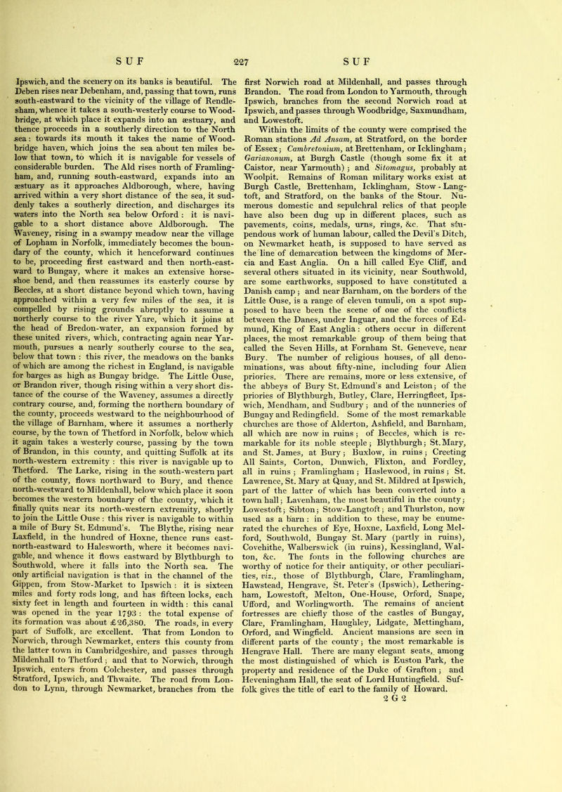 Ipswich, and the scenery on its banks is beautiful. The Deben rises near Debenham, and, passing that town, runs south-eastward to the vicinity of the village of Rendle- sham, whence it takes a south-westerly course to Wood- bridge, at which place it expands into an sestuary, and thence proceeds in a southerly direction to the North sea: towards its mouth it takes the name of Wood- bridge haven, which joins the sea about ten miles be- low that town, to which it is navigable for vessels of considerable burden. The Aid rises north of Framling- ham, and, running south-eastward, expands into an sestuary as it approaches Aldborough, where, having arrived within a very short distance of the sea, it sud- denly takes a southerly direction, and discharges its waters into the North sea below Orford : it is navi- gable to a short distance above Aldborough. The Waveney, rising in a swampy meadow near the village of Lopham in Norfolk, immediately becomes the boun- dary of the county, which it henceforward continues to be, proceeding first eastward and then north-east- ward to Bungay, where it makes an extensive horse- shoe bend, and then reassumes its easterly course by Beccles, at a short distance beyond which town, having approached within a very few miles of the sea, it is compelled by rising grounds abruptly to assume a northerly course to the river Yare, which it joins at the head of Bredon-water, an expansion formed by these united rivers, which, contracting again near Yar- mouth, pursues a nearly southerly course to the sea, below that town : this river, the meadows on the banks of which are among the richest in England, is navigable for barges as high as Bungay bridge. The Little Ouse, or Brandon river, though rising within a very short dis- tance of the course of the Waveney, assumes a directly contrary course, and, forming the northern boundary of the county, proceeds westward to the neighbourhood of the village of Barnham, where it assumes a northerly course, by the town of Thetford in Norfolk, below which it again takes a westerly course, passing by the town of Brandon, in this county, and quitting Suffolk at its north-western extremity : this river is navigable up to Thetford. The Larke, rising in the south-western part of the county, flows northward to Bury, and thence north-westward to Mildenhall, below which place it soon becomes the western boundary of the county, which it finally quits near its north-western extremity, shortly to join the Little Ouse : this river is navigable to within a mile of Bury St. Edmund’s. The Blythe, rising near Laxfield, in the hundred of Hoxne, thence runs east- north-eastward to Halesworth, where it becomes navi- gable, and whence it flows eastward by Blythburgh to Southwold, where it falls into the North sea. The only artificial navigation is that in the channel of the Gippen, from Stow-Market to Ipswich : it is sixteen miles and forty rods long, and has fifteen locks, each sixty feet in length and fourteen in width : this canal was opened in the year 1793 : the total expense of its formation was about £26,380. The roads, in every part of Suffolk, are excellent. That from London to Norwich, through Newmarket, enters this county from the latter town in Cambridgeshire, and passes through Mildenhall to Thetford; and that to Norwich, through Ipswich, enters from Colchester, and passes through Stratford, Ipswich, and Thwaite. The road from Lon- don to Lynn, through Newmarket, branches from the first Norwich road at Mildenhall, and passes through Brandon. The road from London to Yarmouth, through Ipswich, branches from the second Norwich road at Ipswich, and passes through Woodbridge, Saxmundham, and Lowestoft. Within the limits of the county were comprised the Roman stations Ad Ansam, at Stratford, on the border of Essex; Cambretonium, at Brettenham, or Icklingham; Garianonum, at Burgh Castle (though some fix it at Caistor, near Yarmouth) ; and Sitomagus, probably at Woolpit. Remains of Roman military works exist at Burgh Castle, Brettenham, Icklingham, Stow - Lang- toft, and Stratford, on the banks of the Stour. Nu- merous domestic and sepulchral relics of that people have also been dug up in different places, such as pavements, coins, medals, urns, rings, &c. That stu- pendous work of human labour, called the Devil’s Ditch, on Newmarket heath, is supposed to have served as the line of demarcation between the kingdoms of Mer- cia and East Anglia. On a hill called Eye Cliff, and several others situated in its vicinity, near Southwold, are some earthworks, supposed to have constituted a Danish camp ; and near Barnham, on the borders of the Little Ouse, is a range of eleven tumuli, on a spot sup- posed to have been the scene of one of the conflicts between the Danes, under Inguar, and the forces of Ed- mund, King of East Anglia : others occur in different places, the most remarkable group of them being that called the Seven Hills, at Fornham St. Geneveve, near Bury. The number of religious houses, of all deno- minations, was about fifty-nine, including four Alien priories. There are remains, more or less extensive, of the abbeys of Bury St. Edmund’s and Leiston; of the priories of Blythburgh, Butley, Clare, Herringfleet, Ips- wich, Mendham, and Sudbury; and of the nunneries of Bungay and Redingfield. Some of the most remarkable churches are those of Alderton, Ashfield, and Barnham, all which are now in ruins; of Beccles, which is re- markable for its noble steeple ; Blythburgh; St. Mary, and St. James, at Bury; Buxlow, in rains; Creeting All Saints, Corton, Dunwich, Flixton, and Fordley, all in ruins ; Framlingham ; Haslewood, in ruins ; St. Lawrence, St. Mary at Quay, and St. Mildred at Ipswich, part of the latter of which has been converted into a town hall; Lavenham, the most beautiful in the county; Lowestoft; Sibton; Stow-Langtoft.; andThurlston, now used as a barn : in addition to these, may be enume- rated the churches of Eye, Hoxne, Laxfield, Long Mel- ford, Southwold, Bungay St. Mary (partly in rains), Covehithe, Walberswick (in ruins), Kessingland, Wal- ton, &c. The fonts in the following churches are worthy of notice for their antiquity, or other peculiari- ties, viz., those of Blythburgh, Clare, Framlingham, Hawstead, Hengrave, St. Peter’s (Ipswich), Lethering- ham, Lowestoft, Melton, One-House, Orford, Snape, Ufford, and Worlingworth. The remains of ancient fortresses are chiefly those of the castles of Bungay, Clare, Framlingham, Haughley, Lidgate, Mettingham, Orford, and Wingfield. Ancient mansions are seen in different parts of the county; the most remarkable is Hengrave Hall. There are many elegant seats, among the most distinguished of which is Euston Park, the property and residence of the Duke of Grafton; and Heveningham Hall, the seat of Lord Huntingfield. Suf- folk gives the title of earl to the family of Howard. 2 G 2