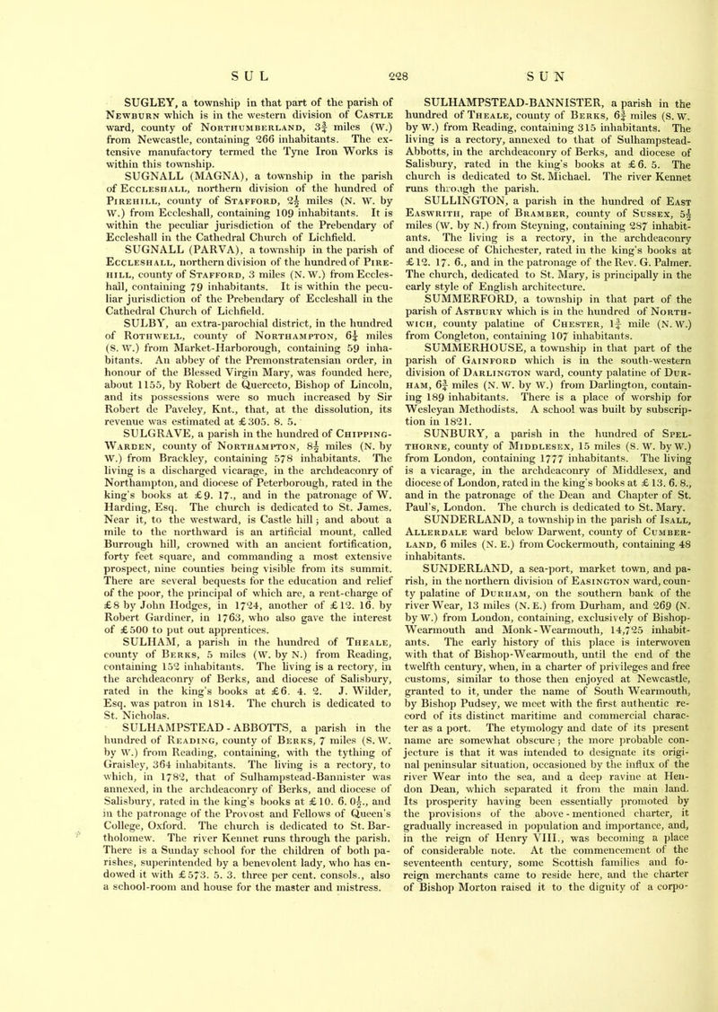 SUGLEY, a township in that part of the parish of Newburn which is in the western division of Castle ward, county of Northumberland, 3f miles (W.) from Newcastle, containing 266 inhabitants. The ex- tensive manufactory termed the Tyne Iron Works is within this township. SUGNALL (MAGNA), a township in the parish of Eccleshall, northern division of the hundred of Pirehill, county of Stafford, 2^ miles (N. W. by W.) from Eccleshall, containing 109 inhabitants. It is within the peculiar jurisdiction of the Prebendary of Eccleshall in the Cathedral Church of Lichfield. SUGNALL (PARVA), a township in the parish of Eccleshall, northern division of the hundred of Pire- hill, county of Stafford, 3 miles (N. W.) from Eccles- hall, containing 79 inhabitants. It is within the pecu- liar jurisdiction of the Prebendary of Eccleshall in the Cathedral Church of Lichfield. SULBY, an extra-parochial district, in the hundred of Rothwell, county of Northampton, 6^: miles (S. W.) from Market-Harborough, containing 59 inha- bitants. An abbey of the Premonstratensian order, in honour of the Blessed Virgin Mary, was founded here, about 1155, by Robert de Querceto, Bishop of Lincoln, and its possessions were so much increased by Sir Robert de Paveley, Knt., that, at the dissolution, its revenue was estimated at £305. 8. 5. SULGRAVE, a parish in the hundred of Chipping- Warden, county of Northampton, 8^ miles (N. by W.) from Brackley, containing 578 inhabitants. The living is a discharged vicarage, in the archdeaconry of Northampton, and diocese of Peterborough, rated in the king’s books at £9. 17., and in the patronage of W. Harding, Esq. The church is dedicated to St. James. Near it, to the westward, is Castle hill; and about a mile to the northward is an artificial mount, called Burrough hill, crowned with an ancient fortification, forty feet square, and commanding a most extensive prospect, nine counties being visible from its summit. There are several bequests for the education and relief of the poor, the principal of which are, a rent-charge of £8 by John Hodges, in 1724, another of £12. 16. by Robert Gardiner, in 1763, who also gave the interest of £500 to put out apprentices. SULHAM, a parish in the hundred of Theale, county of Berks, 5 miles (W. by N.) from Reading, containing 152 inhabitants. The living is a rectory, in the archdeaconry of Berks, and diocese of Salisbury, rated in the king’s books at £6. 4. 2. J. Wilder, Esq. was patron in 1814. The church is dedicated to St. Nicholas. SULHAMPSTEAD - ABBOTTS, a parish in the hundred of Reading, county of Berks, 7 miles (S. W. by W.) from Reading, containing, with the tything of Graisley, 364 inhabitants. The living is a rectory, to which, in 1782, that of Sulhampstead-Bannister was annexed, in the archdeaconry of Berks, and diocese of Salisbury, rated in the king’s books at £10. 6. 0^., and in the patronage of the Provost and Fellows of Queen’s College, Oxford. The church is dedicated to St. Bar- tholomew. The river Kennet runs through the parish. There is a Sunday school for the children of both pa- rishes, superintended by a benevolent lady, who has en- dowed it with £573. 5. 3. three per cent, consols., also a school-room and house for the master and mistress. SULHAMPSTEAD-BANNISTER, a parish in the hundred of Theale, county of Berks, 6f miles (S. w. by W.) from Reading, containing 315 inhabitants. The living is a rectory, annexed to that of Sulhampstead- Abbotts, in the archdeaconry of Berks, and diocese of Salisbury, rated in the king’s books at £6. 5. The church is dedicated to St. Michael. The river Kennet runs through the parish. SULLINGTON, a parish in the hundred of East Easwrith, rape of Bramber, county of Sussex, 5| miles (W. by N.) from Steyning, containing 2S7 inhabit- ants. The living is a rectory, in the archdeaconry and diocese of Chichester, rated in the king’s books at £12. 17. 6., and in the patronage of the Rev. G. Palmer. The church, dedicated to St. Mary, is principally in the early style of English architecture. SUMMERFORD, a township in that part of the parish of Astbury which is in the hundred of North- wich, county palatine of Chester, if mile (N. W.) from Congleton, containing 107 inhabitants. SUMMERHOUSE, a township in that part of the parish of Gainford which is in the south-western division of Darlington ward, county palatine of Dur- ham, 6f miles (N. W. by W.) from Darlington, contain- ing 189 inhabitants. There is a place of worship for Wesleyan Methodists. A school was built by subscrip- tion in 1821. SUNBURY, a parish in the hundred of Spel- thorne, county of Middlesex, 15 miles (S. W. byW.) from London, containing 1777 inhabitants. The living is a vicarage, in the archdeaconry of Middlesex, and diocese of London, rated in the king’s books at £ 13. 6. 8., and in the patronage of the Dean and Chapter of St. Paul’s, London. The church is dedicated to St. Mary. SUNDERLAND, a township in the parish of Isall, Allerdale ward below Darwent, county of Cumber- land, 6 miles (N. E.) from Cockermouth, containing 48 inhabitants. SUNDERLAND, a sea-port, market town, and pa- rish, in the northern division of Easington ward, coun- ty palatine of Durham, on the southern bank of the river Wear, 13 miles (N. E.) from Durham, and 269 (N. by W.) from London, containing, exclusively of Bishop- ryearmouth and Monk-Wearmouth, 14,725 inhabit- ants. The early history of this place is interwoven with that of Bishop-Wearmouth, until the end of the twelfth century, when, in a charter of privileges and free customs, similar to those then enjoyed at Newcastle, granted to it, under the name of South Wearmouth, by Bishop Pudsey, we meet with the first authentic re- cord of its distinct maritime and commercial charac- ter as a port. The etymology and date of its present name are somewhat obscure; the more probable con- jecture is that it was intended to designate its origi- nal peninsular situation, occasioned by the influx of the river Wear into the sea, and a deep ravine at Hen- don Dean, which separated it from the main land. Its prosperity having been essentially promoted by the provisions of the above - mentioned charter, it gradually increased in population and importance, and, in the reign of Henry VIII., was becoming a place of considerable note. At the commencement of the seventeenth century, some Scottish families and fo- reign merchants came to reside here, and the charter of Bishop Morton raised it to the dignity of a corpo-