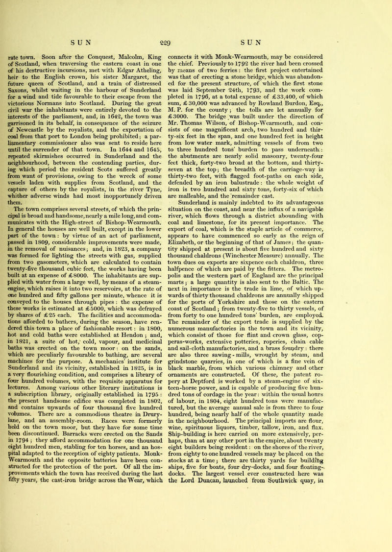 rate town. Soon after the Conquest, Malcolm, King of Scotland, when traversing the eastern coast in one of his destructive incursions, met with Edgar Atheling, heir to the English crown, his sister Margaret, the future queen of Scotland, and a train of distressed Saxons, whilst waiting in the harbour of Sunderland for a wind and tide favourable to their escape from the victorious Normans into Scotland. During the great civil war the inhabitants were entirely devoted to the interests of the parliament, and, in 1642, the town was garrisoned in its behalf, in consequence of the seizure of Newcastle by the royalists, and the exportation of coal from that port to London being prohibited; a par- liamentary commissioner also was sent to reside here until the surrender of that town. In 1644 and 1645, repeated skirmishes occurred in Sunderland and the neighbourhood, between the contending parties, dur- ing which period the resident Scots suffered greatly from want of provisions, owing to the wreck of some vessels laden with supplies from Scotland, and the capture of others by the royalists, in the river Tyne, whither adverse winds had most inopportunely driven them. The town comprises several streets, of which the prin- cipal is broad and handsome, nearly a mile long, and com- municates with the High-street of Bishop-Wearmouth. In general the houses are well built, except in the lower part of the town: by virtue of an act of parliament, passed in 1809, considerable improvements were made, in the removal of nuisances; and, in 1823, a company was formed for lighting the streets with gas, supplied from two gasometers, which are calculated to contain twenty-five thousand cubic feet, the works having been built at an expense of £8000. The inhabitants are sup- plied with water from a large well, by means of a steam- engine, which raises it into two reservoirs, at the rate of one hundred and fifty gallons per minute, whence it is conveyed to the houses through pipes : the expense of these works is estimated at £ 5000, which was defrayed by shares of £25 each. The facilities and accommoda- tions afforded to bathers, during the season, have ren- dered this town a place of fashionable resort : in 1800, hot and cold baths were established at Hendon ; and, in 1821, a suite of hot, cold, vapour, and medicinal baths was erected on the town moor: on the sands, which are peculiarly favourable to bathing, are several machines for the purpose. A mechanics’ institute for Sunderland and its vicinity, established in 1825, is in a very flourishing condition, and comprises a library of four hundred volumes, with the requisite apparatus for lectures. Among various other literary institutions is a subscription library, originally established in 1795 : the present handsome edifice was completed in 1802, and contains upwards of four thousand five hundred volumes. There are a commodious theatre in Drury- lane, and an assembly-room. Races were formerly held on the town moor, but they have for some time been discontinued. Barracks were erected on the Sands in 1794 ; they afford accommodation for one thousand eight hundred men, stabling for ten horses, and an hos- pital adapted to the reception of eighty patients. Monk- Wearmouth and the opposite batteries have been con- structed for the protection of the port. Of all the im- provements which the town has received during the last fifty years, the cast-iron bridge across the Wear, which connects it with Monk-Wearmouth, may be considered the chief. Previously to 1792 the river had been crossed by means of two ferries : the first project entertained was that of erecting a stone bridge, which was abandon- ed for the present structure, of which the first stone was laid September 24th, 1793, and the work com- pleted in 1796, at a total expense of £33,400, of which sum, £ 30,000 was advanced by Rowland Burdon, Esq,, M. P. for the county ; the tolls are let annually for £3000. The bridge awas built under the direction of Mr. Thomas Wilson, of Bishop-Wearmouth, and con- sists of one magnificent arch, two hundred and thir- ty-six feet in the span, and one hundred feet in height from low water mark, admitting vessels of from two to three hundred tons’ burden to pass underneath,: the abutments are nearly solid masonry, twenty-four feet thick, forty-two broad at the bottom, and thirty- seven at the top 5 the breadth of the carriage-way is thirty-two feet, with flagged foot-paths on each side, defended by an iron balustrade : the whole weight of iron is two hundred and sixty tons, forty-six of which are malleable, and the remainder cast. Sunderland is mainly indebted to its advantageous situation on the coast, and near the influx of a navigable river, which flows through a district abounding with coal and limestone, for its present importance. The export of coal, which is the staple article of commerce, appears to have commenced so early as the reign of Elizabeth, or the beginning of that of James; the quan- tity shipped at present is about five hundred and sixty thousand chaldrons (Winchester Measure) annually. The town dues on exports are sixpence each chaldron, three halfpence of which are paid by the fitters. The metro- polis and the western part of England are the principal marts; a large quantity is also sent to the Baltic. The next in importance is the trade in lime, of which up- wards of thirty thousand chaldrons are annually shipped for the ports of Yorkshire and those on the eastern coast of Scotland; from twenty-five to thirty vessels, of from forty to one hundred tons’ burden, are employed. The remainder of the export trade is supplied by the numerous manufactories in the town and its vicinity, which consist of those for flint and crown glass, cop- peras-works, extensive potteries, roperies, chain cable and sail-cloth manufactories, and a brass foupdry : there are also three sawing - mills, wrought by steam, and grindstone quarries, in one of which is a fine vein of black marble, from which various chimney and other ornaments are constructed. Of these, the patent ro- pery at Deptford is worked by a steam-engine of six- teen-horse power, and is capable of producing five hun- dred tons of cordage in the year: within the usual hours of labour, in 1804, eight hundred tons were manufac- tured, but the average annual sale is from three to four hundred, being nearly half of the whole quantity made in the neighbourhood. The principal imports are flour, wine, spirituous liquors, timber, tallow, iron, and flax. Ship-building is here carried on more extensively, per- haps, than at any other port in the empire, about twenty eight builders being resident: on the shores of the river, from eighty to one hundred vessels may be placed on the stocks at a time; there are thirty yards for buildihg ships, five for boats, four dry-docks, and four floating- docks. The largest vessel ever constructed here was the Lord Duncan, launched from Southwick quay, in