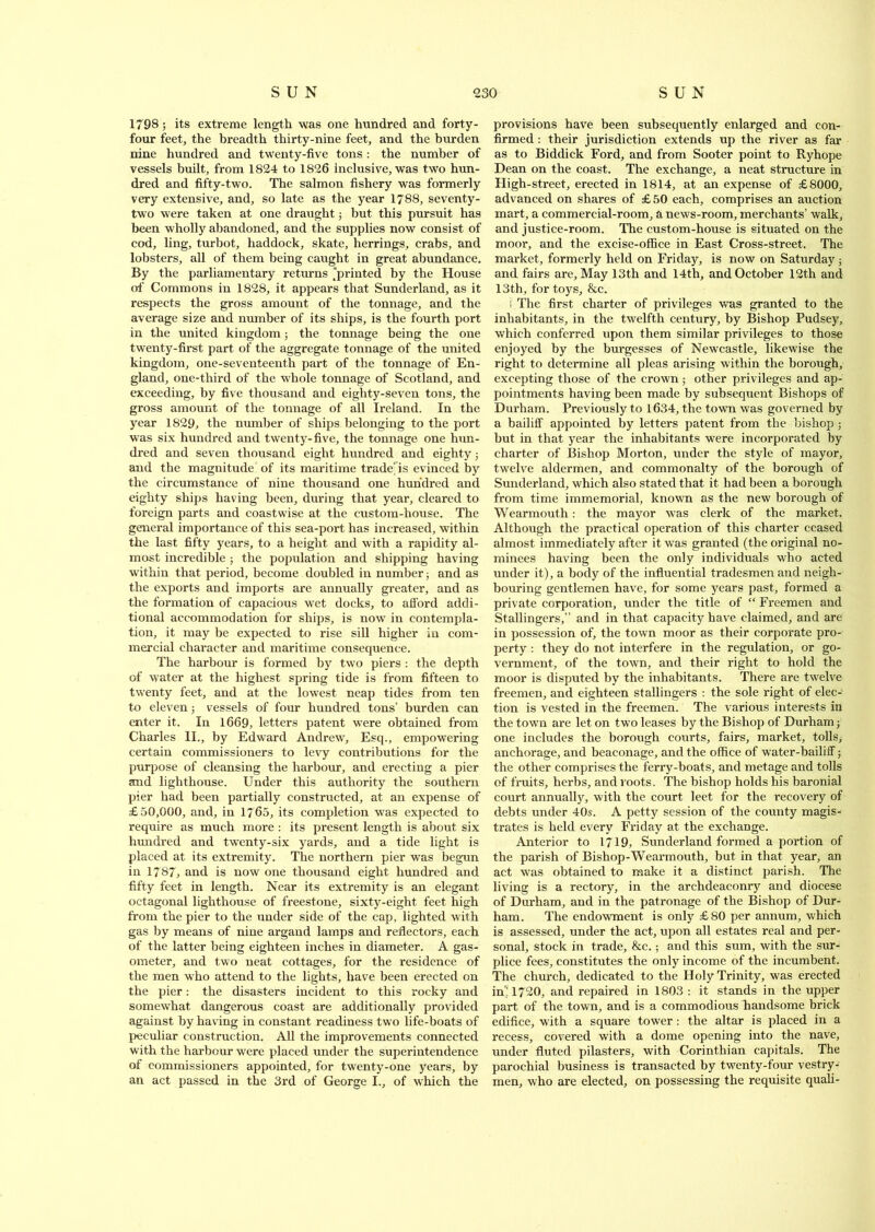 1798; its extreme length was one hundred and forty- four feet, the breadth thirty-nine feet, and the burden nine hundred and twenty-five tons : the number of vessels built, from 1824 to 1826 inclusive, was two hun- dred and fifty-two. The salmon fishery was formerly very extensive, and, so late as the year 1788, seventy- two were taken at one draught; but this pursuit has been wholly abandoned, and the supplies now consist of cod, ling, turbot, haddock, skate, herrings, crabs, and lobsters, all of them being caught in great abundance. By the parliamentary returns 'printed by the House of Commons in 1828, it appears that Sunderland, as it respects the gross amount of the tonnage, and the average size and number of its ships, is the fourth port in the united kingdom; the tonnage being the one twenty-first part of the aggregate tonnage of the united kingdom, one-seventeenth part of the tonnage of En- gland, one-third of the whole tonnage of Scotland, and exceeding, by five thousand and eighty-seven tons, the gross amount of the tonnage of all Ireland. In the year 1829, the number of ships belonging to the port was six hundred and twenty-five, the tonnage one hun- dred and seven thousand eight hundred and eighty; and the magnitude' of its maritime traders evinced by the circumstance of nine thousand one hundred and eighty ships having been, during that year, cleared to foreign parts and coastwise at the custom-house. The general importance of this sea-port has increased, within the last fifty years, to a height and with a rapidity al- most incredible ; the population and shipping having within that period, become doubled in number; and as the exports and imports are annually greater, and as the formation of capacious wet docks, to afford addi- tional accommodation for ships, is now in contempla- tion, it may be expected to rise sill higher in com- mercial character and maritime consequence. The harbour is formed by two piers : the depth of water at the highest spring tide is from fifteen to twenty feet, and at the lowest neap tides from ten to eleven; vessels of four hundred tons’ burden can enter it. In 1669, letters patent were obtained from Charles II., by Edward Andrew, Esq., empowering certain commissioners to levy contributions for the purpose of cleansing the harbour, and erecting a pier and lighthouse. Under this authority the southern pier had been partially constructed, at an expense of £50,000, and, in 1765, its completion was expected to require as much more : its present length is about six hundred and twenty-six yards, and a tide light is placed at its extremity. The northern pier was begun in 1787, and is now one thousand eight hundred and fifty feet in length. Near its extremity is an elegant octagonal lighthouse of freestone, sixty-eight feet high from the pier to the under side of the cap, lighted with gas by means of nine argand lamps and reflectors, each of the latter being eighteen inches in diameter. A gas- ometer, and two neat cottages, for the residence of the men who attend to the lights, have been erected on the pier: the disasters incident to this rocky and somewhat dangerous coast are additionally provided against by having in constant readiness two life-boats of peculiar construction. All the improvements connected with the harbour were placed under the superintendence of commissioners appointed, for twenty-one years, by an act passed in the 3rd of George I., of which the provisions have been subsequently enlarged and con- firmed : their jurisdiction extends up the river as far as to Biddick Ford, and from Sooter point to Ryhope Dean on the coast. The exchange, a neat structure in High-street, erected in 1814, at an expense of £8000, advanced on shares of £ 50 each, comprises an auction mart, a commercial-room, a news-room, merchants’ walk, and justice-room. The custom-house is situated on the moor, and the excise-office in East Cross-street. The market, formerly held on Friday, is now on Saturday ; and fairs are, May 13th and 14th, and October 12th and 13th, for toys, &c. ! The first charter of privileges was granted to the inhabitants, in the twelfth century, by Bishop Pudsey, which conferred upon them similar privileges to those enjoyed by the burgesses of Newcastle, likewise the right to determine all pleas arising within the borough, excepting those of the crown; other privileges and ap- pointments having been made by subsequent Bishops of Durham. Previously to 1634, the town was governed by a bailiff appointed by letters patent from the bishop; but in that year the inhabitants were incorporated by charter of Bishop Morton, under the style of mayor, twelve aldermen, and commonalty of the borough of Sunderland, which also stated that it had been a borough from time immemorial, known as the new borough of Wearmouth: the mayor was clerk of the market. Although the practical operation of this charter ceased almost immediately after it was granted (the original no- minees having been the only individuals who acted under it), a body of the influential tradesmen and neigh- bouring gentlemen have, for some years past, formed a private corporation, under the title of “ Freemen and Stallingers,” and in that capacity have claimed, and are in possession of, the town moor as their corporate pro- perty : they do not interfere in the regulation, or go- vernment, of the town, and their right to hold the moor is disputed by the inhabitants. There are twelve freemen, and eighteen stallingers : the sole right of elec- tion is vested in the freemen. The various interests in the town are let on two leases by the Bishop of Durham; one includes the borough courts, fairs, market, tolls, anchorage, and beaconage, and the office of water-bailiff; the other comprises the ferry-boats, and metage and tolls of fruits, herbs, and roots. The bishop holds his baronial court annually, with the court leet for the recovery of debts under 40s. A petty session of the county magis- trates is held every Friday at the exchange. Anterior to 1719, Sunderland formed a portion of the parish of Bishop-Wearmouth, but in that year, an act was obtained to make it a distinct parish. The living is a rectory, in the archdeaconry and diocese of Durham, and in the patronage of the Bishop of Dur- ham. The endowment is only £ 80 per annum, which is assessed, under the act, upon all estates real and per- sonal, stock in trade, &c.; and this sum, with the sur- plice fees, constitutes the only income of the incumbent. The church, dedicated to the Holy Trinity, was erected in'! 1720, and repaired in 1803 : it stands in the upper part of the town, and is a commodious handsome brick edifice, with a square tower : the altar is placed in a recess, covered with a dome opening into the nave, under fluted pilasters, with Corinthian capitals. The parochial business is transacted by twenty-four vestry- men, who are elected, on possessing the requisite quali-