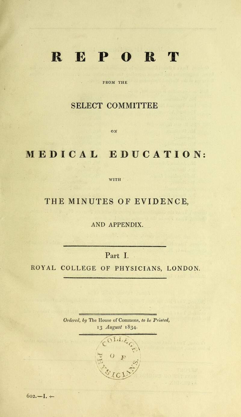 REPORT FROM THE SELECT COMMITTEE MEDICAL EDUCATION: WITH THE MINUTES OF EVIDENCE, AND APPENDIX. Part I. ROYAL COLLEGE OF PHYSICIANS, LONDON. Ordered, by The House of Commons, to be Printed, 13 August 1834. 602.—I.