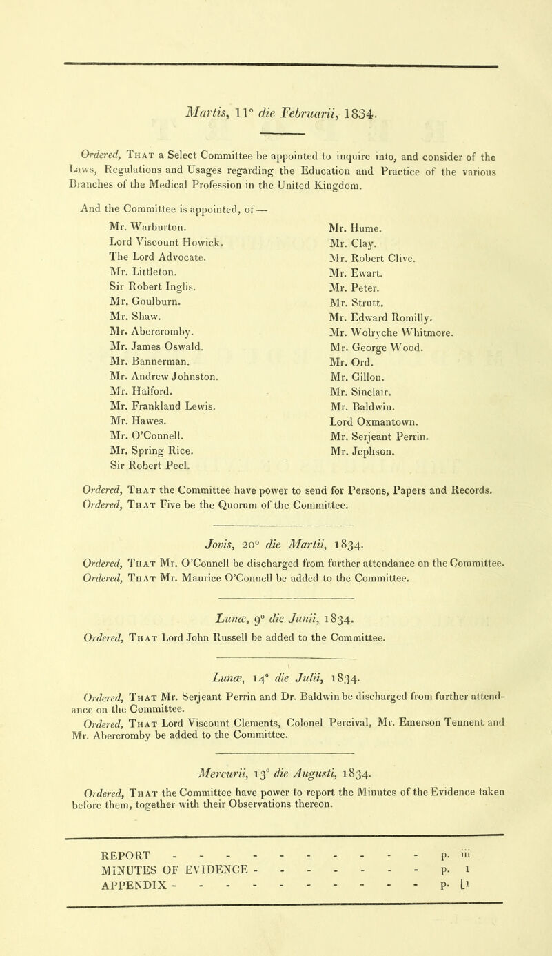 Martis, 11° die Februarii, 1834. Ordered, That a Select Committee be appointed to inquire into, and consider of the Laws, Regulations and Usages regarding the Education and Practice of the various Branches of the Medical Profession in the United Kingdom. And the Committee is appointed, of — Mr. Warburton. Mr. Hume. Lord Viscount Howick. Mr. Clay. The Lord Advocate. Mr. Robert Clive. Mr. Littleton. Mr. Ewart. Sir Robert Inglis. Mr. Peter. Mr. Goulburn. Mr. Strutt. Mr. Shaw. Mr. Edward Romilly. Mr. Abercromby. Mr. Wolryche Whitmore. Mr. James Oswald. Mr. George Wood. Mr. Bannerman. Mr. Ord. Mr. Andrew Johnston. Mr. Gillon. Mr. Halford. Mr. Sinclair. Mr. Frankland Lewis. Mr. Baldwin. Mr. Hawes. Lord Oxmantown. Mr. O’Connell. Mr. Serjeant Perrin, Mr. Spring Rice, Mr. Jephson. Sir Robert Peel. Ordered, That the Committee have power to send for Persons, Papers and Records. Ordered, That Five be the Quorum of the Committee, Jovis, 20° die Martii, 1834. Ordered, That Mr. O’Connell be discharged from further attendance on the Committee. Ordered, That Mr. Maurice O’Connell be added to the Committee. Liince, 9° die Jimii, 1834. Ordered, That Lord John Russell be added to the Committee. Lunce, 14° die Julii, 1834. Ordered, That Mr. Serjeant Perrin and Dr. Baldwin be discharged from further attend- ance on the Committee. Ordered, That Lord Viscount Clements, Colonel Percivab Mr. Emerson Tennent and Mr. Abercromby be added to the Committee. Mercuril, 13° die Augusti, 1834. Ordered, That the Committee have power to report the Minutes of the Evidence taken before them, together with their Observations thereon. REPORT p. iii MINUTES OF EVIDENCE ------- p. 1 APPENDIX - P- [1