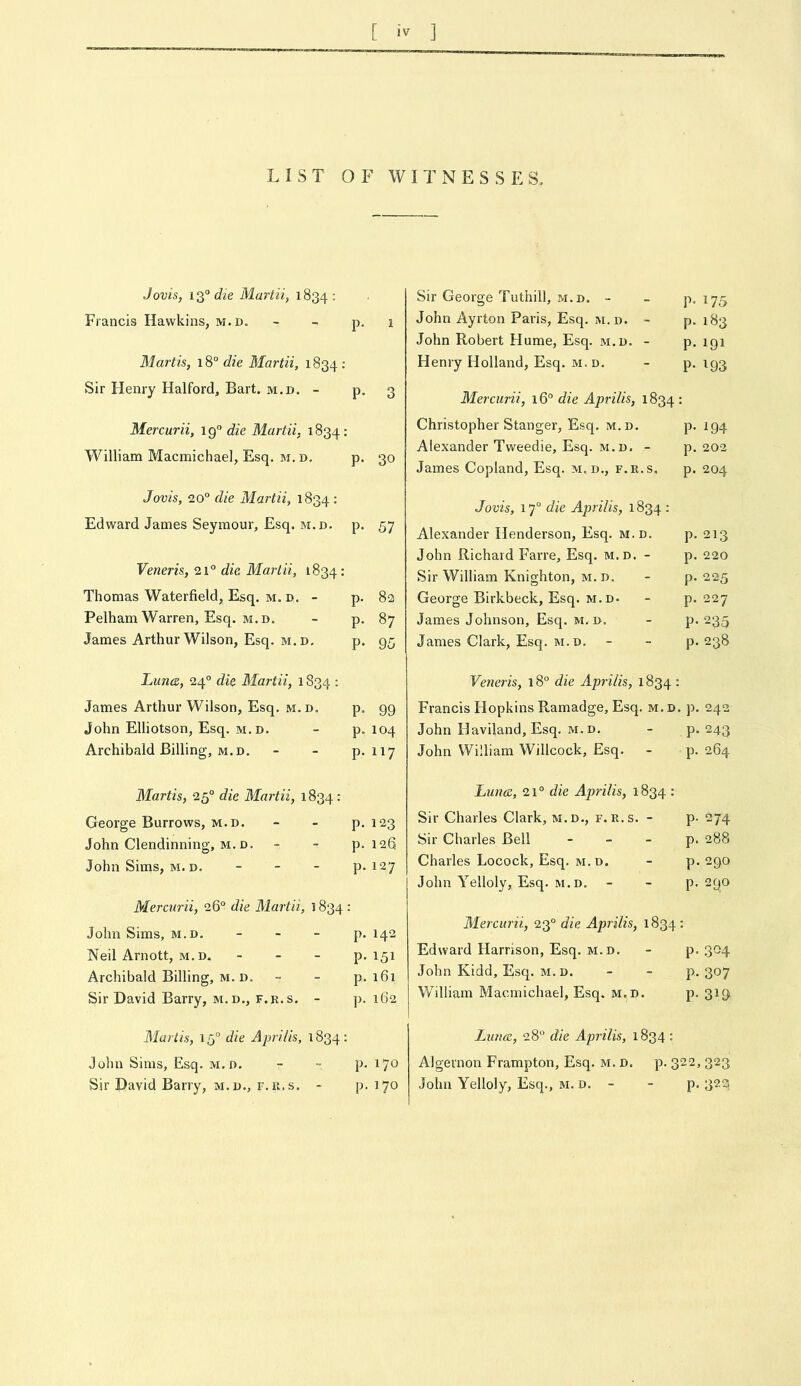 [ iv ] LIST OF WITNESSES, Jovis, l3®6?^e Martii, 1834: Francis Hawkins, m.d. - - P- 1 Martis, 18“ die Martii, 1834 : Sir Henry Halford, Bart. m.d. - p. 3 Mercurii, die Martii, 1834: William Macmichael, Esq. m. d. p. 30 Jovis, 20° die Martii, 1834 • Edward James Seymour, Esq. m.d. p. 57 Veneris, 21° die Martii, 1834 • Thomas Waterfield, Esq. M. D. - p. 82 Pelham Warren, Esq. M.D. - p. 87 James Arthur Wilson, Esq. m.d, p. 95 Lunce, 24° die Martii, 1S34 : James Arthur Wilson, Esq. m. d. p, 99 John Elliotson, Esq. m.d. - p. 104 Archibald Billing, M.D, - - P-117 Martis, 25° die Martii, 1834: George Burrows, m.d. - - p. 123 John Clendinning, M. D. - - p. 126 John Sims, M. D. _ _ _ p. 127 Mercurii, 26° die Martii, 1834 : John Sims, m.d. - - - p. 142 Neil Arnott, m.d. - - - p. 151 Archibald Billing, m. D. - - p. i6i Sir David Barry, m.d., f.r.s, - p. 162 Martis, 15° die Aprilis, 1834: John Sims, Esq. m.d. - - p. 170 Sir David Barry, m.d., r.ii.s. - p. 170 Sir George Tuthill, m.d. - - p. 175 John Ayrton Paris, Esq. m.d. - p. 183 John Robert Hume, Esq. m.d. - p. 191 Henry Holland, Esq. M. D, - P-193 Mercurii, 16° die Aprilis, 1834 : Christopher Stanger, Esq. m.d. p, 194 Alexander Tweedie, Esq. M. D. - p. 202 James Copland, Esq. m. d,, f.r.s. p. 204 Jovis, 17° die Aprilis, 1834 : Alexander Henderson, Esq, m.d. p, 213 John Richard Farre, Esq. m.d. - p. 220 Sir William Knighton, m.d. - p. 225 George Birkbeck, Esq. m.d- - p. 227 James Johnson, Esq. m.d. - p. 235 James Clark, Esq. M. D. - - p-238 Veneris, 18° die Aprilis, 1834 : Francis Hopkins Ramadge, Esq. m.d. p. 242 John Haviland, Esq. m.d. - p. 243 John William Willcock, Esq. - p. 264 Luncc, 21° die Aprilis, 1834 : Sir Charles Clark, m.d., f.r.s. - p- 274 Sir Charles Bell - - - p. 288 Charles Locock, Esq, m.d. - p. 290 John Yelloly, Esq. m.d, - - p. 290 Mercurii, 23° die Aprilis, 1834 : Edward Harrison, Esq. m.d. - p. 304 John Kidd, Esq. m. d. - - p. 307 William Macmichael, Esq. m.d. p, 319 Luna, 28° die Aprilis, 1834 : Algernon Frampton, Esq. m. d. p. 322, 323 John Yelloly, Esq., m. d. - - p. 32s