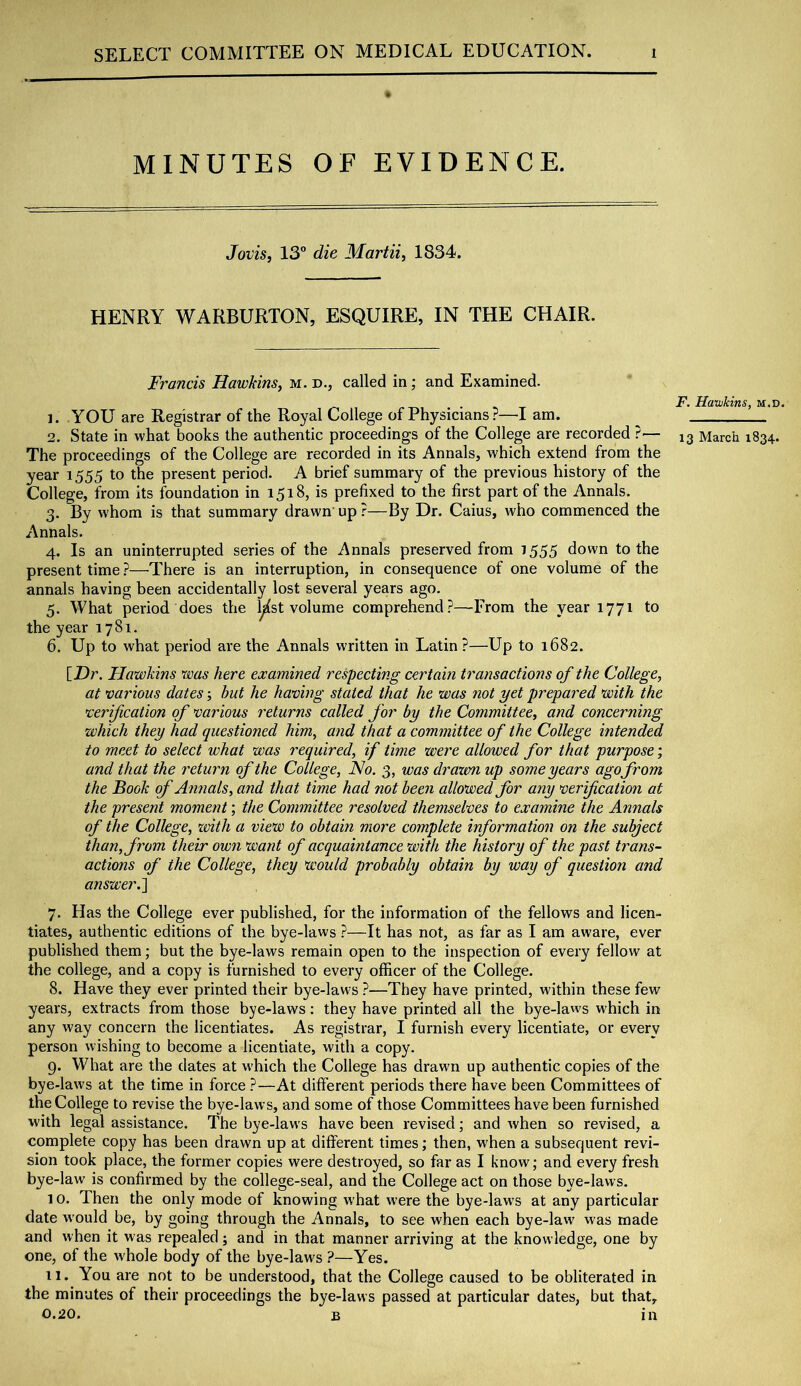 MINUTES OF EVIDENCE. Jovis, 13” die Martii, 1834. HENRY WARBURTON, ESQUIRE, IN THE CHAIR. Francis Harohns^ m. d., called in; and Examined. 1. YOU are Registrar of the Royal College of Physicians ?—I am. The proceedings of the College are recorded in its Annals, which extend from the year 1555 to the present period. A brief summary of the previous history of the College, from its foundation in 1518, is prefixed to the first part of the Annals. 3. By whom is that summary drawn’ up ?—By Dr. Caius, who commenced the Annals. 4. Is an uninterrupted series of the Annals preserved from 1555 down to the present time ?—There is an interruption, in consequence of one volume of the annals having been accidentally lost several years ago. 5. What period does the l^st volume comprehend.?—From the year 1771 to the year 1781. 6. Up to what period are the Annals written in Latin ?—Up to 1682. [Dr. Hawkins was here examined respecting certain transactions of the College, at various dates hut he having stated that he was not yet prepared with the verification of various returns called for by the Committee, and concerning which they had questioned him, and that a committee of the College intended to meet to select what was required, if time were allowed for that purpose; and that the return of the College, No. 3, was drazm up some years ago from the Book of Annals, and that time had not been allowed for any verification at the present moment; the Committee resolved themselves to examine the Annals of the College, with a view to obtain more complete information on the subject than, from their own want of acquaintance with the history of the past trans- actions of the College, they would probably obtain by way of question and answer.^ 7. Has the College ever published, for the information of the fellows and licen- tiates, authentic editions of the bye-laws .?—It has not, as far as I am aware, ever published them; but the bye-laws remain open to the inspection of every fellow at the college, and a copy is furnished to every officer of the College. 8. Have they ever printed their bye-laws ?—They have printed, within these few years, extracts from those bye-laws: they have printed all the bye-laws which in any way concern the licentiates. As registrar, I furnish every licentiate, or every person wishing to become a licentiate, with a copy. g. What are the dates at which the College has drawn up authentic copies of the bye-laws at the time in force.?—At different periods there have been Committees of the College to revise the bye-laws, and some of those Committees have been furnished with legal assistance. The bye-laws have been revised; and when so revised, a complete copy has been drawn up at different times; then, when a subsequent revi- sion took place, the former copies were destroyed, so far as I know; and every fresh bye-law is confirmed by the college-seal, and the College act on those bye-laws. 10. Then the only mode of knowing what were the bye-law’s at any particular date would be, by going through the Annals, to see when each bye-law' was made and when it was repealed; and in that manner arriving at the knowledge, one by one, of the whole body of the bye-law's ?—Yes. 11. You are not to be understood, that the College caused to be obliterated in the minutes of their proceedings the bye-laws passed at particular dates, but that, 0.20. B in F. Hawkins, m.d.