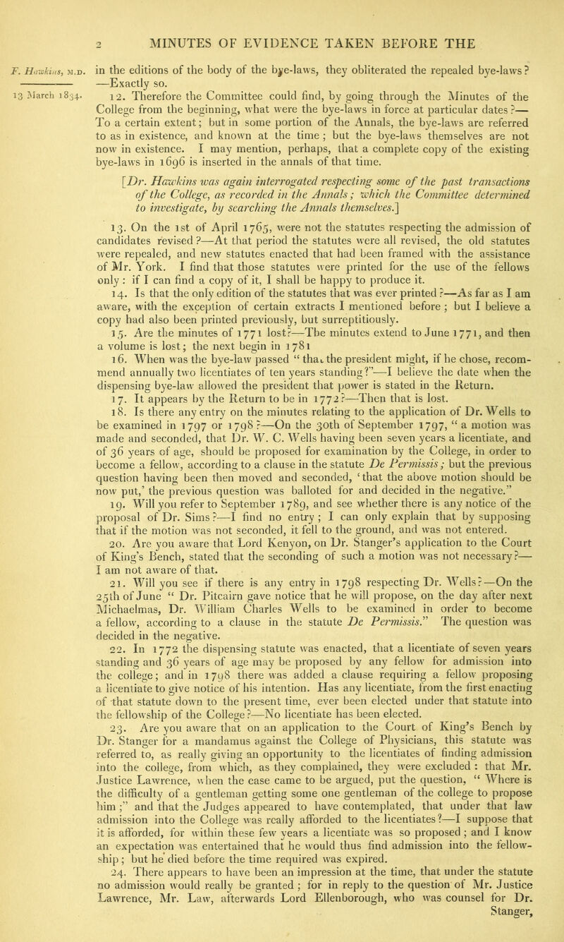 F. Hawkins, m.d. in the editions of the body of the bye-laws, they obliterated the repealed bye-laws? —Exactly so. 13 March 1834. 12. Therefore the Committee could find, by going through the iMinutes of the College from the beginning, w hat were the bye-laws in force at particular dates ?— To a certain extent; but in some portion of the Annals, the bye-law's are referred to as in existence, and knowm at the time ; but the bye-laws themselves are not now in existence. I may mention, perhaps, that a complete copy of the existing bye-laws in 1696 is inserted in the annals of that time. [Dr. Hawkins ivas again interrogated respecting some of the past transactions of the College, as recorded in the Annals ; which the Committee determined to investigate, by searching the Annals themselvesk\ 13. On the 1st of April 1765, w'ere not the statutes respecting the admission of candidates revised ?—At that period the statutes were all revised, the old statutes were repealed, and new statutes enacted that had been framed with the assistance of Mr. York. I find that those statutes were printed for the use of the fellow's only; if I can find a copy of it, I shall be happy to produce it. 14. Is that the only edition of the statutes that was ever printed ?—As far as I. am aware, with the exception of certain extracts I mentioned before ; but I believe a copy had also been printed previously, but surreptitiously. 15. Are the minutes of 1771 lost?—The minutes extend to June 1771, and then a volume is lost; the next begin in 1781 16. When was the bye-law passed “ thai,the president might, if he chose, recom- mend annually two licentiates of ten years standing?’’—I believe the date when the dispensing bye-law allowed the president that power is stated in the Return. 17. It appears by the Return to be in 1772?—Then that is lost. 18. Is there any entry on the minutes relating to the application of Dr. Wells to be examined in 1797 or 1798 ?—On the 30th of September 1797, “ a motion was made and seconded, that Dr. W. C. Wells having been seven years a licentiate, and of 36 years of age, should be proposed for examination by the College, in order to become a fellow, according to a clause in the statute De Fermissis ; but the previous question having been then moved and seconded, ‘that the above motion should be now put,’ the previous question was balloted for and decided in the negative,” 19. Will you refer to September 1789, and see whether there is any notice of the proposal of Dr. Sims ?—I find no entry ; I can only explain that by supposing that if the motion was not seconded, it fell to the ground, and was not entered. 20. Are you aware that Lord Kenyon, on Dr. Stanger’s application to the Court of King’s Bench, stated that the seconding of such a motion was not necessary?— I am not aware of that. 21. Will you see if there is any entry in 1798 respecting Dr. Wells?—On the 25th of June “ Dr. Pitcairn gave notice that he w'ill propose, on the day after next Michaelmas, Dr. William Charles Wells to be examined in order to become a fellovv, according to a clause in the statute De FermissisT The question was decided in the negative. 22. In 1772 the dispensing statute was enacted, that a licentiate of seven years standing and 36 years of age may be proposed by any fellow for admission into the college; and in 1798 there was added a clause requiring a fellow proposing a licentiate to give notice of his intention. Has any licentiate, from the first enacting of that statute down to the present time, ever been elected under that statute into the fellowship of the College?—No licentiate has been elected. 23. Are you aware tliat on an application to the Court of King’s Bench by Dr. Stanger for a mandamus against the College of Physicians, this statute was referred to, as really giving an opportunity to the licentiates of finding admission into the college, from which, as they complained, they were excluded : that Mr. Justice Lawrence, when the case came to be argued, put the question, “ W^here is the difficulty of a gentleman getting some one gentleman of the college to propose him ;” and that the Judges appeared to have contemplated, that under that law admission into the College was really afforded to the licentiates?—I suppose that it is afforded, for within these few years a licentiate was so proposed ; and I know an expectation was entertained that he would thus find admission into the fellow- ship ; but he died before the time required w'as expired, 24. There appears to have been an impression at the time, that under the statute no admission would really be granted ; for in reply to the question of Mr. Justice Lawrence, Mr. Law, afterwards Lord Ellenborough, who w'as counsel for Dr. Stanger,