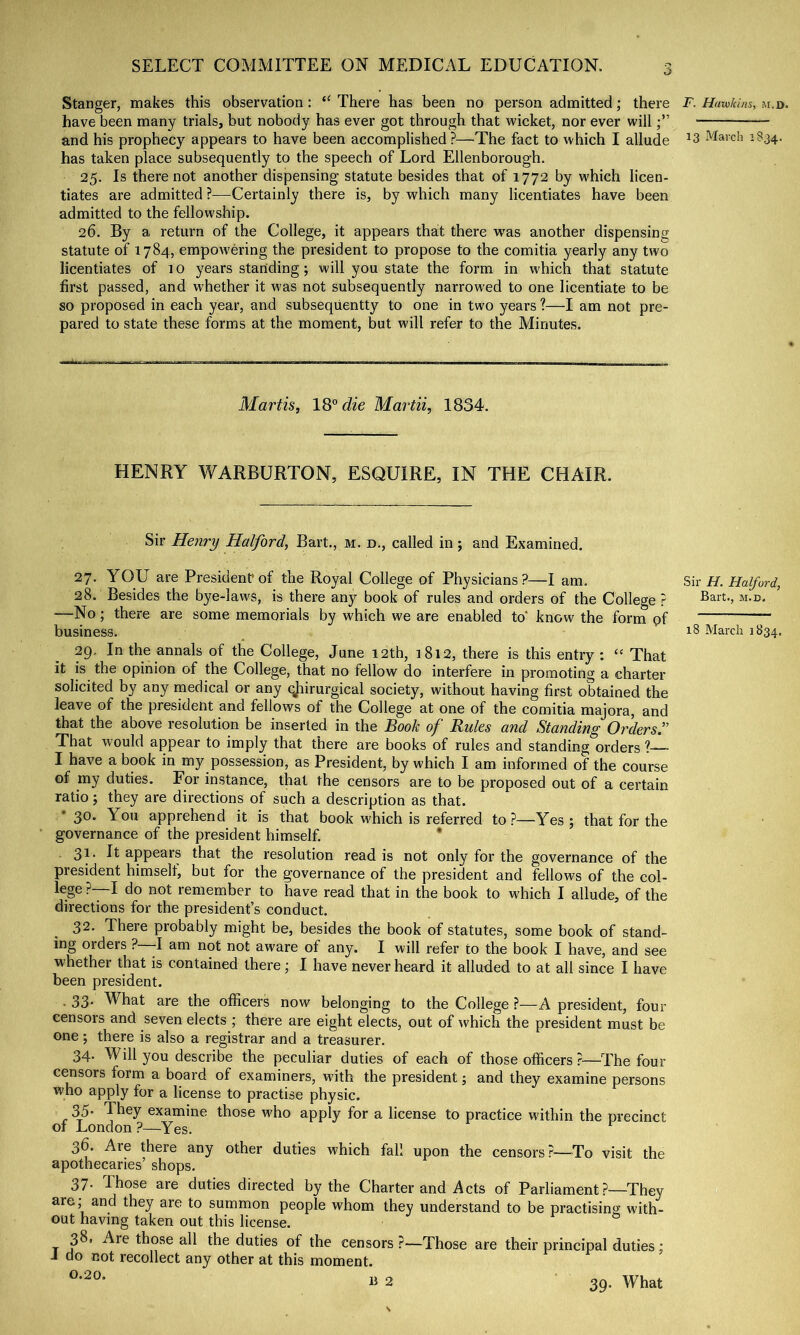 Stanger, makes this observation: There has been no person admitted; there have been many trials, but nobody has ever got through that wicket, nor ever will and his prophecy appears to have been accomplished ?—The fact to which I allude has taken place subsequently to the speech of Lord Ellenborough. 25. Is there not another dispensing statute besides that of 1772 by which licen- tiates are admitted?—Certainly there is, by which many licentiates have been admitted to the fellowship. 26. By a return of the College, it appears that there was another dispensing statute of 1784, empowering the president to propose to the comitia yearly any two licentiates of 10 years standing ; will you state the form in which that statute first passed, and whether it was not subsequently narrowed to one licentiate to be so proposed in each year, and subseqiientty to one in two years 1—I am not pre- pared to state these forms at the moment, but will refer to the Minutes. Martis, 18° die Martii, 1834. HENRY WARBURTON, ESQUIRE, IN THE CHAIR. Sir Henry Halford, Bart., m. d., called in ; and Examined. 27. YOU are President of the Royal College of Physicians?—I am. 28. Besides the bye-laws, is there any book of rules and orders of the College r —No; there are some memorials by which we are enabled to' know the form pf business. 29. In the annals of the College, June 12th, 1812, there is this entry: “ That it is the opinion of the College, that no fellow do interfere in promoting a charter solicited by any medical or any qjiirurgical society, without having first obtained the leave of the president and fellows of the College at one of the comitia majora, and that the above resolution be inserted in the Book of Rules and Standing Orders^’’ That would appear to imply that there are books of rules and standing orders ? I have a book in my possession, as President, by which I am informed of the course of my duties. For instance, that the censors are to be proposed out of a certain ratio 5 they are directions of such a description as that. * 30. You apprehend it is that book which is referred to?—Yes ; that for the governance of the president himself. * 31. It appears that the resolution read is not only for the governance of the president himself, but for the governance of the president and fellows of the col- lege ?—I do not remember to have read that in the book to which I allude, of the directions for the president’s conduct. 32. There probably might be, besides the book of statutes, some book of stand- ing orders ?—I am not not aware of any. I will refer to the book I have, and see whether that is contained there; I have never heard it alluded to at all since I have been president. . 33* What are the officers now belonging to the College ?—A president, four censors and seven elects ; there are eight elects, out of which the president must be one; there is also a registrar and a treasurer. 34. Will you describe the peculiar duties of each of those officers ?—The four crasors form a board of examiners, with the president; and they examine persons who apply for a license to practise physic. 35. They examine those who apply for a license to practice within the precinct of London?—^Yes. 36. Are there any other duties which fall upon the censors ?—To visit the apothecaries’ shops. 37. Those are duties directed by the Charter and Acts of Parliament ?—They are; and they are to summon people whom they understand to be practising with- out having taken out this license. T those all the duties of the censors?—Those are their principal duties; i do not recollect any other at this moment. « 2 39. What T. Hawkins, m.d. 13 March 1S34. Sir H. Halford, Bart., M.D. 18 March 1834,