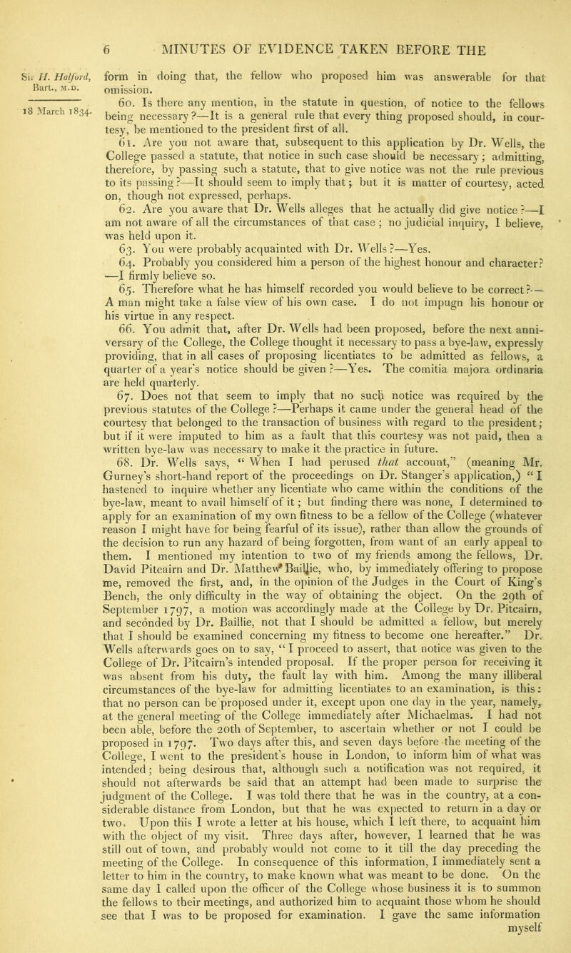 Sii //. Halford, Bail., M.D. i8 March 1834. form in doing that, the fellow who proposed him was answerable for that omission. 60. Is there any mention, in the statute in question, of notice to the fellows being necessary ?—It is a general rule that every thing proposed should, in cour- tesy, be mentioned to the president first of all. 61. Are you not aware that, subsequent to this application by Dr. Wells, the College passed a statute, that notice in such case should be necessary; admitting, therefore, by passing such a statute, that to give notice w^as not the rule previous to its passing ?—It should seem to imply that; but it is matter of courtesy, acted on, though not expressed, perhaps. 62. Are you aware that Dr. Wells alleges that he actually did give notice r—I am not aware of all the circumstances of that case ; no judicial inquiry, I believe, was held upon it. 63. You were probably acquainted with Dr. Wells?—Yes. 64. Probably you considered him a person of the highest honour and character? —I firmly believe so. 65. Therefore what he has himself recorded you would believe to be correct?- — A man might take a false view of his own case. I do not impugn his honour or his virtue in any respect. 66. You admit that, after Dr. Wells had been proposed, before the next anni- versary of the College, the College thought it necessary to pass a bye-law, expressly providing, that in all cases of proposing licentiates to be admitted as fellows, a quarter of a year’s notice should be given ?—Yes. The comitia majora ordinaria are held quarterly. 67. Does not that seem to imply that no sucjj notice was required by the previous statutes of the College ?—Perhaps it came under the general head of the courtesy that belonged to the transaction of business with regard to the president; but if it were imputed to him as a fault that this courtesy was not paid, then a written bye-law was necessary to make it the practice in future. 68. Dr. Wells says, “ When I had perused that account,” (meaning Mr. Gurney’s short-hand report of the proceedings on Dr. Stanger’s application,) “ I hastened to inquire whether any licentiate who came M'ithin the conditions of the bye-law, meant to avail himself of it; but finding there was none, I determined to apply for an examination of my own fitness to be a fellow of the College (whatever reason I might have for being fearful of its issue), rather than allow the grounds of the decision to run any hazard of being forgotten, from want of an early appeal to them. I mentioned my intention to two of my friends among the fellows. Dr. David Pitcairn and Dr. Matthev/Bailjie, who, by immediately offering to propose me, removed the first, and, in the opinion of the Judges in the Court of King’s Bench, the only difficulty in the way of obtaining the object. On the 29th of September 1797, a motion was accordingly made at the College by Dr. Pitcairn, and seconded by Dr. Baillie, not that I should be admitted a fellow, but merely that I should be examined concerning my fitness to become one hereafter.” Dr. Wells afterwards goes on to say, “ I proceed to assert, that notice was given to the College of Dr. Pitcairn’s intended proposal. If the proper person for receiving it was absent from his duty, the fault lay with him. Among the many illiberal circumstances of the bye-law for admitting licentiates to an examination, is this: that no person can be proposed under it, except upon one day in the year, namely, at the general meeting of the College immediately after Michaelmas. I had not been able, before the 20th of September, to ascertain whether or not I could be proposed in 1797. Two days after this, and seven days before the meeting of the College, I went to the president’s house in London, to inform him of what was intended; being desirous that, although such a notification was not required, it should not afterwards be said that an attempt had been made to surprise the judgment of the College. I was told there that he was in the country, at a con- siderable distance from London, but that he was expected to return in a day or two. Upon this I wrote a letter at his house, which I left there, to acquaint him with the object of my visit. Three days after, however, I learned that he was still out of town, and probably would not come to it till the day preceding the meeting of the College. In consequence of this information, I immediately sent a letter to him in the country, to make known what was meant to be done. On the same day I called upon the officer of the College whose business it is to summon the fellows to their meetings, and authorized him to acquaint those whom he should see that I was to be proposed for examination. I gave the same information myself