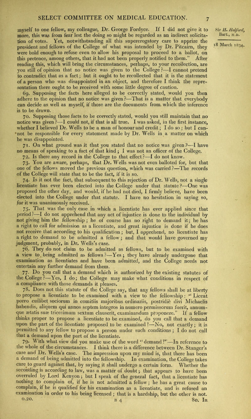 myself to one fellow, my colleague, Dr. George Fordyce. If I did not give it to more, this was from fear lest the doing so might be regarded as an indirect solicita- tion of votes. Yet, notwithstanding all this supererogatory care to apprize the president and fellows of the College of what was intended by Dr. Pitcairn, they were bold enough to refuse even to allow his proposal to proceed to a ballot, on this pretence, among others, that it had not been properly notified to them.” After reading this, which will bring the circumstances, perhaps, to your recollection, are you still of opinion that no notice was given to the College ?—I cannot pretend to contradict that as a fact; but it ought to be recollected that it is the statement of a person who was disappointed in an object, and therefore I think the repre- sentation there ought to be received with some little degree of caution. 69. Supposing the facts here alleged to be correctly stated, would you then adhere to the opinion that no notice w'as given ?—That is a matter that everybody can decide as well as myself, if those are the documents from, which the inference is to be drawn. 70. Supposing those facts to be correctly stated, would you still maintain that no notice was given ?—I could not, if that is all true. I was asked, in the first instance, whether I believed Dr. Wells to be a man of honour and credit; I do so : but I can- ■not be responsible for every statement made by Dr. Wells in a matter on which he w'as disappointed. 71. On what ground was it that you stated that no notice was given?—I have no means of speaking to a fact of that kind ; I was not an officer of the College. 72. Is there any record in the College to that effect?—I do not know’. 73. You are aw-are, perhaps, that Dr. Wells was not even balloted for, but that one of the fellows moved the previous question, which w’as carried ?—The records of the College will state that to be the fact, if it is so. 74. Is it not the fact, that subsequent to this rejection of Dr. Wells, not a single licentiate has ever been elected into the College under that statute?—One was proposed the other day, and would, if he had not died, I firmly believe, have been elected into the College under that statute. I have no hesitation in saying so, for it was unanimously received. 75. That was the only case in which a licentiate has ever applied since that period ?—I do not apprehend that any act of injustice is done to the individual by not giving him the fellow’ship ; he of course has no right to demand it; he has a right to call for admission as a licentiate, and great injustice is done if he does not receive that according to his qualification; but, I apprehend, no licentiate has a right to demand to be admitted a fellow; and that would have governed my judgment, probably, in Dr. Wells’s case. 76. They do not claim to be admitted as fellows, but to be examined with a view to. being admitted as fellows?—Yes; they have already undergone that examination as licentiates and have been admitted, and the College needs not entertain any further demand from them. 77. Do you call that a demand which is authorized by the existing statutes of the College ?—Yes, I do; the College may make what conditions in respect of a compliance with those demands it pleases. 78. Does not this statute of the College say, that any fellow's shall be at liberty to propose a licentiate to be examined with a view to the fellowship : “ Liceat porro cuilibet sociorum in comitiis majoribus ordinariis, postridi^ divi Michaelis habendis, aliquem qui annos septem integros in numero permissorum fuerit, annum- que aetatis suae tricesimum sextum clauserit, examinandum proponere.” If a fellow thinks proper to propose a licentiate to be examined, do you call that a demand upon the part of the licentiate proposed to be examined?—No, not exactly; it is permitted to any fellow to propose a person under such conditions ; I do not call that a demand upon the part of the licentiate. 79. With what view did you make use of the w'ord “demand?”—In reference to the whole of the circumstances. I think there is a difference between Dr. Stanger’s case and Dr. Wells’s case. The impression upon my mind is, that there has been a demand of being admitted into the fellowship. In examination, the College takes care to guard against that, by saying it shall undergo a certain form. Whether the seconding is according to law, was a matter of doubt; that appears to have been overruled by Lord Kenyon; but I speak of the general fact, that a licentiate has nothing to complain of, if he is not admitted a fellow; he has a great cause to complain, if he is qualified for his examination as a licentiate, and is refused an examination in order to his being licensed ; that is a hardship, but the other is not. 0-20. B 4 80. In .Sir H, Halfordy Bart, M.D.