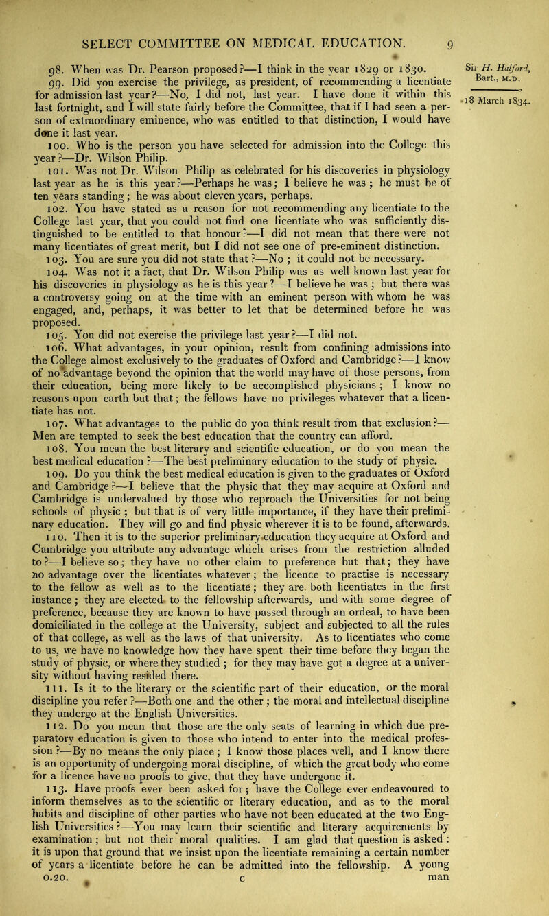 98. When was Dr. Pearson proposed.?—I think in the year 1829 or 1830. 99. Did you exercise the privilege, as president, of recommending a licentiate for admission last year?—No, I did not, last year. I have done it within this last fortnight, and I will state fairly before the Committee, that if I had seen a per- son of extraordinary eminence, who was entitled to that distinction, I would have done it last year. 100. Who is the person you have selected for admission into the College this year ?—Dr. Wilson Philip. 101. Was not Dr. Wilson Philip as celebrated for his discoveries in physiology last year as he is this year?—Perhaps he was; I believe he was ; he must be of ten years standing ; he was about eleven years, perhaps. 102. You have stated as a reason for not recommending any licentiate to the College last year, that you could not find one licentiate who was sufficiently dis- tinguished to be entitled to that honour ?—I did not mean that there were not many licentiates of g:reat merit, but I did not see one of pre-eminent distinction. 103. You are sure you did not state that ?—No ; it could not be necessary. 104. Was not it a fact, that Dr. Wilson Philip was as well known last year for his discoveries in physiology as he is this year ?—I believe he was ; but there was a controversy going on at the time with an eminent person with whom he was engaged, and, perhaps, it was better to let that be determined before he was proposed. 105. You did not exercise the privilege last year.?—I did not. 106. What advantages, in your opinion, result from confining admissions into the College almost exclusively to the graduates of Oxford and Cambridge ?—I know of no*advantage beyond the opinion that the world may have of those persons, from their education, being more likely to be accomplished physicians; I know no reasons upon earth but that; the fellows have no privileges whatever that a licen- tiate has not. 107. What advantages to the public do you think result from that exclusion?— Men are tempted to seek the best education that the country can afford. 108. You mean the best literary and scientific education, or do you mean the best medical education ?—The best preliminary education to the study of physic. 109. Do you think the best medical education is given to the graduates of Oxford and Cambridge ?—I believe that the physic that they may acquire at Oxford and Cambridge is undervalued by those who reproach the Universities for not being schools of physic ; but that is of very little importance, if they have their prelimL nary education. They will go and find physic wherever it is to be found, afterwards. no. Then it is to the superior preliminary .education they acquire at Oxford and Cambridge you attribute any advantage which arises from the restriction alluded to ?—I believe so; they have no other claim to preference but that; they have 310 advantage over the licentiates whatever; the licence to practise is necessary to the fellow as well as to the licentiate; they are. both licentiates in the first instance; they are elected, to the fellowship afterwards, and with some degree of preference, because they are known to have passed through an ordeal, to have been domiciliated in the college at the University, subject and subjected to all the rules of that college, as well as the laws of that university. As to licentiates who come to us, we have no knowledge how thev have spent their time before they began the study of physic, or where they studied ; for they may have got a degree at a univer- sity without having resided there. 111. Is it to the literary or the scientific part of their education, or the moral discipline you refer ?—Both one and the other ; the moral and intellectual discipline they undergo at the English Universities. 112. Do you mean that those are the only seats of learning in which due pre- paratory education is given to those who intend to enter into the medical profes- sion ?—By no means the only place; I know those places well, and I know there is an opportunity of undergoing moral discipline, of which the great body who come for a licence have no proofs to give, that they have undergone it. 113. Have proofs ever been asked for; have the College ever endeavoured to inform themselves as to the scientific or literary education, and as to the moral habits and discipline of other parties who have not been educated at the two Eng- lish Universities?—You may learn their scientific and literary acquirements by examination ; but not their moral qualities. I am glad that question is asked : it is upon that ground that we insist upon the licentiate remaining a certain number of years a licentiate before he can be admitted into the fellowship. A young 0.20. c man Sit' H. Halford, Bart., M.n. ■18 March 1834. %