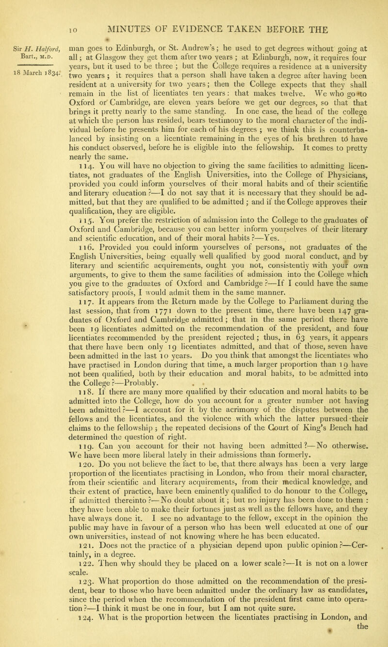 Sir H. Halford, man goes to Edinburgh, or St. Andrew’s; he used to get degrees without going at Bart., M.D. all; at Glasgow they get them after two years ; at Edinburgh, now, it requires four years, but it used to be three ; but the College requires a residence at a university i8 March 1834. years ; it requires that a person shall have taken a degree after having been resident at a university for two years; then the College expects that they shall remain in the list of licentiates ten years: that makes twelve. Wewhogo*to Oxford or Cambridge, are eleven years before we get our degrees, so that that brings it pretty nearly to the same standing. In one case, the head of the college at which the person has resided, bears testimony to the moral character of the indi- vidual before he presents him for each of his degrees ; we think this is counterba- lanced by insisting on a licentiate remaining in the eyes of his brethren tb have his conduct observed, before he is eligible into the fellowship. It comes to pretty nearly the same. 114. You will have no objection to giving the same facilities to admitting licen- tiates, not graduates of the English Universities, into the College of Physicians, provided you could inform yourselves of their moral habits and of their scientific and literary education ?—I do not say that it is necessary that they should be ad- mitted, but that they are qualified to be admitted ; and if the College approves their qualification, they are eligible. 115. You prefer the restriction of admission into the College to the graduates of Oxford and Cambridge, because you can better inform yourselves of their literary and scientific education, and of their moral habits?—Yes. 116. Provided you could inform yourselves of persons, not graduates of the English Universities, being equally well qualified by good moral conduct, and by literary and scientific acquirements, ought you not, consistently with your own arguments, to give to them the same facilities of admission into the College which you give to the graduates of Oxford and Cambridge P—If I could have the same satisfactory proofs, I would admit them in the same manner. 117. It appears from the Return made by the College to Parliament during the last session, that from 1771 down to the present time, there have been 147 gra- duates of Oxford and Cambridge admitted ; that in the same period there have been 19 licentiates admitted on the recommendation of the president, and four licentiates recommended by the president rejected ; thus, in 63 years, it appears that there have been only 19 licentiates admitted, and that of those, seven have been admitted in the last 10 years. Do you think that amongst the licentiates who have practised in London during that time, a much larger proportion than 19 have not been qualified, both by their education and moral habits, to be admitted into the College ?—Probably. 11 8. If there are many more qualified by their education and moral habits to be admitted into the College, how do you account for a greater number not having been admitted ?—I account for it by the acrimony of the disputes between the fellows and the licentiates, and the violence with which the latter pursued-their claims to the fellowship ; the repeated decisions of the Court of King’s Bench had determined the question of right. 119. Can you account for their not having been admitted?—No otherwise. We have been more liberal lately in their admissions than formerly. 120. Do you not believe the fact to be, that there always has been a very large proportion of the licentiates practising in London, who from their moral character, from their scientific and literary acquirements, from their medical knowledge, and their extent of practice, have been eminently qualified to do honour to the College, if admitted thereinto ?•—No doubt about it; but no injury has been done to them : they have been able to make their fortunes just as well as the fellows have, and they have always done it. I see no advantage to the fellow, except in the opinion the public may have in favour of a person who has been well educated at one of our own universities, instead of not knowing where he has been educated. 121. Does not the practice of a physician depend upon public opinion?—Cer- tainly, in a degree. 122. Then why should they be placed on a lower scale?—It is not on a lower scale. 123. What proportion do those admitted on the recommendation of the presi- dent, bear to those who have been admitted under the ordinary law as candidates, since the period when the recommendation of the president first came into opera- tion ?—I think it must be one in four, but I am not quite sure. 124. What is the proportion between the licentiates practising in London, and . the