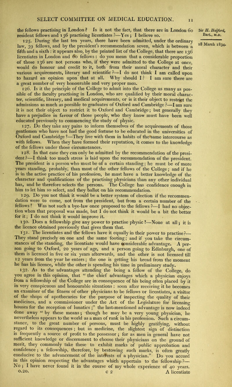 11 the fellows practising in London ? Is it not the fact, that there are in London 6o Sir H. Halford, resident fellows and 136 practising licentiates ?—Yes ; I believe so. 125. During the last ten years, there have been admitted, under the ordinary ———— law, 39 fellows, and by the president’s recommendation seven, which is between a March 1834. fifth and a sixth : it appears also, by the printed list of the College, that there are 136 licentiates in London and 60 fellows : do you mean that a considerable proportion of those 136 are not persons who, if they were admitted to the College at once, would do honour and credit to it, both from their moral character and their various acquirements, literary and scientific ?—I do not think I am called upon to hazard an opinion upon that at all. Why should I ? I am sure there are a great number of very honourable and very proper men. 126. Is it the principle of the College to admit into the College as many as pos- sible of the faculty practising in London, who are qualified by their moral charac- ter, scientific, literary, and medical acquirements, or is it their object to restrict the admissions as much as possible to graduates of Oxford and Cambridge ?—I am sure it is not their object to restrict it to Oxford and Cambridge; but generally they have a prejudice in favour of those people, who they know must have been well educated previously to commencing the study of physic. 127. Do they take any pains to inform themselves of the acquirements of those gentlemen who have not had the good fortune to be educated in the universities of Oxford and Cambridge?—They live with them in habits of the same intercourse as with fellows. When they have formed their reputation, it comes to the knowledge of the fellows under those circumstances. 128'. In that case they can only be admitted by the recommendation of the presi- dent r—I think too much stress is laid upon the recommendation of the president. The president is a person who must be of a certain standing; he must be of more years standing, probably; than most of the other fellows of the College; and if he is in the active practice of his profession, he must have a better knowledge of the character and qualifications of the practising physicians than any other individual has, and he therefore selects the persons. The College has confidence enough in him to let him so select, and they ballot on his recommendation. 129. Do you not think it would be a better system of election if the recommen- dation were to come, not from the president, but from a certain number of the • . fellows? Was not such a bye-law once proposed to the fellows ?—I had no objec- tion when that proposal was made, but I do not think it would be a bit the better for it; I do not think it would improve it. 130. Does a fellowship give any power to practise physic?—None at all 5 it is the licence obtained previously that gives them that. 131. The licentiates and the fellows have it equally in their power to practise?— They stand precisely on one and the same footing; and if you take the circum- stances of the stariding, the licentiate would have oonsiderable advantage. A per- son going to Oxford, 20 years of age, and a person going to Edinburgh, one of them is licensed in five or six years afterwards, and the other is not licensed till 12 years from the year he enters; the one is getting his bread from the moment he has his licence, while the other is spending his time in preliminary study. 132. As to the advantages attending the being a fellow of the College, do you agree in this opinion, that “ the chief advantages which a physician enjoys from a fellowship of the College are in consequence of his being often placed by it in very conspicuous and honourable situations : soon after receiving it he becomes an examiner of the fitness of other physicians to be fellows or licentiates, a visitor of the shops of apothecaries for the purpose of inspecting the quality of their medicines, and a commissioner under the Act of the Legislature for licensing houses for the reception of lunatics the last-mentioned advantage is now indeed done away “ by these means; though he may be a very young physician, he nevertheless appears to the world as a man of rank in his profession. Such a circum- stance, to the great number of persons, must be highly gratifying, without regard to its consequences; but in medicine, the sligh^test sign of distinction is frequently a source of profit to the possessor ; for as men in general have not sufficient knowledge or discernment to choose their physicians on the ground of merit, they commonly take these to exhibit marks of public approbation and confidence ; a fellowship, therefore, by bestowing such marks, is often greatly conducive to the advancement of the interests of a physician.” Do you accord in this opinion respecting the advantages which appertain to the fellowship?— No ; I have never found it in the course of my whole experience of 40 years. 0*20* c 2 A licentiate