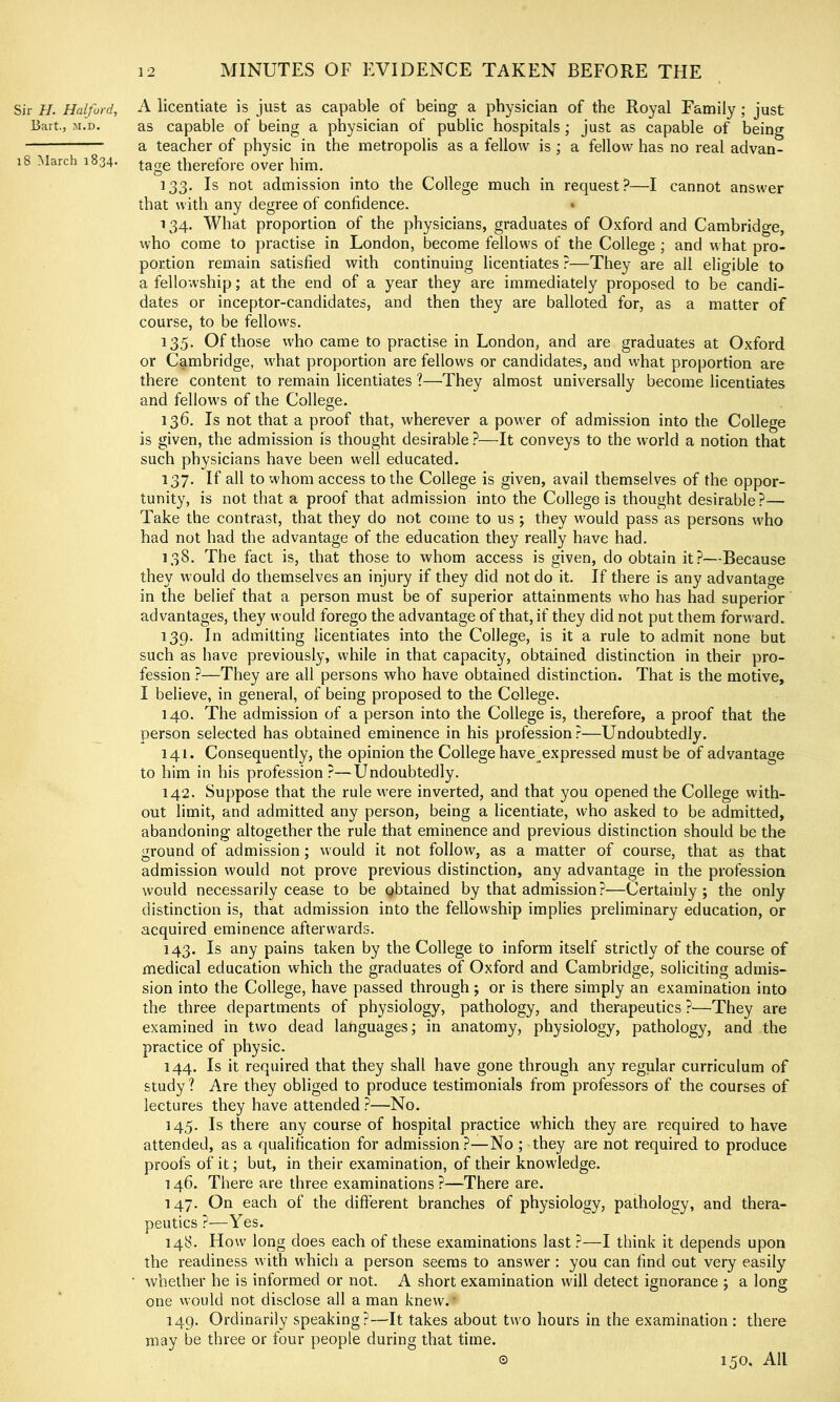 Sir H. Halford, Bart., M.D. i8 March 1834. A licentiate is just as capable of being a physician of the Royal Family ; just as capable of being a physician of public hospitals; just as capable of being a teacher of physic in the metropolis as a fellow is; a fellow has no real advan- tage therefore over him. 133. Is not admission into the College much in request?—I cannot answer that with any degree of confidence. * 134. What proportion of the physicians, graduates of Oxford and Cambridge, who come to practise in London, become fellows of the College ; and what pro- portion remain satisfied with continuing licentiates ?—They are all eligible to a fellowship; at the end of a year they are immediately proposed to be candi- dates or inceptor-candidates, and then they are balloted for, as a matter of course, to be fellows. 135. Of those who came to practise in London, and are graduates at Oxford or Cambridge, w'hat proportion are fellows or candidates, and what proportion are there content to remain licentiates ?—They almost universally become licentiates and fellow's of the College. 136. Is not that a proof that, wherever a powder of admission into the College is given, the admission is thought desirable ?—It conveys to the world a notion that such physicians have been well educated. 137. If all to whom access to the College is given, avail themselves of the oppor- tunity, is not that a proof that admission into the College is thought desirable?— Take the contrast, that they do not come to us ; they would pass as persons w'ho had not had the advantage of the education they really have had. 138. The fact is, that those to whom access is given, do obtain it?—Because they w'ould do themselves an injury if they did not do it. If there is any advantage in the belief that a person must be of superior attainments who has had superior advantages, they would forego the advantage of that, if they did not put them forward. 139. In admitting licentiates into the College, is it a rule to admit none but such as have previously, while in that capacity, obtained distinction in their pro- fession ?—They are all persons who have obtained distinction. That is the motive, I believe, in general, of being proposed to the College. 140. The admission of a person into the College is, therefore, a proof that the person selected has obtained eminence in his profession?—Undoubtedly. 141. Consequently, the opinion the College have^expressed must be of advantage to him in his profession ?—Undoubtedly. 142. Suppose that the rule w'ere inverted, and that you opened the College with- out limit, and admitted any person, being a licentiate, who asked to be admitted, abandoning- altogether the rule that eminence and previous distinction should be the ground of admission; would it not follow, as a matter of course, that as that admission would not prove previous distinction, any advantage in the profession would necessarily cease to be obtained by that admission?-—Certainly; the only distinction is, that admission into the fellowship implies preliminary education, or acquired eminence afterwards. 143. Is any pains taken by the College to inform itself strictly of the course of medical education which the graduates of Oxford and Cambridge, soliciting admis- sion into the College, have passed through; or is there simply an examination into the three departments of physiology, pathology, and therapeutics ?—They are examined in two dead languages; in anatomy, physiology, pathology, and the practice of physic. 144. Is it required that they shall have gone through any regular curriculum of study ? Are they obliged to produce testimonials from professors of the courses of lectures they have attended ?—No. 145. Is there any course of hospital practice which they are required to have attended, as a qualification for admission ?—No ; they are not required to produce proofs of it; but, in their examination, of their knowledge. 146. There are three examinations ?—There are. 147. On each of the different branches of physiology, pathology, and thera- peutics ?—Yes. 148. How long does each of these examinations last ?—I think it depends upon the readiness w ith which a person seems to answer : you can find out very easily whether he is informed or not. A short examination will detect ignorance ; a long one would not disclose all a man knew. • 149. Ordinarily speaking?—It takes about tw'o hours in the examination : there may be three or four people during that time. © 150. All
