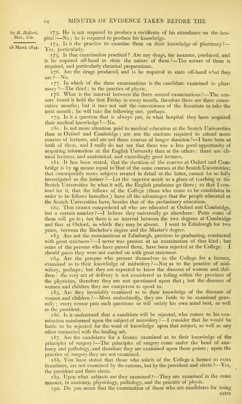 H. Halford, 173. He is not required to produce a certificate of his attendance on the hos- Bart., M.D. pitai;—]^o ; he is required to produce his knowledge. 174. Is it the practice to examine them on their knowledge of pharmacy ?— ,8 March 1834. Yes, particularly. 175. Is that examination practical? Are any drugs, for instance, produced, and is he required off-hand to state the nature of them ?—The nature of them is required, and particularly chemical preparations. 176. Are the drugs produced, and is he required to state off-hand what they are ?—No. 177. In which of the three examinations is the candidate examined in phar- macy ?—The third ; in the practice of physic. 178. What is the interval between the three several examinations?—The cen- sors’ board is held the first Friday in every month, therefore there are three conse- cutive months; but it may not suit the convenience of the licentiate to take the next month; he will take the following one, perhaps. 179. Is it a question that is always put, in what hospital they have acquired their medical knowledge?—No. 180. Is not more attention paid to medical education at the Scotch Universities than at Oxford and Cambridge; are not the students required to attend more courses of lectures, and are not those courses of longer duration ?—I have been at both of them, and I really do not see that there was a less good opportunity of acquiring information at the English University than at the others : there are cli- nical lectures, and anatomical, and exceedingly good lectures. 181. It has been stated, that the duration of the courses at Oxford and Cam- bridge is by np means equal to that of the same courses at the Scotch Universities; that consequently many subjects treated in detail at the latter, cannot be so fully investigated as the former —Let the superior merit as a place of teaching at the Scotch Universities be what it will, the English graduates go there; so that I con- tend for it, that the fellows of the College (those who come to be candidates in order to be fellows hereafter^ have all the advantages that the people educated at the Scotch Universities have, besides that of the preliminary education. 182. That cannot comprehend all who are educated at Oxford and Cambridge, but a certain number?—I believe they universally go elsewhere: Paris some of them will go to; but there is an interval between the two degrees at Cambridge and that at Oxford, in which they may be absent. I went to Edinburgh for two years, between the Bachelor’s degree and the Master’s degree. 183. Are not the examinations at Edinburgh, previous to graduating, conducted with great strictness ?—I never was present at an examination of that kind ; but some of the persons who have passed there, have been rejected at the College. I should guess they were not carried on with great strictness. 184. Are the persons who present themselves to the College for a licence, examined as to their knowledge of midwifery?—Not as to the practice of mid- wifery, perhaps; but they are expected to know the diseases of women and chil- dren : the very act of delivery is not considered as falling within the province of the physician, therefore they are not questioned upon that 5 but the diseases of women and children they are competent to speak to. 185. Are they invariably examined as to tbeir knowledge of the diseases of women and children ?—Most undoubtedly, they are liable to be examined gene- rally ; every censor puts such questions as will satisfy his own mind best, as well as the president. 186. Is it understood that a candidate will be rejected, who comes to his exa- mination uninformed upon the subject of midwifery ?—I consider that he would be liable to be rejected for the want of knowledge upon that subject, as well as any other connected with the healing art. 187. Are the candidates for a licence examined as to their knowledge of the principles of surgery ?—The principles of surgery come under the head of ana- tomy and pathology, and therefore the}^ are examined upon those points; upon the practice of surgery they are not examined. 188. You have stated that those who solicit of the College a licence as extra licentiates, are not examined by the censors, but by the president and elects ^—Yes, the president and three elects. 189. Upon what subjects are they examined?—They are examined in the same manner, in anatomy, physiology, pathology, and the practice of physic. 190. Do you mean that the examination of those who are candidates for being extra