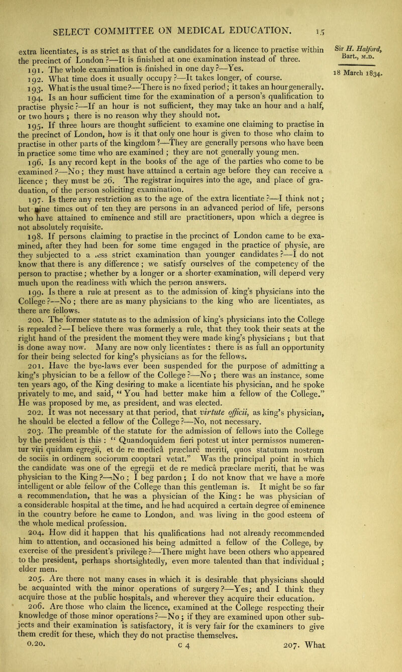 extra licentiates, is as strict as that of the candidates for a licence to practise within the precinct of London ?—^It is finished at one examination instead of three. 191. The whole examination is finished in one day.?—Yes. 192. What time does it usually occupy ?—It takes longer, of course. 193. What is the usual time?-—There is no fixed period; it takes an hour generally. 194. Is an hour sufficient time for the examination of a person’s qualification to practise physic ?—If an hour is not sufficient, they may take an hour and a half, or two hours ; there is no reason why they should not. 195. If three hours are thought sufficient to examine one claiming to practise in the precinct of London, how is it that only one hour is given to those who claim to practise in other parts of the kingdom ?—They are generally persons who have been in practice some time who are examined ; they are not generally young men. 196. Is any record kept in the books of the age of the parties who come to be examined ?—No ; they must have attained a certain age before they can receive a licence ; they must be 26. The registrar inquires into the age, and place of gra- duation, of the person soliciting examination. 197. Is there any restriction as to the age of the extra licentiate ?—I think not; but ]^ne times out of ten they are persons in an advanced period of life, persons who have attained to eminence and still are practitioners, upon which a degree is not absolutely requisite. 198. If persons claiming to practise in the precinct of London came to be exa- mined, after they had been for some time engaged in the practice of physic, are they subjected to a ^ess strict examination than younger candidates ?—I do not know that there is any difference; we satisfy ourselves of the competency of the person to practise; whether by a longer or a shorter examination, will depend very much upon the readiness with which the person answ'ers. 199. Is there a rule at present as to the admission of king’s physicians into the College ?—No ; there are as many physicians to the king who are licentiates, as there are fellows. 200. The former statute as to the admission of king’s physicians into the College is repealed ?—I believe there was formerly a rule, that they took their seats at the right hand of the president the moment they were made king’s physicians ; but that is done away now. Many are now only licentiates : there is as full an opportunity for their being selected for king’s physicians as for the fellows. 201. Have the bye-laws ever been suspended for the purpose of admitting a king’s physician to be a fellow of the College ?—No ; there was an instance, some ten years ago, of the King desiring to make a licentiate his physician, and he spoke privately to me, and said, “You had better make him a fellow of the College.” He was proposed by me, as president, and was elected. 202. It was not necessary at that period, that virtute officii, as king’s physician, he should be elected a fellow of the College ?—No, not necessary. 203. The preamble of the statute for the admission of fellows into the College by the president is this : “ Quandoquidem fieri potest ut inter permissos numeren- tur viri quidam egregii, et de re medica prasclare meriti, quos statutum nostrum de sociis in ordinera sociorum cooptari vetat.” Was the principal point in which the candidate was one of the egregii et de re medica praeclare meriti, that he was physician to the King ?—-.No ; I beg pardon ; I do not know that we have a more intelligent or able fellow of the College than this gentleman is. It might be so far a recommendation, that he was a physician of the King: he was physician of a considerable hospital at the time, and he had acquired a certain degree of eminence in the country before he came to London, and was living in the good esteem of the whole medical profession. 204. How did it happen that his qualifications had not already recommended him to attention, and occasioned his being admitted a fellow of the College, by exercise of the president’s privilege ?—There might have been others who appeared to the president, perhaps shortsightedly, even more talented than that individual; elder men. 205. Are there not many cases in which it is desirable that physicians should be acquainted with the minor operations of surgery?—Yes; and I think they acquire those at the public hospitals, and wherever they acquire their education. 206. Are those who claim the licence, examined at the College respecting their knowledge of those minor operations?—No ; if they are examined upon other sub- jects and their examination is satisfactory, it is very fair for the examiners to give them credit for these, which they do not practise themselves. 0.20. c 4 Sir H. Halfordy Eart., M.D. 18 March 1834. 207. What