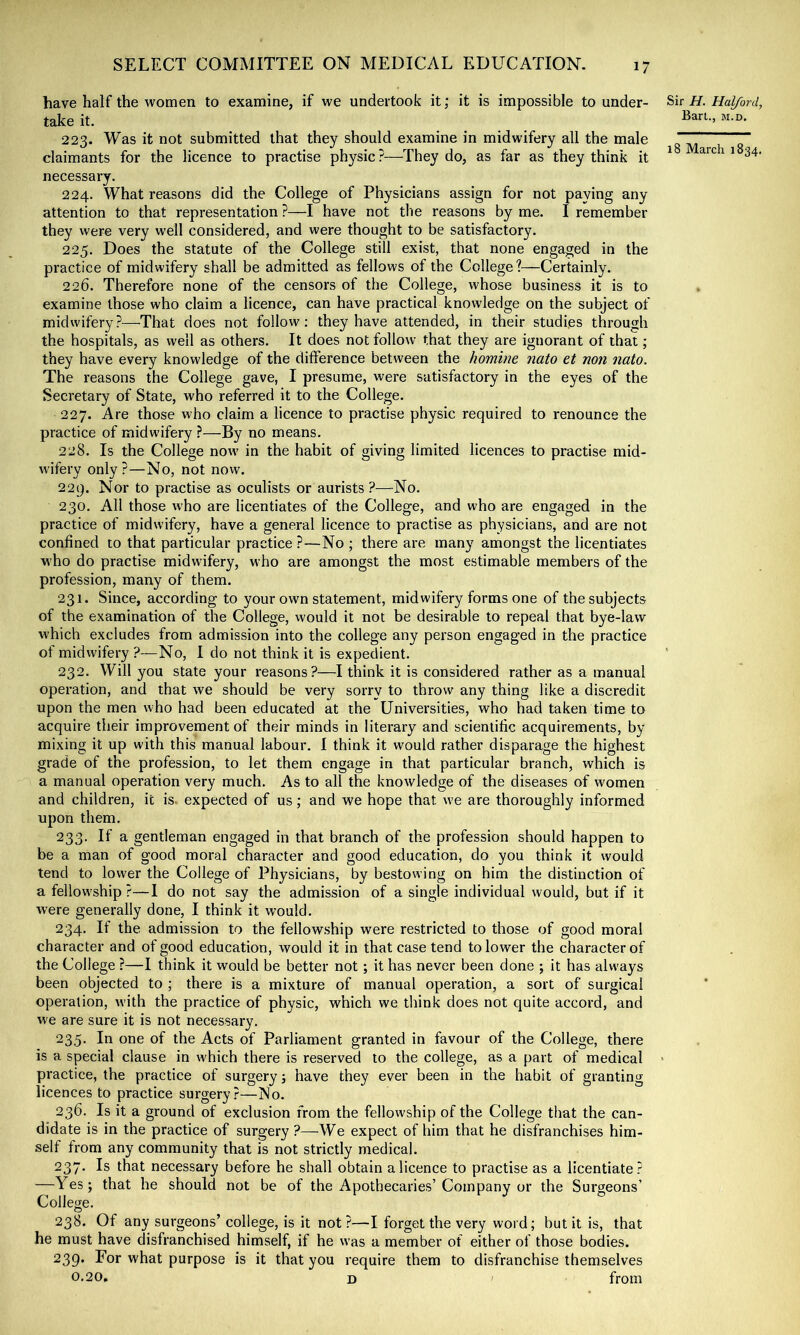 have half the women to examine, if we undertook it; it is impossible to under- Sir H. Halford, take it. 223. Was it not submitted that they should examine in midwifery all the male ^ claimants for the licence to practise physic ?—They do, as far as they think it ^ arc a 1 34. necessary. 224. What reasons did the College of Physicians assign for not paying any attention to that representation ?—I have not the reasons by me. I remember they were very well considered, and were thought to be satisfactory. 225. Does the statute of the College still exist, that none engaged in the practice of midwifery shall be admitted as fellows of the College?—Certainly. 226. Therefore none of the censors of the College, whose business it is to examine those who claim a licence, can have practical knowledge on the subject of midwifery?—That does not follow; they have attended, in their studies through the hospitals, as well as others. It does not follow that they are ignorant of that; they have every knowledge of the difference between the homine nato et non nato. The reasons the College gave, I presume, were satisfactory in the eyes of the Secretary of State, who referred it to the College. 227. Are those who claim a licence to practise physic required to renounce the practice of midwifery ?—By no means. 228. Is the College now in the habit of giving limited licences to practise mid- wifery only?—No, not now. 229. Nor to practise as oculists or aurists ?—No. 230. All those who are licentiates of the College, and who are engaged in the practice of midwifery, have a general licence to practise as physicians, and are not confined to that particular practice ?—No ; there are many amongst the licentiates who do practise midwifery, who are amongst the most estimable members of the profession, many of them. 231. Since, according to your own statement, midwifery forms one of the subjects of the examination of the College, would it not be desirable to repeal that bye-law which excludes from admission into the college any person engaged in the practice of midwifery ?—No, I do not think it is expedient. 232. Will you state your reasons?—I think it is considered rather as a manual operation, and that we should be very sorry to throw any thing like a discredit upon the men who had been educated at the Universities, who had taken time to acquire their improvement of their minds in literary and scientific acquirements, by mixing it up with this manual labour. I think it would rather disparage the highest grade of the profession, to let them engage in that particular branch, which is a manual operation very much. As to all the knowledge of the diseases of women and children, it is. expected of us; and we hope that w’e are thoroughly informed upon them. 233. If a gentleman engaged in that branch of the profession should happen to be a man of good moral character and good education, do you think it would tend to lower the College of Physicians, by bestowing on him the distinction of a fellow'ship ?—I do not say the admission of a single individual would, but if it were generally done, I think it would. 234. If the admission to the fellowship were restricted to those of good moral character and of good education, would it in that case tend to lower the character of the College ?—I think it would be better not; it has never been done ; it has always been objected to ; there is a mixture of manual operation, a sort of surgical operation, with the practice of physic, which we think does not quite accord, and we are sure it is not necessary. 235. In one of the Acts of Parliament granted in favour of the College, there is a special clause in which there is reserved to the college, as a part of medical • practice, the practice of surgery j have they ever been in the habit of granting licences to practice surgery?—No. 236. Is it a ground of exclusion from the fellowship of the College that the can- didate is in the practice of surgery?—We expect of him that he disfranchises him- self from any community that is not strictly medical. 237. Is that necessary before he shall obtain a licence to practise as a licentiate? —Yes; that he should not be of the Apothecaries’Company or the Surgeons’ College. 238. Of any surgeons’ college, is it not ?—I forget the very word; but it is, that he must have disfranchised himself, if he was a member of either of those bodies. 239* what purpose is it that you require them to disfranchise themselves 0.20, D from