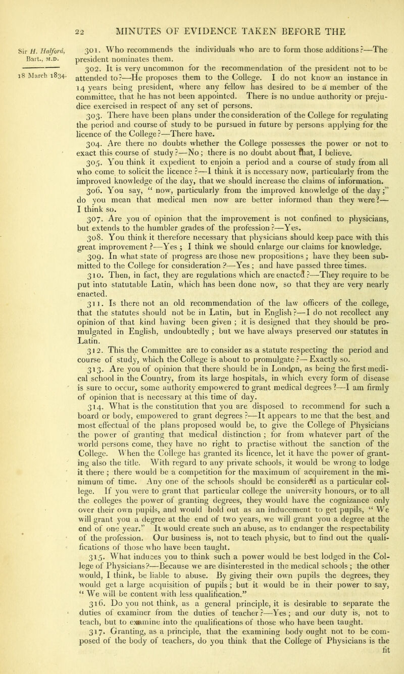 Hiv H. Halford, 301. Who recommends the individuals who are to form those additions r—The Bart., M.D. president nominates them. 302. It is very uncommon for the recommendation of the president not to be 18 March 1834. attended to?—He proposes them to the College. I do not know an instance in 14 years being president, where any fellow has desired to be a member of the committee, that he has not been appointed. There is no undue authority or preju- dice exercised in respect of any set of persons. 303. There have been plans under the consideration of the College for regulating the period and course of study to be pursued in future by persons applying for the licence of the College?—There have. 304. Are there no doubts whether the College possesses the power or not to exact this course of study ?—No; there is no doubt about fhat, I believe. 305. You think it expedient to enjoin a period and a course of study from all who come to solicit the licence ?—I think it is necessary now, particularly from the improved knowledge of the day, that we should increase the claims of information. 306. You say, “ now, particularly from the improved knowledge of the day;” do you mean that medical men now are better informed than they were?— I think so. 307. Are you of opinion that the improvement is not confined to physicians, but extends to the humbler grades of the profession ?—Yes. 308. You think it therefore necessary that physicians should keep pace with this great improvement ?—Yes ; I think we should enlarge our claims for knowledge. 309. In what state of progress are those new propositions; have they been sub- mitted to the College for consideration ?—Yes ; and have passed three times. 310. Then, in fact, they are regulations which are enacted ?—They require to be put into statutable Latin, which has been done now, so that they are very nearly enacted. 311. Is there not an old recommendation of the law' officers of the college, that the statutes should not be in Latin, but in English?—I do not recollect any opinion of that kind having been given ; it is designed that they should be pro- mulgated in English, undoubtedly ; but we have always preserved our statutes in Latin. 312. This the Committee are to consider as a statute respecting the period and course of study, which the College is about to promulgate ?— Exactly so. 313. Are you of opinion that there should be in Londpn, as being the first medi- cal school in the Country, from its large hospitals, in which every form of disease ' is sure to occur, some authority empowered to grant medical degrees?—I am firmly of opinion that is necessary at this time of day. 314. What is the constitution that you are disposed to recommend for such a board or body, empowered to grant degrees ?—It appears to me that the best and most effectual of the plans proposed would be, to give the College of Physicians the power of granting that medical distinction ; for from whatever part of the world persons come, they have no right to practise without the sanction of the College. When the College has granted its licence, let it have the power of grant- ing also the title. With regard to any private schools, it would be wrong to lodge it there ; there would be a competition for the maximum of acquirement in the mi- nimum of time. Any one of the schools should be considered as a particular col- lege. If you were to grant that particular college the university honours, or to all the colleges the power of granting degrees, they would have the cognizance only over their own pupils, and would hold out as an inducement to get pupils, “We will grant you a degree at the end of two years, we will grant you a degree at the end of one year.” It w ould create such an abuse, as to endanger the respectability of the profession. Our business is, not to teach physic, but to find out the quali- fications of those who have been taught. 315. What induces you to think such a power would be best lodged in the Col- lege of Physicians?—Because w'e are disinterested in the medical schools ; the other would, I think, be liable to abuse. By giving their own pupils the degrees, they would get a large acquisition of pupils ; but it would be in their power to say, “We will be content with less qualification.” 316. Do you not think, as a general principle, it is desirable to separate the ■ duties of examiner from the duties of teacher?—Yes; and our duty is, not to teach, but to e.^mine into the qualifications of those who have been taught. 317. Granting, as a principle, that the examining body ought not to be com- posed of the body of teachers, do you think that the College of Physicians is the fit