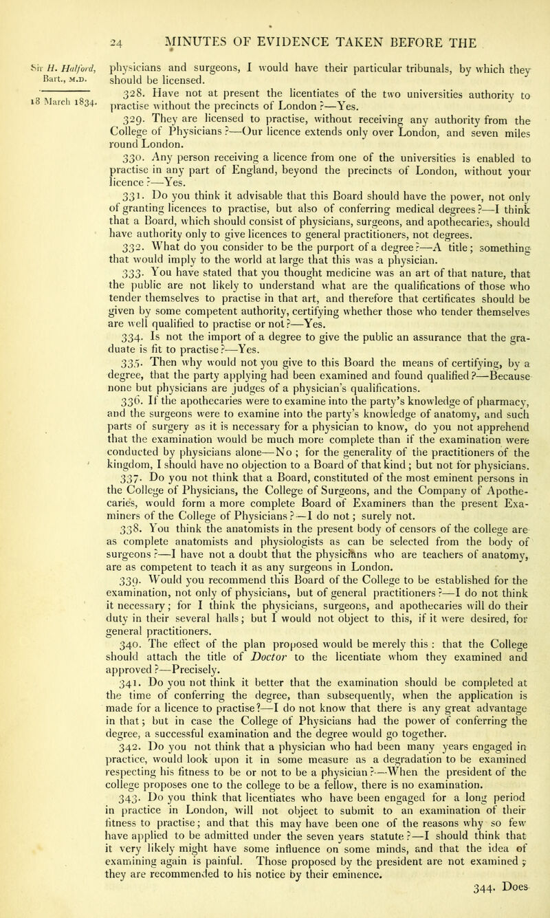 ^r^ H. Halford, physicians and surgeons, 1 would have their particular tribunals, by which they Bart., M.D. should be licensed. “ “ 328. Have not at present the licentiates of the two universities authority to 1 -larch 1834, practise without the precincts of London ?—Yes. 329. They are licensed to practise, without receiving any authority from the College of Physicians ?—Our licence extends only over London, and seven miles round London. 330. Any person receiving a licence from one of the universities is enabled to practise in any part of England, beyond the precincts of London, without your licence ?—Yes. 331. Do you think it advisable that this Board should have the power, not onlv of granting licences to practise, but also of conferring medical degrees ?—I think that a Board, which should consist of physicians, surgeons, and apothecaries, should have authority only to give licences to general practitioners, not degrees. 332. What do you consider to be the purport of a degree?—A title; something that would imply to the world at large that this was a physician. 333. You have stated that you thought medicine was an art of that nature, that the public are not likely to understand what are the qualifications of those who tender themselves to practise in that art, and therefore that certificates should be given by some competent authority, certifying whether those who tender themselves are well qualified to practise or not?—Yes. 334. Is not the import of a degree to give the public an assurance that the gra- duate is fit to practise?—Yes. 335. Then why would not you give to this Board the means of certifying, by a degree, that the party applying had been examined and found qualified ?—-Because none but physicians are judges of a physician’s qualifications. 336. If the apothecaries were to examine into the party’s knowledge of pharmacy, and the surgeons were to examine into the party’s knowledge of anatomy, and such parts of surgery as it is necessary for a physician to know, do you not apprehend that the examination would be much more complete than if the examination were conducted by physicians alone—No ; for the generality of the practitioners of the ' kingdom, I should have no objection to a Board of that kind ; but not for physicians. 337. Do you not think that a Board, constituted of the most eminent persons in the College of Physicians, the College of Surgeons, and the Company of Apothe- caries, would form a more complete Board of Examiners than the present Exa- miners of the College of Physicians?—I do not; surely not. 338. You think the anatomists in the present body of censors of the college are as complete anatomists and physiologists as can be selected from the body of surgeons ?—I have not a doubt that the physicians who are teachers of anatomy, are as competent to teach it as any surgeons in London. 339. Would you recommend this Board of the College to be established for the examination, not only of physicians, but of general practitioners ?—I do not think it necessary; for I think the physicians, surgeons, and apothecaries will do their duty in their several halls; but I would not object to this, if it were desired, for general practitioners. 340. The eft'ect of the plan proposed would be merely this : that the College should attach the title of Doctor to the licentiate whom they examined and approved ?—Precisely. 341. Do you not think it better that the examination should be completed at the time of conferring the degree, than subsequently, when the application is made for a licence to practise?—I do not know that there is any great advantage in that; but in case the College of Physicians had the power of conferring the degree, a successful examination and the degree would go together. 342. Do you not think that a physician who had been many years engaged in practice, would look upon it in some measure as a degradation to be examined respecting his fitness to be or not to be a physician ?—When the president of the college proposes one to the college to be a fellow, there is no examination. 343. Do you think that licentiates who have been engaged for a long period in practice in London, will not object to submit to an examination of their fitness to practise; and that this may have been one of the reasons why so few have applied to be admitted under the seven years statute ?—I should think that it very likely might have some influence on some minds, and that the idea of examining again is painful. Those proposed by the president are not examined 7 they are recommended to his notice by their eminence. 344. Does